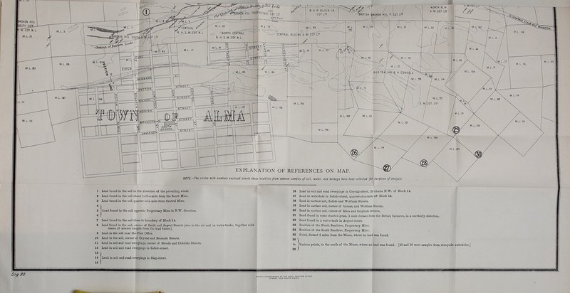 ..- .•;-i6K»:. JV.-.V .^1* B.H.P BLOCK 14  V-.O..*>•*■ CENTRAL BLOCIsrs-M-irO^ LTP EXPLANATION OF REFERENCES ON MAP. NOTE—The circles with numbers enclosed denote those localities from whence samples of soil, water, and herbage have been collected for purposes of analysis. Lead found in the soil in the direction of tlie prevaiUng winds. Lead found in the soil about lialf-a-mile from the South Mine. Lead found in the soil quarter-of-a-mile from Central Mine. j-Lcad found in the soil opposite Proprietary Mine in N.'^\^ direction. 7 Lead found in the soil close to boundary of Block Id. 8 Lead found in the soil, comer of Oxide and Argent Streets [also in tlie air and in water-tanks, togctber with traces of arsenic caught from tiic lead fumes]. 9 Lead in the soil near the Post OfGce. 10 Load in the soil, comer of Crystal and Bromide Streets. 11 Lead in soil and road sweepings, corner of Blende and Cliloride Streets. 12 Lead in soil and road sweepings in Iodide-street. 13 14 >Lead in soil and road sweepings in Slag-street. 16 Lead in soil and road sweepings in Crystal-street, 25 chains N.W. of Block 14. 17 Lead in waterhole in Iodide-street, quarter-of-a-mile off Block 14. 18 Lead in surface soil, Iodide and Wolfram Streets. 19 Lead in surface soil, corner of Gossan and Wolfram Streets. 20 Lead in surface soil, comer of Mica and Sulphide Streets. 21 Lead found in some stunted grass, 1 mile distant from the British furnaces, in a northerly direction. 22 Lead found in a wator-tank in Argent-street. 23 Position of the North Smelters, Proprietary Mine. 24 Position of the South Smelters, Proprietary Mine. 25 Point, distant 2 miles from the Mines, where no lead was found. 26 \ to >Various points, to the south of the Mines, where no lead was found. [29 and 30 were samples from alongside waterholes.] 30 I Si^ 92.