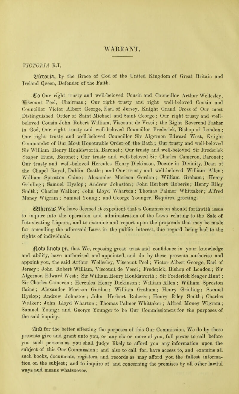 WARRANT. VICTORIA R.I. WittQVift, by the Grace of God of the United Kingdom of Great Britain and Ireland Queen, Defender of the Faith. CO Our right trusty and well-beloved Cousin and Councillor Arthur Wellesley, Viscount Peel, Chairman; Our right trusty and right well-beloved Cousin and Councillor Victor Albert George, Earl of Jersey, Knight Grand Cross of Our most Distinguished Order of Saint Miohael and Saint George; Our right trusty and well- beloved Cousin. John Robert William, Viscount de Vesci; the Right Reverend Father in God, Our right trusty and well-beloved Councillor Frederick, Bishop of London ; Our right trusty and well-beloved Councillor Sir Algernon Edward West, Knight Commander of Our Most Honourable Order of the Bath ; Our trusty and well-beloved Sir William Henry Houldsworth, Baronet; Our trusty and well-beloved Sir Frederick Seager Hunt, Baronet; Our trusty and well-beloved Sir Charles Cameron, Baronet; Our trusty and well-beloved Hercules Henry Dickinson, Doctor in Divinity, Dean of the Chapel Royal, Dublin Castle; and Our trusty and well-beloved William Allen; William Sproston Caine; Alexander Morison Gordon; William Graham; Henry Grinling ; Samuel Hyslop ; Andrew Johnston; John Herbert Roberts ; Henry Riley Smith; Charles Walker; John Lloyd Wharton ; Thomas Palmer Whittaker; Alfred Money Wigram ; Samuel Young ; and George Younger, Esquires, greeting. SSJfttTfclS! We have deemed it expedient that a Commission should forthwith issue to inquire into the operation and administration of the Laws relating to the Sale of Intoxicating Liquors, and to examine and report upon the proposals that may be made for amending the aforesaid Laws in the public interest, due regard being had to the rights of individuals. kimU) that We, reposing great trust and confidence in your knowledge and ability, have authorised and appointed, and do by these presents authorise and appoint you, the said Arthur Wellesley, Viscount Peel; Victor Albert George, Earl of Jersey ; John Robert William, Viscount de Vesci; Frederick, Bishop of London ; Sir Algernon Edward West; Sir William Henry Houldsworth; Sir Frederick Seager Hunt; Sir Charles Cameron ; Hercules Henry Dickinson ; William Allen ; William Sproston Caine; Alexander Morison Gordon; William Graham; Henry Grinling; Samuel Hyslop; Andrew Johnston ; John Herbert Roberts ; Henry Riley Smith; Charles Walker; John Lloyd Wharton; Thomas Palmer Whittaker; Alfred Money Wigram; Samuel Young; and George Younger to be Our Commissioners for the purposes of the said inquiry. RlliS for the better effecting the purposes of this Our Commission, We do by these presents give and grant unto you, or any six or more of you, full power to call before you such persons as you shall judge likely to afford you any information upon the subject of this Our Commission; and also to call for, have access to, and examine all such books, documents, registers, and records as may afford you the fullest informa- tion on the subject; and to inquire of and concerning the premises by all other lawful ways and means whatsoever.