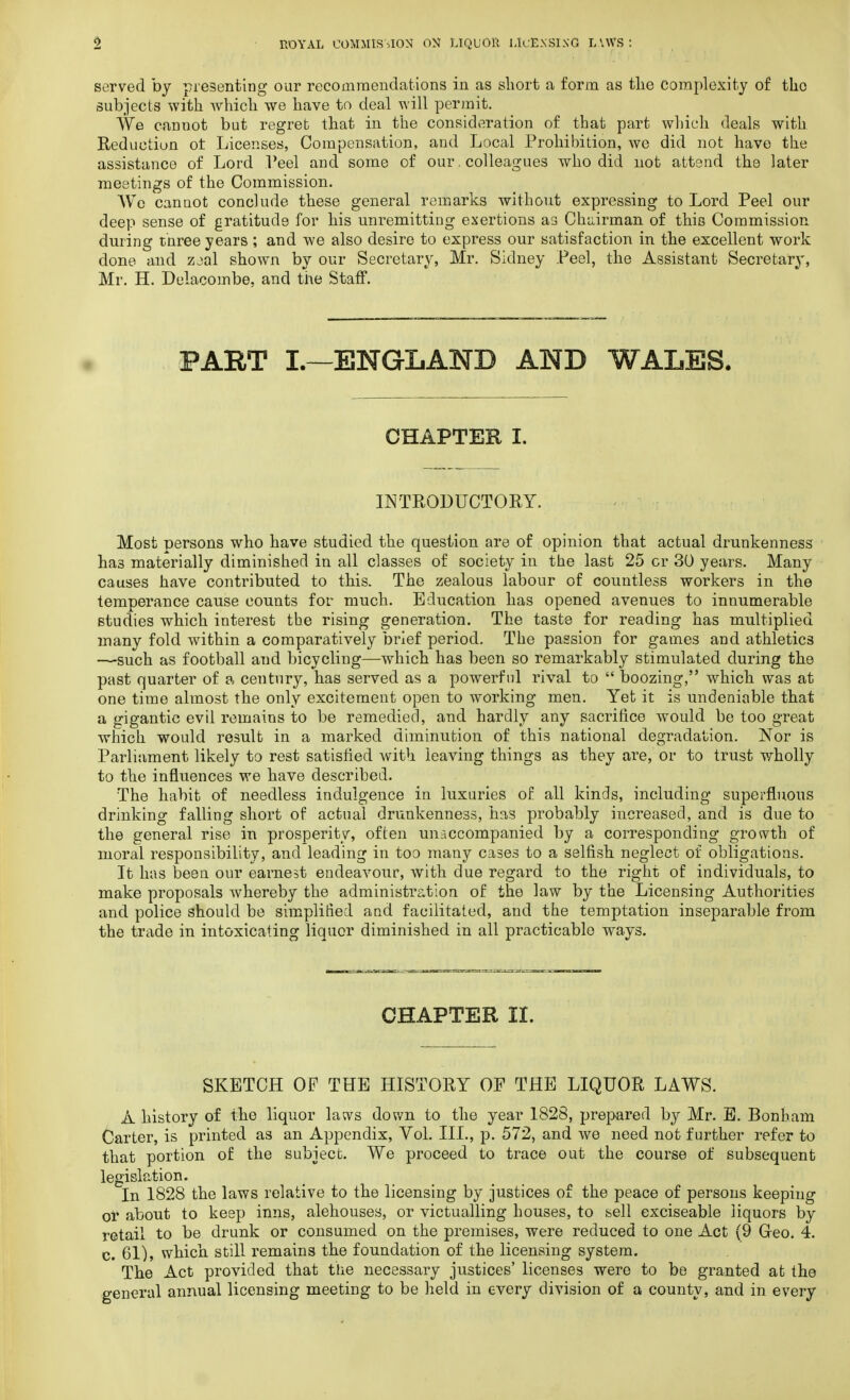 served by presenting our recommendations in as short a form as the Complexity of the subjects with which we have to deal will permit. We cannot but regret that in the consideration of that part which deals with Reduction ot Licenses, Compensation, and Local Prohibition, we did not have the assistance of Lord Peel and some of our. colleagues who did not attend the later meetings of the Commission. We cannot conclude these general remarks without expressing to Lord Peel our deep sense of gratitude for his unremitting exertions as Chairman of this Commission during three years; and we also desire to express our satisfaction in the excellent work done and zjal shown by our Secretary, Mr. Sidney Peel, the Assistant Secretary, Mr. H. Delacombe, and the Staff. PART I.—ENGLAND AND WALES. CHAPTER I. INTRODUCTORY. Most persons who have studied the question are of opinion that actual drunkenness ha3 materially diminished in all classes of society in the last 25 cr 30 years. Many causes have contributed to this. The zealous labour of countless workers in the temperance cause counts for much. Education has opened avenues to innumerable studies which interest the rising generation. The taste for reading has multiplied many fold within a comparatively brief period. The passion for games and athletics —such as football and bicycling—which has been so remarkably stimulated during the past quarter of a century, has served as a powerful rival to  boozing, which was at one time almost the only excitement open to working men. Yet it is undeniable that a gigantic evil remains to be remedied, and hardly any sacrifice would be too great which would result in a marked diminution of this national degradation. Nor is Parliament likely to rest satisfied with leaving things as they are, or to trust wholly to the influences we have described. The habit of needless indulgence in luxuries of all kinds, including superfluous drinking falling short of actual drunkenness, has probably increased, and is due to the general rise in prosperity, often unaccompanied by a corresponding growth of moral responsibility, and leading in too many cases to a selfish neglect of obligations. It has been our earnest endeavour, with due regard to the right of individuals, to make proposals whereby the administration of the law by the Licensing Authorities and police should be simplified and facilitated, and the temptation inseparable from the trade in intoxicating liquor diminished in all practicable ways. CHAPTER II. SKETCH OF THE HISTORY OF THE LIQUOR LAWS. A history of the liquor laws down to the year 1828, prepared by Mr. E. Bonham Carter, is printed as an Appendix, Vol. III., p. 572, and we need not further refer to that portion of the subject. We proceed to trace out the course of subsequent legislation. In 1828 the laws relative to the licensing by justices of the peace of persons keeping of about to keep inns, alehouses, or victualling houses, to sell exciseable liquors by retail to be drunk or consumed on the premises, were reduced to one Act (9 Geo. 4. c. 61), which still remains the foundation of the licensing system. The Act provided that the necessary justices' licenses were to be granted at the general annual licensing meeting to be held in every division of a county, and in every