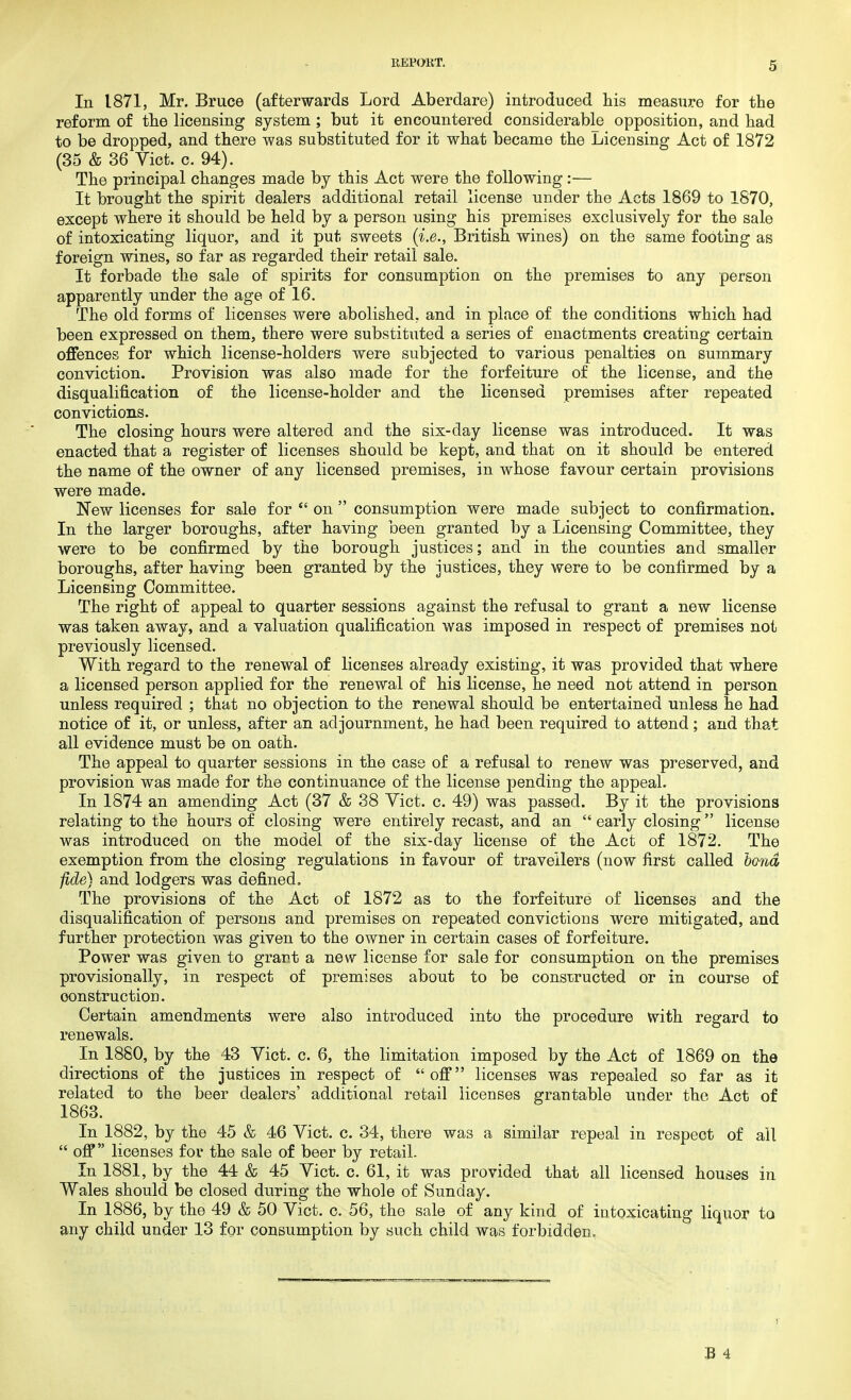 In 1871, Mr. Bruce (afterwards Lord Aberdare) introduced his measure for the reform of the licensing system ; but it encountered considerable opposition, and had to be dropped, and there was substituted for it what became the Licensing Act of 1872 (35 & 36 Vict. c. 94). The principal changes made by this Act were the following :— It brought the spirit dealers additional retail license under the Acts 1869 to 1870, except where it should be held by a person using his premises exclusively for the sale of intoxicating liquor, and it put sweets (i.e., British wines) on the same footing as foreign wines, so far as regarded their retail sale. It forbade the sale of spirits for consumption on the premises to any person apparently under the age of 16. The old forms of licenses were abolished, and in place of the conditions which had been expressed on them, there were substituted a series of enactments creating certain offences for which license-holders were subjected to various penalties on summary conviction. Provision was also made for the forfeiture of the license, and the disqualification of the license-holder and the licensed premises after repeated convictions. The closing hours were altered and the six-day license was introduced. It was enacted that a register of licenses should be kept, and that on it should be entered the name of the owner of any licensed premises, in whose favour certain provisions were made. New licenses for sale for  on  consumption were made subject to confirmation. In the larger boroughs, after having been granted by a Licensing Committee, they were to be confirmed by the borough justices; and in the counties and smaller boroughs, after having been granted by the justices, they were to be confirmed by a Licensing Committee. The right of appeal to quarter sessions against the refusal to grant a new license was taken away, and a valuation qualification was imposed in respect of premises not previously licensed. With regard to the renewal of licenses already existing, it was provided that where a licensed person applied for the renewal of his license, he need not attend in person unless required ; that no objection to the renewal should be entertained unless he had notice of it, or unless, after an adjournment, he had been required to attend; and that all evidence must be on oath. The appeal to quarter sessions in the case of a refusal to renew was preserved, and provision was made for the continuance of the license pending the appeal. In 1874 an amending Act (37 & 38 Vict. c. 49) was passed. By it the provisions relating to the hours of closing were entirely recast, and an  early closing license was introduced on the model of the six-day license of the Act of 1872. The exemption from the closing regulations in favour of travellers (now first called bond ■fide) and lodgers was defined. The provisions of the Act of 1872 as to the forfeiture of licenses and the disqualification of persons and premises on repeated convictions were mitigated, and further protection was given to the owner in certain cases of forfeiture. Power was given to grant a new license for sale for consumption on the premises provisionally, in respect of premises about to be constructed or in course of construction. Certain amendments were also introduced into the procedure with regard to renewals. In 1880, by the 43 Vict. c. 6, the limitation imposed by the Act of 1869 on the directions of the justices in respect of off licenses was repealed so far as it related to the beer dealers' additional retail licenses gran table under the Act of 1863. In 1882, by the 45 & 46 Vict. c. 34, there was a similar repeal in respect of all  off licenses for the sale of beer by retail. In 1881, by the 44 & 45 Vict. c. 61, it was provided that all licensed houses in Wales should be closed during the whole of Sunday. In 1886, by the 49 & 50 Vict. c. 56, the sale of any kind of intoxicating liquor to any child under 13 for consumption by such child was forbidden.