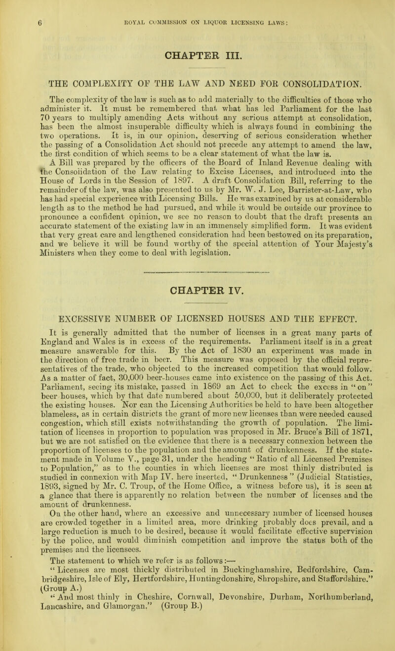 CHAPTER III. THE COMPLEXITY OP THE LAW AND NEED FOR CONSOLIDATION. The complexity of the law is such as to add materially to the difficulties of those who administer it. It must be remembered that what has led Parliament for the last 70 years to multiply amending Acts without any serious attempt at consolidation, has been the almost insuperable difficulty which is always found in combining the two operations. It is, in our opinion, deserving of serious consideration whether the passing of a Consolidation Act should not precede any attempt to amend the law, the tirst condition of which seems to be a clear statement of what the law is. A Bill was prepared by the officers of the Board of Inland Revenue dealing with the Consolidation of the Law relating to Excise Licenses, and introduced into the House of Lords in the Session of 1897. A draft Consolidation Bill, referring to the remainder of the law, was also presented to us by Mr. W. J. Lee, Barrister-at-Law, who has had special experience with Licensing Bills. He was examined by us at considerable length as to the method he had pursued, and while it would be outside our province to pronounce a confident opinion, we see no reason to doubt that the draft presents an accurate statement of the existing law in an immensely simplified form. It was evident that very great care and lengthened consideration had been bestowed on its preparation, and we believe it will be found worthy of the special attention of Your Majesty's Ministers when they come to deal with legislation. CHAPTER IV. EXCESSIVE NUMBER OF LICENSED HOUSES AND THE EFFECT. It is generally admitted that the number of licenses in a great many parts of England and Wales is in excess of the requirements. Parliament itself is in a great measure answerable for this. By the Act of 1830 an experiment was made in the direction of free trade in beer. This measure was opposed by the official repre- sentatives of the trade, who objected to the increased competition that would follow. Asa matter of fact, 30,000 beer-houses came into existence on the passing of this Act. Parliament, seeing its mistake, passed in 1869 an Act to check the excess in on beer houses, which by that date numbered about 50,000, but it deliberately protected the existing houses. Nor can the Licensing Authorities be held to have been altogether blameless, as in certain districts the grant of more new licenses than were needed caused congestion, which still exists notwithstanding the growth of population. The limi- tation of licenses in proportion to population was proposed in Mr. Bruce's Bill of 1871, but we are not satisfied on the evidence that there is a necessary connexion between the proportion of licenses to the population and the amount of drunkenness. If the state- ment made in Volume V., page 31, under the heading  Ratio of all Licensed Premises to Population, as to the counties in which licenses are most thinly distributed is studied in connexion with Map IV. here inserted,  Drunkenness  (Judicial Statistics, 1893, signed by Mr. C. Troup, of the Home Office, a witness before us), it is seen at a glance that there is apparently no relation between the number of licenses and the amount of drunkenness. On. the other hand, where an excessive and unnecessary number of licensed houses are crowded together in a limited area, more drinking probably does prevail, and a large reduction is much to be desired, because it would facilitate effective supervision by the police, and would diminish competition and improve the status both of the premises and the licensees. The statement to which we refer is as follows:—  Licenses are most thickly distributed in Buckinghamshire, Bedfordshire, Cam- bridgeshire, Isle of Ely, Hertfordshire, Huntingdonshire, Shropshire, and Staffordshire. (Group A.) si And most thinly in Cheshire, Cornwall, Devonshire, Durham, Northumberland, Lancashire, and Glamorgan. (Group B.)