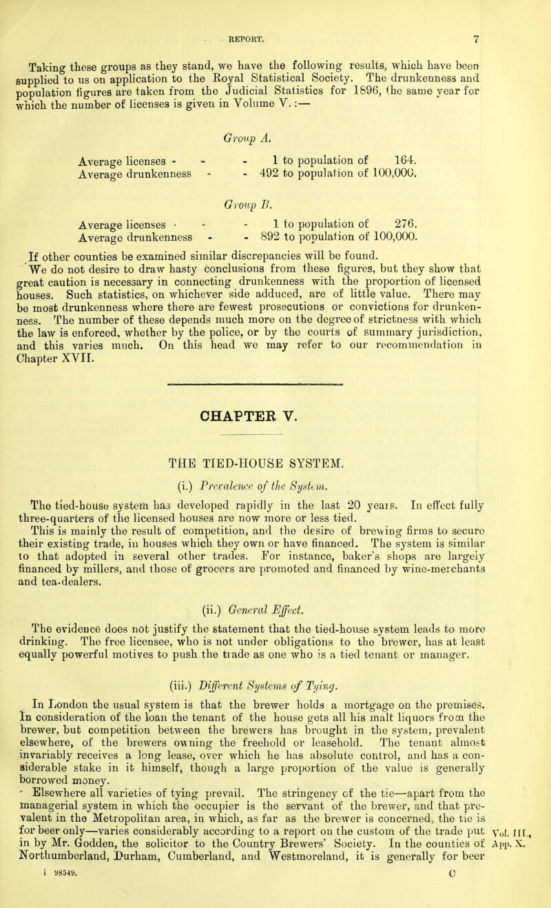 Taking those groups as they stand, we have the following results, which have been supplied to us on application to the Royal Statistical Society. The drunkenness and population figures are taken from the Judicial Statistics for 1896, the same year for which the number of licenses is given in Volume V.:— Group A. Average licenses - - 1 to population of 164. Average drunkenness - - 492 to population of 100,000. Group B. Average licenses • - 1 to population of 276. Averago drunkenness - - 892 to population of 100,000. If other counties be examined similar discrepancies will be found. We do not desire to draw hasty conclusions from these figures, but they show that great caution is necessary in connecting drunkenness with the proportion of licensed houses. Such statistics, on whichever side adduced, are of little value. There may be most drunkenness where there are fewest prosecutions or convictions for drunken- ness. The number of these depends much more on the degree of strictness with which the law is enforced, whether by the police, or by the courts of summary jurisdiction, and this varies much. On this head we may refer to our recommendation in Chapter XVIL CHAPTER V. THE TIED-HOUSB SYSTEM, (i.) Precedence of the System. The tied-house system has developed rapidly in the last 20 years. In effect fully three-quarters of the licensed houses are now more or less tied. This is mainly the result of competition, and the desire of brewing firms to secure their existing trade, in houses which they own or have financed. The system is similar to that adopted in several other trades. For instance, baker's shops are largely financed by millers, and those of grocers are promoted and financed by wine-merchants and tea-dealers. (ii.) General Effect. The evidence does not justify the statement that the tied-house system leads to more drinking. The free licensee, who is not under obligations to the brewer, has at least equally powerful motives to push the trade as one who is a tied tenant or manager. (iii.) Different Systems of Tying. In London the usual system is that the brewer holds a mortgage on the premises. In consideration of the loan the tenant of the house gets all his malt liquors from the brewer, but competition between the brewers has brought in the system, prevalent elsewhere, of the brewers owning the freehold or leasehold. The tenant almost invariably receives a long lease, over which he has absolute control, and has a con- siderable stake in it himself, though a large proportion of the value is generally borrowed money. Elsewhere all varieties of tying prevail. The stringency of the tie—apart from the managerial system in which the occupier is the servant of the brewer, and that pre- valent in the Metropolitan area, in which, as far as the brewer is concerned, the tie is for beer only—varies considerably according to a report on the custom of the trade put y0(, m in by Mr. Godden, the solicitor to the Country Brewers' Society. In the counties of App. X. Northumberland, Durham, Cumberland, and Westmoreland, it is generally for beer i 98549. c