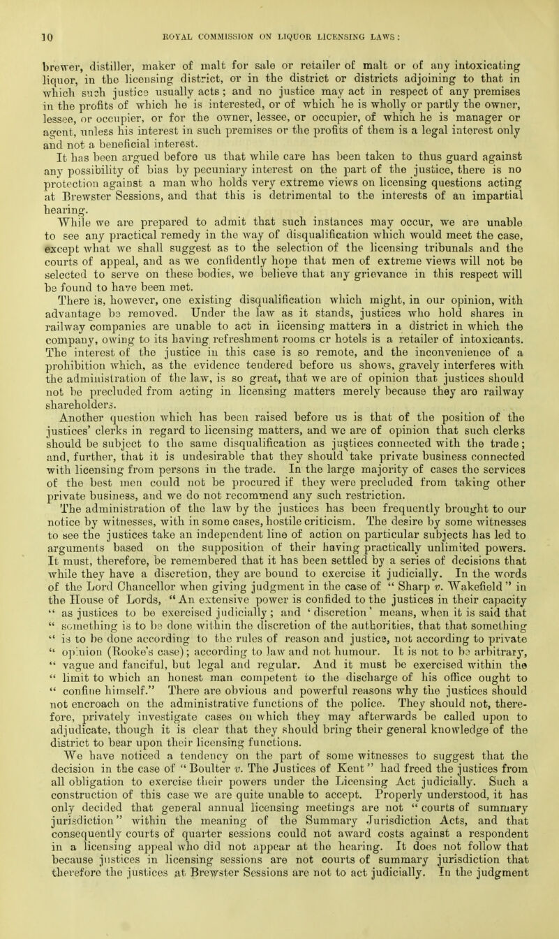 brewer, distiller, maker of malt for sale or retailer of malt or of any intoxicating liotuor, in the licensing district, or in the district or districts adjoining to that in which such justice usually acts ; and no justice may act in respect of any premises in the profits of which he is interested, or of which he is wholly or partly the owner, lessee, or occupier, or for the owner, lessee, or occupier, of which he is manager or agent, unless his interest in such premises or the profits of them is a legal interest only and not a beneficial interest. It has been argued before us that while care has been taken to thus guard against any possibility of bias by pecuniary interest on the part of the justice, there is no protection against a man who holds very extreme views on licensing questions acting at Brewster Sessions, and that this is detrimental to the interests of an impartial hearing. While we are prepared to admit that such instances may occur, we are unable to see any practical remedy in the way of disqualification which would meet the case, except what we shall suggest as to the selection of the licensing tribunals and the courts of appeal, and as we confidently hope that men of extreme views will not be selected to serve on these bodies, we believe that any grievance in this respect will be found to have been met. There is, however, one existing disqualification which might, in our opinion, with advantage be removed. Under the law as it stands, justices who hold shares in railway companies are unable to act in licensing matters in a district in which the company, owing to its having refreshment rooms cr hotels is a retailer of intoxicants. The interest of the justice in this case is so remote, and the inconvenience of a prohibition which, as the evidence tendered before us shows, gravely interferes with the administration of the law, is so great, that we are of opinion that justices should not be precluded from acting in licensing matters merely because they aro railway shareholders. Another question which has been raised before us is that of the position of the justices' clerks in regard to licensing matters, and we are of opinion that such clerks should be subject to the same disqualification as justices connected with the trade; and, further, that it is undesirable that they should take private business connected with licensing from persons in the trade. In the large majority of cases the services of the best men could not be procured if they wrere precluded from taking other private business, and we do not recommend any such restriction. The administration of the law by the justices has been frequently brought to our notice by witnesses, with in some cases, hostile criticism. The desire by some witnesses to see the justices take an independent line of action on particular subjects has led to arguments based on the supposition of their having practically unlimited powers. It must, therefore, be remembered that it has been settled by a series of decisions that while they have a discretion, they are bound to exercise it judicially. In the words of the Lord Chancellor when giving judgment in the case of  Sharp v. Wakefield  in the House of Lords,  An extensive power is confided to the justices in their capacity  as justices to be exercised judicially ; and 'discretion' means, when it is said that  something is to be done within the discretion of the authorities, that that something  is to be done according to the rules of reason and justice, not according to private  opluion (Rooke's case); according to law and not humour. It is not to be arbitrary,  vague and fanciful, but legal and regular. And it must be exercised within the  limit to which an honest man competent to the discharge of his office ought to  confine himself. There are obvious and powerful reasons why the justices should not encroach on the administrative functions of the police. They should not, there- fore, privately investigate cases on which they may afterwards be called upon to adjudicate, though it is clear that they should bring their general knowledge of the district to bear upon their licensing functions. We have noticed a tendency on the part of some witnesses to suggest that the decision in the case of  Boulter v. The Justices of Kent had freed the justices from all obligation to exercise their powers under the Licensing Act judicially. Such a construction of this case we are quite unable to accept. Properly understood, it has only decided that general annual licensing meetings are not  courts of summary jurisdiction within the meaning of the Summary Jurisdiction Acts, and that consequently courts of quarter sessions could not award costs against a respondent in a licensing appeal who did not appear at the hearing. It does not follow that because justices in licensing sessions are not courts of summary jurisdiction that therefore the justices at Brewster Sessions are not to act judicially. In the judgment