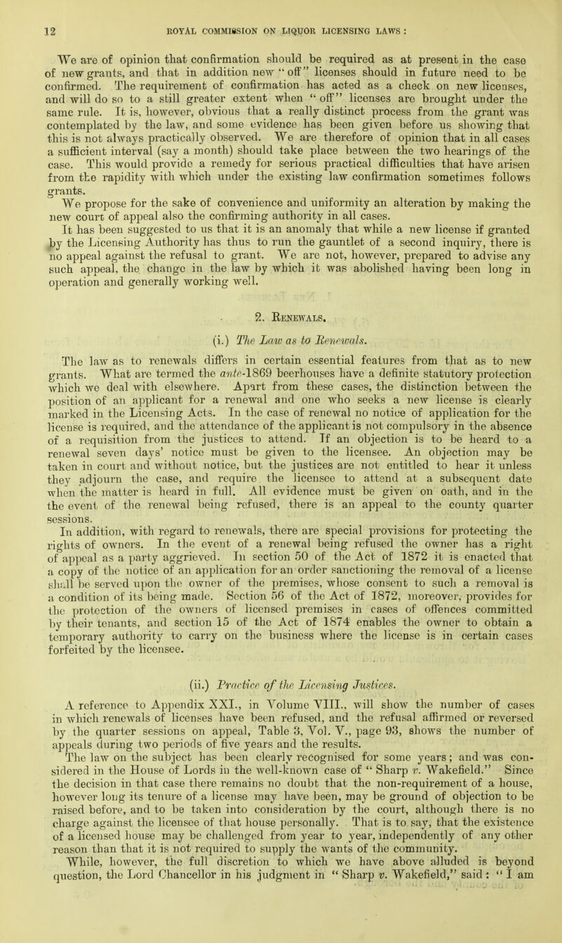We are of opinion that confirmation should be required as at present in the case of new grants, and that in addition new  off licenses should in future need to be confirmed. The requirement of confirmation has acted as a check on new licenses, and will do so to a still greater extent when  off licenses are brought under the same rule. It is, however, obvious that a really distinct process from the grant was contemplated by the law, and some evidence has been given before us showing that this is not always practically observed. We are therefore of opinion that in all cases a sufficient interval (say a month) should take place between the two hearings of the case. This would provide a remedy for serious practical difficulties that have arisen from the rapidity with which under the existing law confirmation sometimes follows grants. We propose for the sake of convenience and uniformity an alteration by making the new court of appeal also the confirming authority in all cases. It has been suggested to us that it is an anomaly that while a new license if granted by the Licensing Authority has thus to run the gauntlet of a second inquiry, there is no appeal against the refusal to grant. We are not, however, prepared to advise any such appeal, the change in the law by which it was abolished having been long in operation and generally working well. 2. Renewals. (i.) The Law as to Renewals. The law as to renewals differs in certain essential features from that as to new grants. What are termed the ante-1869 beerhouses have a definite statutory protection which we deal with elsewhere. Apart from these cases, the distinction between the position of an applicant for a renewal and one who seeks a new license is clearly marked in the Licensing Acts. In the case of renewal no notice of application for the license is required, and the attendance of the applicant is not compulsory in the absence of a requisition from the justices to attend. If an objection is to be heard to a renewal seven days' notice must be given to the licensee. An objection may be taken in court and without notice, but the justices are not entitled to hear it unless they adjourn the case, and require the licensee to attend at a subsequent date when the matter is heard in full. All evidence must be given on oath, and in the the event of the renewal being refused, there is an appeal to the county quarter sessions. In addition, with regard to renewals, there are special provisions for protecting the rights of owners. In the event of a renewal being refused the owner has a right of appeal as a party aggrieved. In section 50 of the Act of 1872 it is enacted that a copy of the notice of an application for an order sanctioning the removal of a license shall be served upon the owner of the premises, whose consent to such a removal is a condition of its being made. Section 56 of the Act of 1872, moreover, provides for the protection of the owners of licensed premises in cases of offences committed bv their tenants, and section 15 of the Act of 1874 enables the owner to obtain a temporary authority to carry on the business where the license is in certain cases forfeited by the licensee. (ii.) Practice of the Licensing Justices. A reference to Appendix XXI., in Volume VIII., will show the number of cases in which renewals of licenses have been refused, and the refusal affirmed or reversed by the quarter sessions on appeal, Table 8, Vol. V., page 93, shows the number of appeals during two periods of five years and the results. The law on the subject has been clearly recognised for some years; and was con- sidered in the House of Lords in the well-known case of  Sharp v. Wakefield. Since the decision in that case there remains no doubt that the non-requirement of a house, however long its tenure of a license may have been, may be ground of objection to be raised before, and to be taken into consideration by the court, although there is no charge against the licensee of that house personally. That is to say, that the existence of a licensed house may be challenged from year to year, independently of any other reason than that it is not required to supply the wants of the community. While, however, the full discretion to which we have above alluded is beyond question, the Lord Chancellor in his judgment in  Sharp v. Wakefield, said : I am