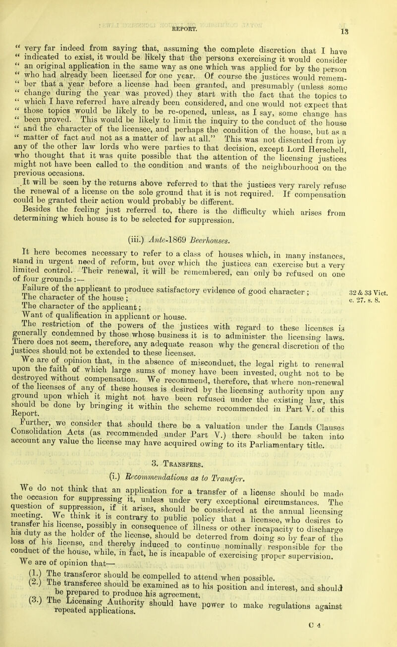 IS  very far indeed from saying that, assuming the complete discretion that I have  indicated to exist, it would be likely that the persons exercising it would consider  an original application in the same way as one which was applied for by the person  who had already been licensed for one year. Of course the justices would remem-  ber that a year before a license had been granted, and presumably (unless some  change during the year was proved) they start with the fact that the topics to  which I have referred have already been considered, and one would not expect that  those topics would be likely to be re-opened, unless, as I say, some change has  been proved. This would be likely to limit the inquiry to the conduct of the house  and the character of the licensee, and perhaps the condition of the house, but as a  matter of fact and not as a matter of law at all. This was not dissented from bv any of the other law lords who were parties to that decision, except Lord Herschell who thought that it was quite possible that the attention of the licensing -justices might not have been called to the condition and wants of the neighbourhood on the previous occasions. .It will be seen by the returns above referred to that the justices very rarely refuse the renewal of a license on the sole ground that it is not required. If compensation could be granted their action would probably be different. Besides the feeling just referred to, there is the difficulty which arises from determining which house is to be selected for suppression. (iii.) Ante-1869 Beerhouses. It here becomes necessary to refer to a class of houses which, in many instances stand in urgent need of reform, but over which the justices can exercise but a very limited control. Their renewal, it will be remembered, can only be refused on one of four grounds :— Failure of the applicant to produce satisfactory evidence of good character : 32 & 33 Vict 1 he character of the house ; c. 27. s. 8. The character of the applicant; Want of qualification in applicant or house. The restriction of the powers of the justices with regard to these licenses is generally condemned by those whose business it is to administer the licensing laws inere does not seem, therefore any adequate reason why the general discretion of the justices should not be extended to these licenses. W\Tf-^V[T\thf \ in thQ absence of m^conduct, the legal right to renewal upon the faith of which large sums of money have been invested, ought not to be destroyed without compensation. We recommend, therefore, that where non-renewal of the licenses of any of these houses is desired by the licensing authority upon any ground upon which it might not have been refused under the existing law, this Report bnngmg it within the scheme recommended in Part V. of this P™™^- ^ AC7si?er that shoM there be a valuation under the Lands Clauses Consolidation Acts (as recommended under Part V.) there should be taken into account any value the license may have acquired owing to its Parliamentary title. 3. Transfers. (i.) Recommendations as to Transfer. thpWnlnLn°VHnk that -an appKcfi0n fOT a transfer of a license should be made tl° T f°r pressing it, unless under very exceptional circumstances. The St w?PfTf'-lf lt.anSeS' Sh°uld bG considered at the annual licensing SaS'hi^Tw^11 Z C°Dtraiy t0 pubHc P°lic-V that a licensee> ^o desires tS Wdf^^ t ife/Poss^% m. sequence of illness or other incapacity to discharge rG h°lder °/ \CenSel sWd be deterred fr°m doin| so by fear of the cond^tnf ^ rSG' and *hereb7 lnduced to continue nominally responsible for the conduct of the house, while, m fact, he is incapable of exercising proper supervision. We are of opinion that— (1.) The transferor should be compelled to attend when possible. W ihe transferee should be examined as to his position and interest, and should m PrePa],ed to produce his agreement. m rtpe^lil^f7 Sh°Ula haV<! ^ t0 ^