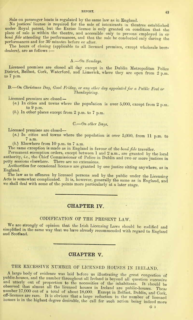 Sale on passenger boats is regulated by the same law as in England. No justices' license is required for the sale of intoxicants in theatres established under Royal patent, but the Excise license is only granted on condition that the place of sale is within the theatre, and accessible only to persons employed in or bond fide attending the performances, and that the sale be conducted only during the performances and for 30 minutes before or after. The hours of closing (applicable to all licensed premises, except wholesale beer- dealers), are as follows :— A.—On Sundays. Licensed premises are closed all day except in the Dublin Metropolitan Police District, Belfast, Cork, Waterford, and Jjiinerick, where they are open from 2 p m to 7 p.m. 1' B:—On Christmas Day, Good Friday, or any other day appointed for a Public Fast or Thanksgiving. Licensed premises are closed— (a.) In cities and towns where the population is over 5,000, except from 2 p.m. to 9 p.m. (b.) In other places except from 2 p.m. to 7 p.m. 0.—On other Days. Licensed premises are closed— (a.) In cities and towns where the population is over 5,000, from 11 p.m. to 7 a.m. (b.) Elsewhere from 10 p.m. to 7 a.m. The same exception is made as in England in favour of the bond fide traveller. Permanent exemption orders, except between 1 and 2 a.m., are granted by the local authority, i.e., the Chief Commissioner of Police in Dublin and two or more justices in petty sessions elsewhere. There are no extensions. Authorities for occasional licenses are granted by one justice sitting anywhere as in England. ' The law as to offences by licensed persons and by the public under the Licensing Acts is somewhat complicated. It is, however, generally the same as in England, and we shall deal with some of the points more particularly at a later stage. CHAPTER IV. CODIFICATION OF THE PRESENT LAW. We are strongly of opinion that the Irish Licensing Laws should be codified and simplified m the same way that we have already recommended with regard to England and Scotland. 5 CHAPTEE V. THE EXCESSIVE NUMBER OF LICENSED HOUSES IN IRELAND. A large body of evidence was laid before us illustrating the great congestion of public-houses, and the number throughout all Ireland is beyond all question3excessive and utterly out of proportion to the necessities of the inhabitants. It thould be observed that almost all the licensed houses in Ireland are public-houses These number 17,000 out of a total of about 18,000. Except in Belfast, Dublin, and Cork oft-licenses are rare. It is obvious that a large reduction in the number of licensed nouses is m the highest degree desirable, the call for such action being indeed more