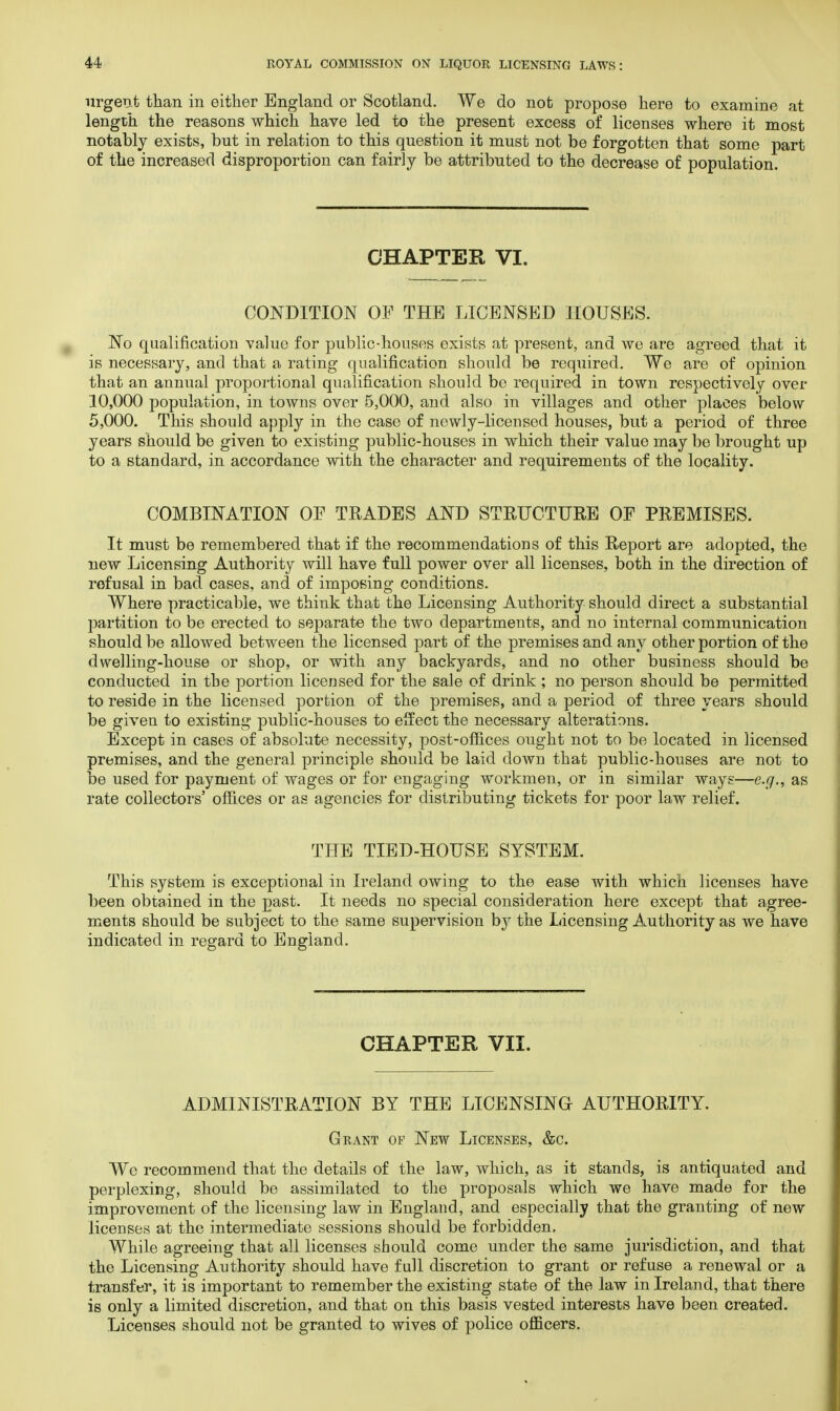 urgent than in either England or Scotland. We do not propose here to examine at length the reasons which have led to the present excess of licenses where it most notably exists, but in relation to this question it must not be forgotten that some part of the increased disproportion can fairly be attributed to the decrease of population. CHAPTER VI. CONDITION OF THE LICENSED HOUSES. No qualification value for public-houses exists at present, and we are agreed that it is necessary, and that a rating qualification should be required. We are of opinion that an annual proportional qualification should be required in town respectively over 10,000 population, in towns over 5,000, and also in villages and other places below 5,000. This should apply in the case of newly-licensed houses, but a period of three years should be given to existing public-houses in which their value may be brought up to a standard, in accordance with the character and requirements of the locality. COMBINATION OF TRADES AND STRUCTURE OF PREMISES. It must be remembered that if the recommendations of this Report are adopted, the new Licensing Authority will have full power over all licenses, both in the direction of refusal in bad cases, and of imposing conditions. Where practicable, we think that the Licensing Authority should direct a substantial partition to be erected to separate the two departments, and no internal communication should be allowed between the licensed part of the premises and any other portion of the dwelling-house or shop, or with any backyards, and no other business should be conducted in the portion licensed for the sale of drink ; no person should be permitted to reside in the licensed portion of the premises, and a period of three years should be given to existing public-houses to effect the necessary alterations. Except in cases of absolute necessity, post-offices ought not to be located in licensed premises, and the general principle should be laid down that public-houses are not to be used for payment of wages or for engaging workmen, or in similar ways—e.g., as rate collectors' offices or as agencies for distributing tickets for poor law relief. THE TIED-HOUSE SYSTEM. This system is exceptional in Ireland owing to the ease with which licenses have been obtained in the past. It needs no special consideration here except that agree- ments should be subject to the same supervision by the Licensing Authority as we have indicated in regard to England. CHAPTER VII. ADMINISTRATION BY THE LICENSING AUTHORITY. Grant of New Licenses, &c. We recommend that the details of the law, which, as it stands, is antiquated and perplexing, should be assimilated to the proposals which we have made for the improvement of the licensing law in England, and especially that the granting of new licenses at the intermediate sessions should be forbidden. While agreeing that all licenses should come under the same jurisdiction, and that the Licensing Authority should have full discretion to grant or refuse a renewal or a transfer, it is important to remember the existing state of the law in Ireland, that there is only a limited discretion, and that on this basis vested interests have been created. Licenses should not be granted to wives of police officers.