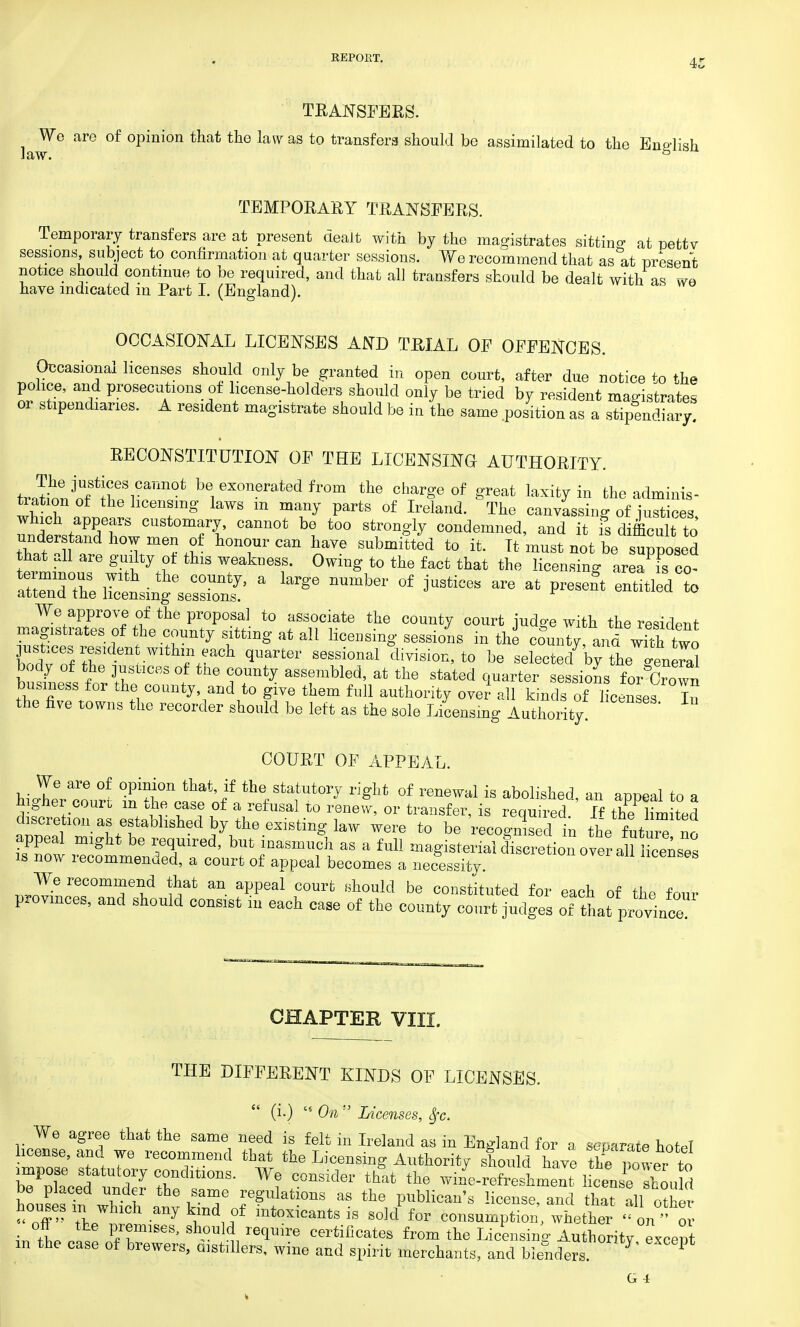 law. TRANSFERS. We are of opinion that the law as to transfers should bo assimilated to the English w. & TEMPORARY TRANSFERS. Temporary transfers are at present dealt with by the magistrates sitting at petty sessions subject to confirmation at quarter sessions. We recommend that as at present notice should continue to be required, and that all transfers should be dealt with as we have indicated in Part I. (England). OCCASIONAL LICENSES AND TRIAL OF OFFENCES. Occasional licenses should only be granted in open court, after due notice to the police, and prosecutions of license-holders should only be tried by resident magistrates or stipendiaries. A resident magistrate should be in the same .position as a stipendiary! RECONSTITUTE OF THE LICENSING AUTHORITY. tJ^Jnflrr^11^ be1exoneratedfrom the charge of great laxity in the adminis- tration of the licensing laws in many parts of Ireland. The canvassing of justices S^'K Tt Cann0t bt t0° Str°ngly C0Ildemned> it is difficult to understand how men of honour can have submitted to it. It must not be supposed hat all are guilty of this weakness. Owing to the fact that the licensing area Ico- S W^seS' a ^ ^ °f **** * at *4 entitled^ We approve of the proposal to associate the county court judge with the resident magistrates of the county sitting at all licensing sessions in the county, and wkh two hcToVtZden Wlthlfnfeach S6SSi0nal di^,to be selected7 by thegenaS body of the justices of tne county assembled, at the stated quarter sessions for GvoZ business for the county and to give them full authority over- all kinds of licenses In the five towns the recorder should be left as the sole Licensing Authority. COURT OF APPEAL. hillr^n °f °pi«0Ii that'if thflStatut0^ **ht of renewil1 is abolished, an appeal to a higher court m the case of a refusal to renew, or transfer, is required If the limited discretion as established by the existing law were to be recognise 1 in the futuie no is now lecommended, a court of appeal becomes a necessity. We recommend that an appeal court should be constituted for each of the four provinces, and should consist in each case of the county court judges of thai? province CHAPTER VIII. THE DIFFERENT KINDS OF LICENSES.  (i.) cs On ;' Licenses, Sfc. We agree that the same need is felt in Ireland as in England for a separate hofPT license, and we recommend that the Licensing Authority should have the power to b7oToed U rCrdltl°nS- W? C°USider thlt the -ine-refreshment 1 cense Zu d be placed under the same regulations as the publican's license, and that all other houses m which any kind of intoxicants is solcl for consumption whether ' on ' or • 1 VJlm^> ^ould require certificates from the Licensing Authority except n the case of brewers, distillers, wine and spirit merchants, and blenders ^ P