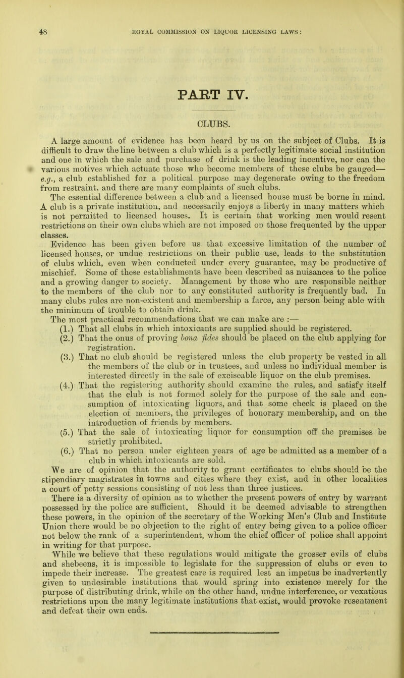 PART IV. CLUBS. A large amount of evidence has been heard by us on the subject of Clubs. It is difficult to draw the line between a club which is a perfectly legitimate social institution and one in which the sale and purchase of drink is the leading incentive, nor can the various motives which actuate those who become members of these clubs be gauged— e.g., a club established for a political purpose may degenerate owing to the freedom from restraint, and there are many complaints of such clubs. The essential difference between a club and a licensed house must be borne in mind. A club is a private institution, and necessarily enjoys a liberty in many matters which is not permitted to licensed houses. It is certain that working men would resent restrictions on their own clubs which are hot imposed on those frequented by the upper classes. Evidence has been given before us that excessive limitation of the number of licensed houses, or undue restrictions on their public use, leads to the substitution of clubs which, even when conducted under every guarantee, may be productive of mischief. Some of these establishments have been described as nuisances to the police and a growing danger to society. Management by those who are responsible neither to the members of the club nor to any constituted authority is frequently bad. In many clubs rules are non-existent and membership a farce, any person being able with the minimum of trouble to obtain drink. The most practical recommendations that we can make are :— (1.) That all clubs in which intoxicants are supplied should be registered. (2.) That the onus of proving bona fides should be placed on the club applying for registration. (3.) That no club should be registered unless the club property be vested in all the members of the club or in trustees, and unless no individual member is interested directly in the sale of exciseable liquor on the club premises. (4.) That the registering authority should examine the rules, and satisfy itself that the club is not formed solely for the purpose of the sale and con- sumption of intoxicating liquors, and that some check is placed on the election of members, the privileges of honorary membership, and on the introduction of friends by members. (5.) That the sale of intoxicating liquor for consumption off the premises be strictly prohibited. (6.) That no person under eighteen years of age be admitted as a member of a club in which intoxicants are sold. We are of opinion that the authority to grant certificates to clubs should be the stipendiary magistrates in towns and cities where they exist, and in other localities a court of petty sessions consisting of not less than three justices. There is a diversity of opinion as to whether the present powers of entry by warrant possessed by the police are sufficient. Should it be deemed advisable to strengthen these powers, in the opinion of the secretary of the Working Men's Club and Institute Union there would be no objection to the right of entry being given to a police officer not below the rank of a superintendent, whom the chief officer of police shall appoint in writing for that purpose. While we believe that these regulations would mitigate the grosser evils of clubs and shebeens, it is impossible to legislate for the suppression of clubs or even to impede their increase. The greatest care is required lest an impetus be inadvertently given to undesirable institutions that would spring into existence merely for the purpose of distributing drink, while on the other hand, undue interference, or vexatious restrictions upon the many legitimate institutions that exist, would provoke resentment and defeat their own ends.