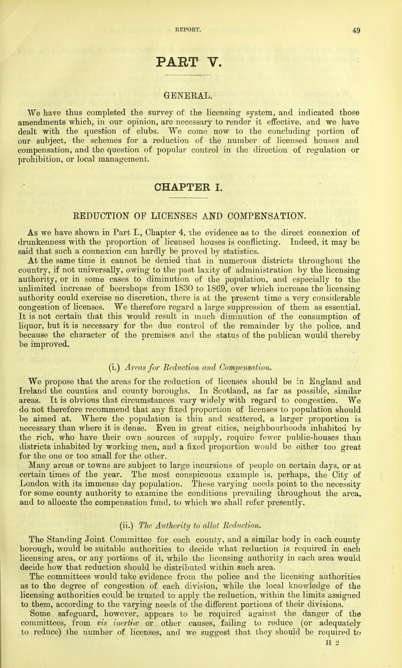 PART V. GENERAL. We have thus completed the survey of the licensing system, and indicated those amendments which, in our opinion, are necessary to render it effective, and we have dealt with the question of clubs. We come now to the concluding portion of our subject, the schemes for a reduction of the number of licensed houses and compensation, and the question of popular control in the direction of regulation or prohibition, or local management. CHAPTER I. REDUCTION OF LICENSES AND COMPENSATION. As we have shown in Part I., Chapter 4, the evidence as to the direct connexion of drunkenness with the proportion of licensed houses is conflicting. Indeed, it may be said that such a connexion can hardly be proved by statistics. At the same time it cannot be denied that in numerous districts throughout the country, if not universally, owing to the past laxity of administration by the licensing authority, or in some cases to diminution of the population, and especially to the unlimited increase of beershops from 1830 to 1869, over which increase the licensing authority could exercise no discretion, there is at the present time a very considerable congestion of licenses. We therefore regard a large suppression of them as essential. It is not certain that this would result in much diminution of the consumption of liquor, but it is necessary for the due control of the remainder by the police, and because the character of the premises and the status of the publican would thereby be improved. (i.) Areas for Reduction and Compensation. We propose that the areas for the reduction of licenses should be in England and Ireland the counties and county boroughs. In Scotland, as far as possible, similar areas. It is obvious that circumstances vary widely with regard to congestion. We do not therefore recommend that any fixed proportion of licenses to population should be aimed at. Where the population is thin and scattered, a larger proportion is necessary than where it is dense. Even in great cities, neighbourhoods inhabited by the rich, who have their own sources of supply, require fewer public-houses than, districts inhabited by working men, and a fixed proportion would be either too great for the one or too small for the other. Many areas or towns are subject to large incursions of people on certain days, or at certain times of the year. The most conspicuous example is, perhaps, the City of London with its immense day population. These varying needs point to the necessity for some county authority to examine the conditions prevailing throughout the area, and to allocate the compensation fund, to which we shall refer presently. (ii.) The Authority to allot Reduction. The Standing Joint Committee for each county, and a similar body in each county borough, would be suitable authorities to decide what reduction is required in each licensing area, or any portions of it, while the licensing authority in each area would decide how that reduction should be distributed within such area. The committees would take evidence from the police and the licensing authorities as to the degree of congestion of each division, while the local knowledge of the licensing authorities could be trusted to apply the reduction, within the limits assigned to them, according to the varying needs of the different portions of their divisions. Some safeguard, however, appears to be required against the danger of the committees, from vis inertice or other causes, failing to reduce (or adequately to reduce) the number of licenses, and we suggest that they should be required to