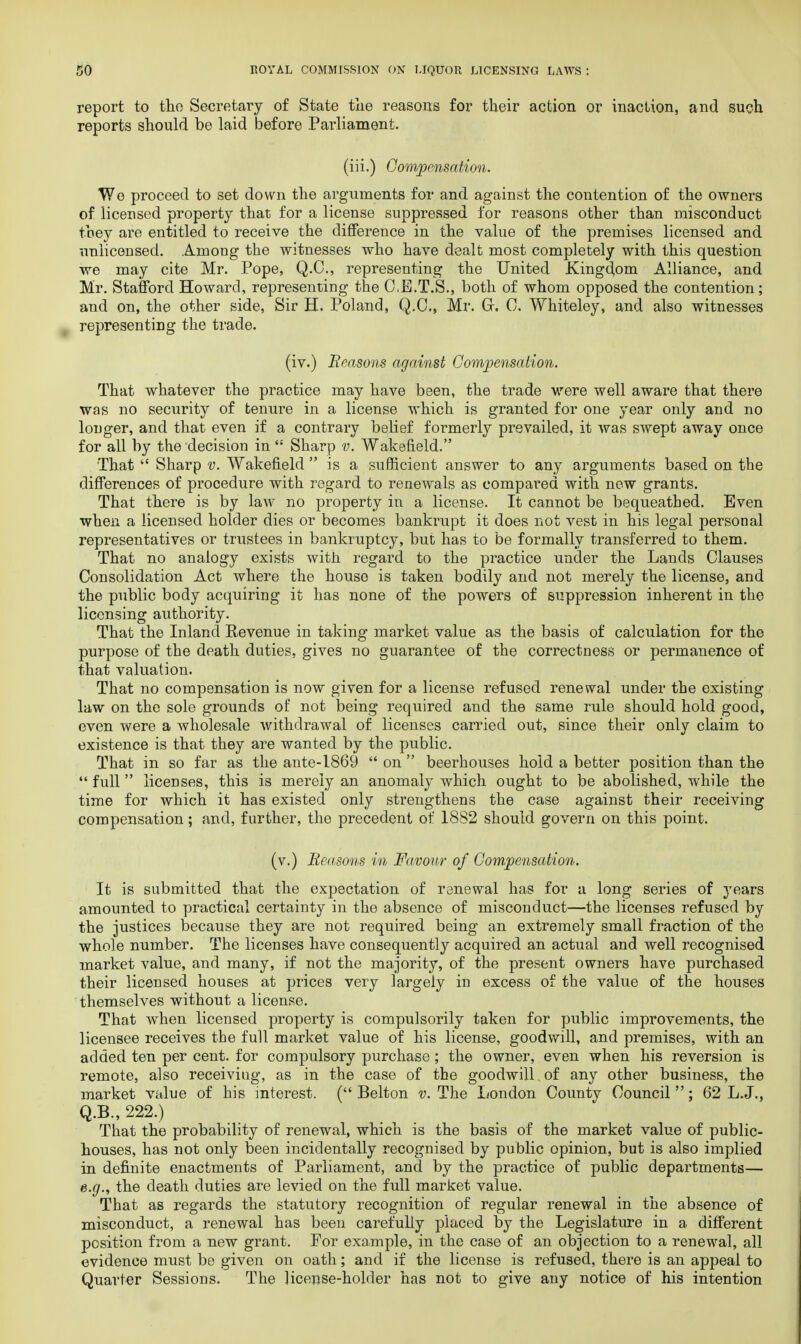 report to tho Secretary of State the reasons for their action or inaction, and such reports should be laid before Parliament. (iii.) Compensation. We proceed to set down the arguments for and against the contention of the owners of licensed property that for a license suppressed for reasons other than misconduct they are entitled to receive the difference in the value of the premises licensed and unlicensed. Among the witnesses who have dealt most completely with this question we may cite Mr. Pope, Q.C., representing the United Kingdom Alliance, and Mr. Stafford Howard, representing the C.E.T.S., both of whom opposed the contention; and on, the other side, Sir H. Poland, Q.O., Mr. Gr. C. Whiteley, and also witnesses representing the trade. (iv.) Reasons against Compensation. That whatever the practice may have been, the trade were well aware that there was no security of tenure in a license which is granted for one year only and no longer, and that even if a contrary belief formerly prevailed, it was swept away once for all by the decision in ': Sharp v. Wakefield. That Sharp v. Wakefield is a sufficient answer to any arguments based on the differences of procedure with regard to renewals as compared with new grants. That there is by law no property in a license. It cannot be bequeathed. Even when a licensed holder dies or becomes bankrupt it does not vest in his legal personal representatives or trustees in bankruptcy, but has to be formally transferred to them. That no analogy exists with regard to the practice under the Lands Clauses Consolidation Act where the house is taken bodily and not merely the license, and the public body acquiring it has none of the powers of suppression inherent in the licensing authority. That the Inland Revenue in taking market value as the basis of calculation for the purpose of the death duties, gives no guarantee of the correctness or permanence of that valuation. That no compensation is now given for a license refused renewal under the existing law on the sole grounds of not being required and the same rule should hold good, even were a wholesale withdrawal of licenses carried out, since their only claim to existence is that they are wanted by the public. That in so far as the ante-1869 on beerhouses hold a better position than the full licenses, this is merely an anomaly which ought to be abolished, while the time for which it has existed only strengthens the case against their receiving compensation; and, further, the precedent of 1882 should govern on this point. (v.) Reasons in Favour of Compensation. It is submitted that the expectation of renewal has for a long series of years amounted to practical certainty in the absence of misconduct—the licenses refused by the justices because they are not required being an extremely small fraction of the whole number. The licenses have consequently acquired an actual and well recognised market value, and many, if not the majority, of the present owners have purchased their licensed houses at prices very largely in excess of the value of the houses themselves without a license. That when licensed property is compulsorily taken for public improvements, the licensee receives the full market value of his license, goodwill, and premises, with an added ten per cent, for compulsory purchase; the owner, even when his reversion is remote, also receiviug, as in the case of the goodwill , of any other business, the market value of his interest. ( Belton v. The London County Council ; 62 L.J., Q.B., 222.) That the probability of renewal, which is the basis of the market value of public- houses, has not only been incidentally recognised by public opinion, but is also implied in definite enactments of Parliament, and by the practice of public departments— e.g., the death duties are levied on the full market value. That as regards the statutory recognition of regular renewal in the absence of misconduct, a renewal has been carefully placed by the Legislature in a different position from a new grant. For example, in the case of an objection to a renewal, all evidence must be given on oath; and if the license is refused, there is an appeal to Quarter Sessions. The license-holder has not to give any notice of his intention