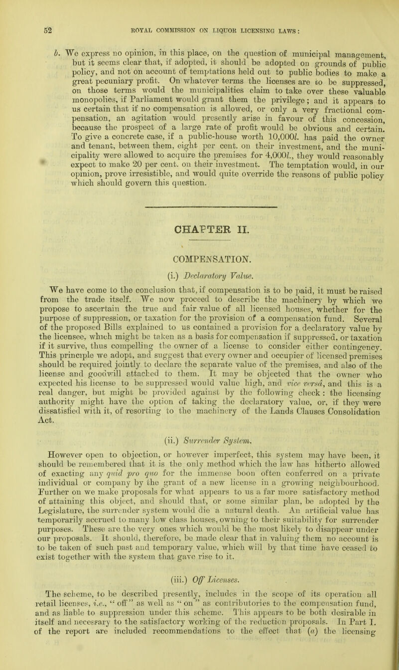 6. We express no opinion, in this place, on the question of municipal management, but it seems clear that, if adopted, it should be adopted on grounds of public policy, and not on account of temptations held out to public bodies to make a great pecuniary profit. On whatever terms the licenses are bo be suppressed, on those terms would the municipalities claim to take over these valuable monopolies, if Parliament would grant them the privilege; and it appears to us certain that if no compensation is allowed, or only a very fractional com- pensation, an agitation would presently arise in favour of this concession, because the prospect of a large rate of profit would be obvious and certain To give a concrete case, if a public-house worth 10,000Z. has paid the owner and tenant, between them, eight per cent, on their investment, and the muni- cipality were allowed to acquire the premises for 4,000Z., they would reasonably expect to make 20 per cent, on their investment. The temptation would, in our opinion, prove irresistible, and would quite override the reasons of public policy which should govern this question. CHAPTER II. COMPENSATION, (i.) Declaratory Value. We have come to the conclusion that, if compensation is to be paid, it must be raised from the trade itself. We now proceed to describe the machinery by which we propose to ascertain the true and fair value of all licensed houses, whether for the purpose of suppression, or taxation for the provision of a compensation fund. Several of the proposed. Bills explained to us contained a provision for a declaratory value by the licensee, which might be taken as a basis for compensation if suppressed, or taxation if it survive, thus compelling the owner of a license to consider either contingency. This principle we adopt, and suggest that every owner and occupier of licensed premises should be required jointly to declare the separate value of the premises, and also of the license and goodwill attached to them. It may be objected that the owner who expected his License to be suppressed would value high, and vice versa, and this is a real danger, but might be provided against by the following check : the licensing authority might have the option of taking the declaratory value, or, if they were dissatisfied with it, of resorting to the machinery of the Lands Clauses Consolidation Act. (ii.) Surrender System. However open to objection, or however imperfect, this system may have been, it should be remembered that it is the only method which the law has hitherto allowed of exacting any quid pro quo for the immense boon often conferred on a private individual or company by the grant of a new license in a growing neighbourhood- Further on we make proposals for what appears to us a far more satisfactory method of attaining this object, and should that, or some similar plan, be adopted by the Legislature, the surrender system would die a natural death. An artificial value has temporarily accrued to many low class houses, owning to their suitability for surrender purposes. These are the very ones which would be the most likely to disappear under our proposals. It should, therefore, be made clear that in valuing them no account is to be taken of such past and temporary value, which will by that time have ceased to exist together with the system that gave rise to it. (iii.) Off Licenses. The scheme, to be described presently, includes in the scope of its operation all retail licensee, i.e., t; off as well as  on  as contributor] es to the compensation fund, and as liable to suppression under this scheme. This appears to be both desirable in itself and necessary to the satisfactory working of the reduction proposals. In Part I. of the report are included recommendations to the effect that (a) the licensing
