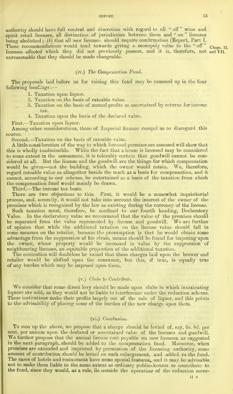 authority should have full control and discretion with regard to all off wine and spirit retail licenses, all distinction of jurisdiction between them and  on  licenses being abolished; (b) that all new licenses should require confirmation (Report, Part I. These recommendations would tend towards giving a monopoly value to the off chaps. II, licenses affected which they did not previously possess, and it is, therefore, not and VII. unreasonable that they should be made chargeable. (iv.) The Compensation Fund. The proposals laid before us for raising this fund may be summed up in the four following headings:— 1. Taxation upon liquor. 2. Taxation on the basis of rateable value. 3. Taxation on the basis of annual profits as ascertained by returns for income tax. 4. Taxation upon the basis of the declared value. First.—Taxation upon liquor. Among other considerations, those of Imperial finance compel us to disregard this source. Second.—Taxation on the basis of rateable value. A little consideration of the way in which licensed premises are assessed will show that this is wholly inadmissible. While the fact that a house is licensed may be considered to some extent in the assessment, it is tolerably certain that goodwill cannot be con- sidered at all. But the license and the goodwill are the things for which compensation would be given—not the building, which the owner would retain. We, therefore, regard rateable value as altogether beside the mark as a basis for compensation, and it cannot, according to our scheme, be entertained as a basis of the taxation from which the compensation fund would mainly be drawn. Third.-—The income tax basis. There are two objections to this. First, it would be a somewhat inquisitorial process, and, secondly, it would not take into account the interest of the owner of the premises which is recognised by the law as existing during the currency of the license. Such taxation must, therefore, be confined to our fourth heading, Declaratory Value. In the declaratory value we recommend that the value of the premises should be separated from the value represented by license and goodwill, We are further of opinion that while the additional taxation on the license value should fall in some measure on the retailer, because the presumption is that he would obtain some advantage from the suppression of his rivals, means should be found for imposing upon the owner, whose property would be increased in value by the suppression of neighbouring licenses, an equitable proportion of the additional taxation. The contention will doubtless be raised that these charges laid upon the brewer and retailer would be shifted upon the consumer, but this, if true, is equally true of any burden which may be imposed upon them. (v.) Clubs to Contribute. We consider that some direct levy should be made upon, clubs in which intoxicating liquors are sold, as they would not be liable to interference under the reduction scheme. These institutions make their profits largely out of the sale of liquor, and this points to the advisability of placing some of the burden of the new charge upon them. (vi.) Conclusion. To sum up the above, we propose that a charge should be levied of, say, 6s. 8d, per cent, per annum upon the declared or ascertained value of the licenses and goodwill. We further propose that the annual license rent payable on new licenses, as suggested in the next paragraph, should be added to the compensation fund. Moreover, when premises are extended and improved by permission of the licensing authority, some amount of contribution should be levied on such enlargement, and added to the fund. The cases of hotels and restaurants have some special features, and it may be advisable not to make them liable to the same extent as ordinary publicKlaouses to contribute to the fund, since they would, as a rule, lie outside the operation? of the reduction move-