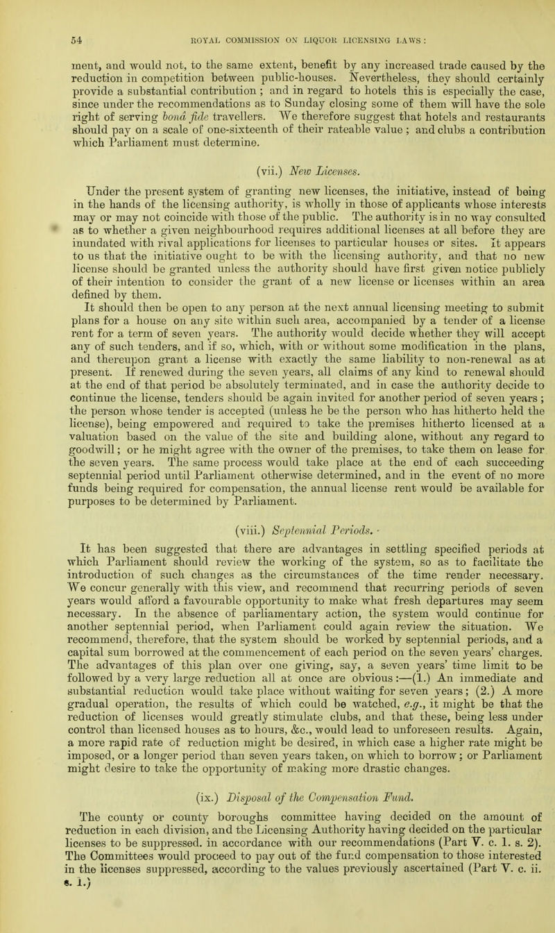 inent, and would not, to the same extent, benefit by any increased trade caused by the reduction in competition between public-houses. Nevertheless, they should certainly provide a substantial contribution ; and in regard to hotels this is especially the case, since under the recommendations as to Sunday closing some of them will have the sole right of serving bond fide travellers. We therefore suggest that hotels and restaurants should pay on a scale of one-sixteenth of their rateable value; and clubs a contribution which Parliament must determine. (vii.) New Licenses. Under the present system of granting new licenses, the initiative, instead of being in the hands of the licensing authority, is wholly in those of applicants whose interests may or may not coincide with those of the public. The authority is in no way consulted as to whether a given neighbourhood requires additional licenses at all before they are inundated with rival applications for licenses to particular houses or sites. It appears to us that the initiative ought to be with the licensing authority, and that no new license should be granted unless the authority should have first given notice publicly of their intention to consider the grant of a new license or licenses within an area defined by them. It should then be open to any person at the next annual licensing meeting to submit plans for a house on any site within such area, accompanied by a tender of a license rent for a term of seven years. The authority would decide whether they will accept any of such tenders, and if so, which, with or without some modification in the plans, and thereupon grant a license with exactly the same liability to non-renewal as at present. If renewed during the seven years, all claims of any kind to renewal should at the end of that period be absolutely terminated, and in case the authority decide to continue the license, tenders should be again invited for another period of seven years ; the person whose tender is accepted (unless he be the person who has hitherto held the license), being empowered and required to take the premises hitherto licensed at a valuation based on the value of the site and building alone, without any regard to goodwill; or he might agree with the owner of the premises, to take them on lease for the seven years. The same process would take place at the end of each succeeding septennial period until Parliament otherwise determined, and in the event of no more funds being required for compensation, the annual license rent would be available for purposes to be determined by Parliament. (viii.) Septennial Periods. ■ It has been suggested that there are advantages in settling specified periods at which Parliament should review the working of the system, so as to facilitate the introduction of such changes as the circumstances of the time render necessary. We concur generally with this view, and recommend that recurring periods of seven years would afford a favourable opportunity to make what fresh departures may seem necessary. In the absence of parliamentary action, the system would continue for another septennial period, when Parliament could again review the situation. We recommend, therefore, that the system should be worked by septennial periods, and a capital sum borrowed at the commencement of each period on the seven years' charges. The advantages of this plan over one giving, say, a seven years' time limit to be followed by a very large reduction all at once are obvious:—(1.) An immediate and substantial reduction would take place without waiting for seven years; (2.) A more gradual operation, the results of which could be watched, e.g., it might be that the reduction of licenses would greatly stimulate clubs, and that these, being less under control than licensed houses as to hours, &c, would lead to unforeseen results. Again, a more rapid rate of reduction might be desired, in which case a higher rate might be imposed, or a longer period than seven years taken, on which to borrow: or Parliament might desire to take the opportunity of making more drastic changes. (ix.) Disposal of the Compensation Fund. The county or county boroughs committee having decided on the amount of reduction in each division, and the Licensing Authority having decided on the particular licenses to be suppressed, in accordance with our recommendations (Part Y. c. 1. s. 2). The Committees would proceed to pay out of the fund compensation to those interested in the licenses suppressed, according to the values previously ascertained (Part V. c. ii. «. L)
