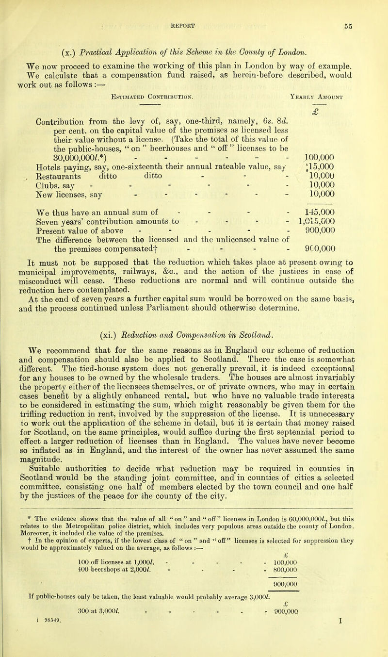 (x.) Practical Application of this Scheme in the County of London. We now proceed to examine the working of this plan in London by way of example. We calculate that a compensation fund raised, as herein-before described, would work out as follows :— Estimated Contribution. Yearly Amount £ Contribution from the levy of, say, one-third, namely, 6s. 8d. per cent, on the capital value of the premises as licensed less their value without a license, (Take the total of this value of the public-houses,  on  beerhouses and  off  licenses to be 30,000,000/.*) - - - - 100,000 Hotels paying, say, one-sixteenth their annual rateable value, say ^15,000 . Restaurants ditto ditto - - - 10,000 Clubs, say ------ 10,000 New licenses, say - 10,000 We thus have an annual sum of - - 145,000 Seven years' contribution amounts to - - - - 1,015,000 Present value of above - - - 900,000 The difference between the licensed and the unlicensed value of the premises compensatedf - 9C0,000 It must not be supposed that the reduction which takes place at present owing to municipal improvements, railways, &c, and the action of the justices in case of misconduct will cease. These reductions are normal and will continue outside the reduction here contemplated. At the end of seven years a further capital sum would be borrowed on the same basis, and the process continued unless Parliament should otherwise determine. (xi.) Reduction and Compensation in Scotland. We recommend that for the same reasons as in England our scheme of reduction and compensation should also be applied to Scotland. There the case is somewhat different. The tied-house system does not generally prevail, it is indeed exceptional for any houses to be owned by the wholesale traders. The houses are almost invariably the property either of the licensees themselves, or of private owners, who may in certain cases benefit by a slightly enhanced rental, but who have no valuable trade interests to be considered in estimating the sum, which might reasonably be given them for the trifling reduction in rent, involved by the suppression of the license. It is unnecessary to work out the application of the scheme in detail, but it is certain that money raised for Scotland, on the same principles, would suffice during the first septennial period to effect a larger reduction of licenses than in England. The values have never become so inflated as in England, and the interest of the owner has never assumed the same magnitude. Suitable authorities to decide what reduction may be required in counties in Scotland would be the standing joint committee, and in counties of cities a selected committee, consisting one half of members elected by the town council and one half by the justices of the peace for the county of the city. * The evidence shows that the value of all  on  and  off licenses in London is 60,000,000/., but this relates to the Metropolitan police district, which includes very populous areas outside the county of London. Moreover, it included the value of the premises. f In the opinion of experts, if the lowest class of  on  and  off licenses is selected for suppression they would be approximately valued on the average, as follows :— £ 100 off licenses at 1,000/. - 100,000 400 becrshops at 2,000/. .... 800,000 900,000 If public-houses only be taken, the least valuable would probably average 3,000/. £ 300 at 3,000/. T 900,000 i 98549.
