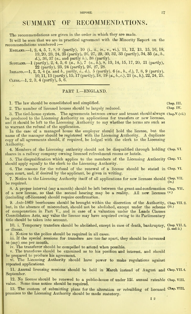 SUMMARY OF RECOMMENDATIONS. The recommendations are given in the order in which they are made. It will be seen that we are in practical agreement with the Minority Report on the recommendations numbered :— England.—1, 2, 4, 5, 7, 8, 9 (partly), 10 (I., ii., iv., v., vi.), 11, 12, 13, 15, 16, 18, 19,20, 23, 24, 25 (partly), 26, 27, 29, 30, 32, 33 (partly), 34, 35 (a., b., d.)9 36, 37 (a., and partly &.)„ 38 (partly). Scotland.—1 (partly), 2, 4, 5, 6 {a., &.), 7 (a., b.), 8, 13, 14, 15, 17, 20, 21 (partly), 22 (partly), 23, 24 (partly), 26, 27, 28. Ireland.—1, 2, 3, 4 {a. and b., partly, c, d.), 5 (partly), 6 (a., &., d.), 7, 8, 9 (partly), 10,11,13 (partly), 15,17 (partly), 18, 19 (a., &., c), 21 {a., &.), 22, 24, 25. Clubs.—1, 2, 3, 4 (partly), 5, 6. PART I.—ENGLAND. 1. The law should be consolidated and simplified. Chap. III. 2. The number of licensed houses should be largely reduced. Chap. IV. 3. The tied-house system. The agreements between owner and tenant should always Chap.V.(vii.) be produced to the Licensing Authority on applications for transfers or new licenses, and it should be left to the Licensing Authority to say whether the terms are such as to warrant the refusal of the application. In the case of a managed house the employer should hold the license, but the name of the manager should be registered with the Licensing Authority. A duplicate copy of all agreements should, if required, be lodged with the clerk to the Licensing Authority. 4. Members of the Licensing authority should not be disqualified through holding Chap. VI. shares in a railway company owning licensed refreshment rooms or hotels. 5. The disqualification which applies to the members of the Licensing Authority Chap. VI. should apply equally to the clerk to the Licensing Authority. 6. The reasons for the refusal of the renewal of a license should be stated in Chap. VI. open court, and, if desired by the applicant, be given in writing. 7. Notice to the Licensing Authority itself of all applications for new licenses should Chap. VII. be required. (iv<) 8. A proper interval (say a month) should be left between the grant and confirmation Chap. VII. of a new license, so that the second hearing may be a reality. All new licenses (including off-licenses) should require confirmation. 9. Ante-1869 beerhouses should be brought within the discretion of the Authority, Chap. VII. 2. but, in the absence of misconduct, should not be abolished, except under the scheme (™0 of compensation in Part V., and in case of a valuation under the Lands Clauses Consolidation Acts, any value the license may have acquired owing to its Pariimentary title should be taken into account. 10. i. Temporary transfers should be abolished, except in case of death, bankruptcy, Chap. VII. 3. or illness. (*•and »•) 11. Notice to the police should be required in all cases. iii. If the special sessions for transfers are too far apart, they should be increased to (say) one per month. iv. The transferor should be compelled to attend when possible. . v. The transferee should be examined as to his position and interest, and should be prepared to produce his agreement. vi. The Licensing Authority should have power to make regulations against repeated applications. 11. Annual licensing sessions should be held in March instead of August and Chap. VII. 4. September. 12. No license should be renewed to a public-house of under 12Z. annual rateable Chap. VIII. value. Some time notice should be required. 13. The custom of submitting plans for the alteration or rebuilding of licensed CfcaP*VIIL premises to the Licensing Authority should be made statutory.