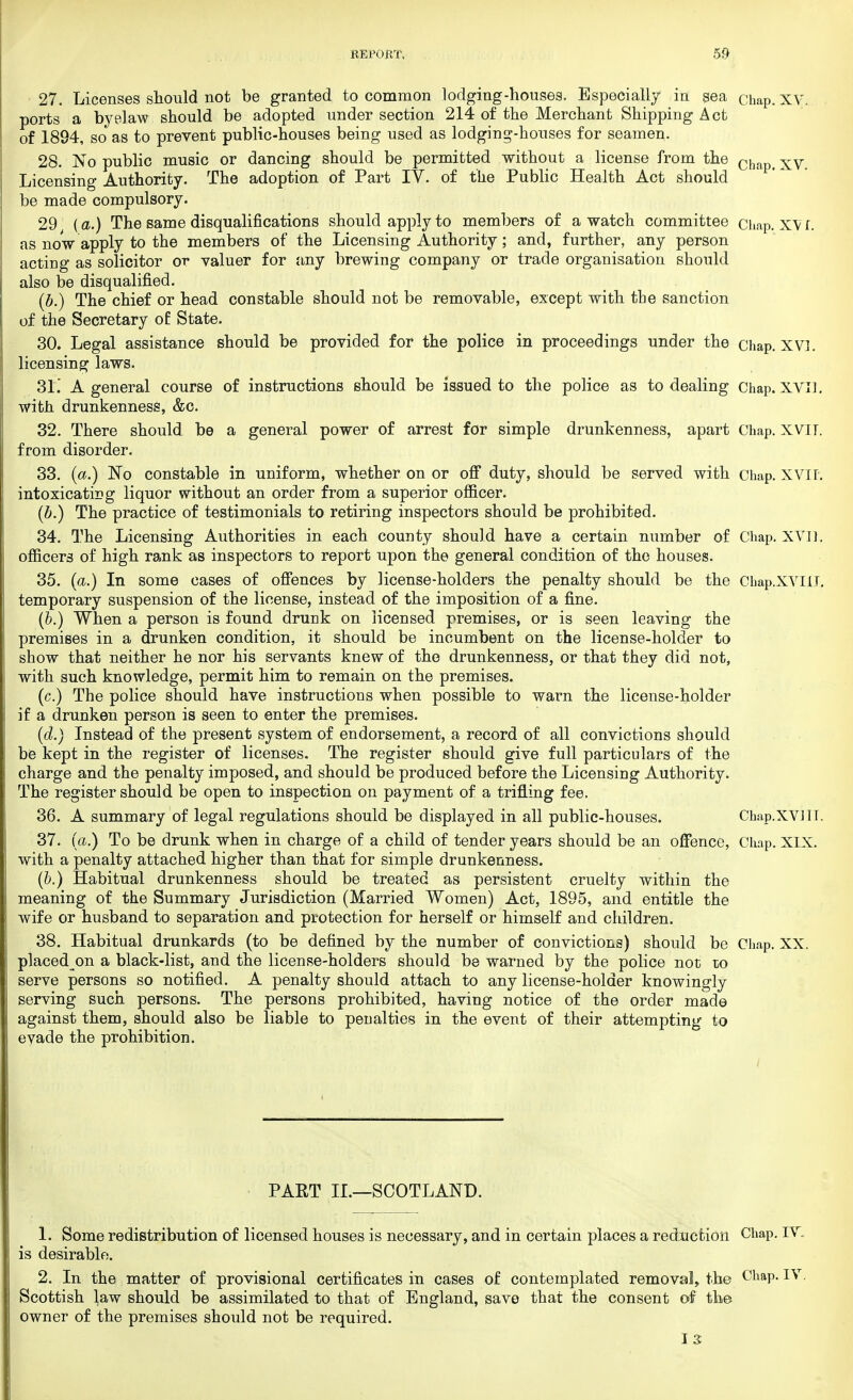27. Licenses should not be granted to common lodging-houses. Especially in sea Cbap. xv. ports a byplaw should be adopted under section 214 of the Merchant Shipping Act of 1894, so as to prevent public-houses being used as lodging-houses for seamen. 28. No public music or dancing should be permitted without a license from the ch xv Licensing Authority. The adoption of Part IV. of the Public Health Act should be made compulsory. 29 (a.) The same disqualifications should apply to members of a watch committee Chap. XVI. as now apply to the members of the Licensing Authority; and, further, any person acting as solicitor or valuer for any brewing company or trade organisation should also be disqualified. (b.) The chief or head constable should not be removable, except with the sanction of the Secretary of State. 30. Legal assistance should be provided for the police in proceedings under the chap. XV]. licensing laws. 31. A general course of instructions should be issued to the police as to dealing Chap. XVI]. with drunkenness, &c. 32. There should, be a general power of arrest for simple drunkenness, apart Chap. XVIT. from disorder. 33. (a.) No constable in uniform, whether on or off duty, should be served with chap. XVII. intoxicating liquor without an order from a superior officer. (b.) The practice of testimonials to retiring inspectors should be prohibited. 34. The Licensing Authorities in each county should have a certain number of Chap. XVI]. officers of high rank as inspectors to report upon the general condition of the houses. 35. (a.) In some cases of offences by license-holders the penalty should be the ChapXVIlL temporary suspension of the license, instead of the imposition of a fine. (&.) When a person is found drunk on licensed premises, or is seen leaving the premises in a drunken condition, it should be incumbent on the license-holder to show that neither he nor his servants knew of the drunkenness, or that they did not, with such knowledge, permit him to remain on the premises. (c.) The police should have instructions when possible to warn the license-holder if a drunken person is seen to enter the premises. (d.) Instead of the present system of endorsement, a record of all convictions should be kept in the register of licenses. The register should give full particulars of the charge and the penalty imposed, and should be produced before the Licensing Authority. The register should be open to inspection on payment of a trifling fee. 36. A summary of legal regulations should be displayed in all public-houses. Chap.XVHT. 37. (a.) To be drunk when in charge of a child of tender years should be an offence, Chap. XIX. with a penalty attached higher than that for simple drunkenness. (b.) Habitual drunkenness should be treated as persistent cruelty within the meaning of the Summary Jurisdiction (Married Women) Act, 1895, and entitle the wife or husband to separation and protection for herself or himself and children. 38. Habitual drunkards (to be defined by the number of convictions) should be Chap. XX. placed on a black-list, and the license-holders should be warned by the police not do serve persons so notified. A penalty should attach to any license-holder knowingly- serving such persons. The persons prohibited, having notice of the order made against them, should also be liable to penalties in the event of their attempting to evade the prohibition. PART II.—SCOTLAND. 1. Some redistribution of licensed houses is necessary, and in certain places a reduction Chap. IV, is desirable. 2. In the matter of provisional certificates in cases of contemplated removal, the Chap. IV. Scottish law should be assimilated to that of England, save that the consent of the owner of the premises should not be required.