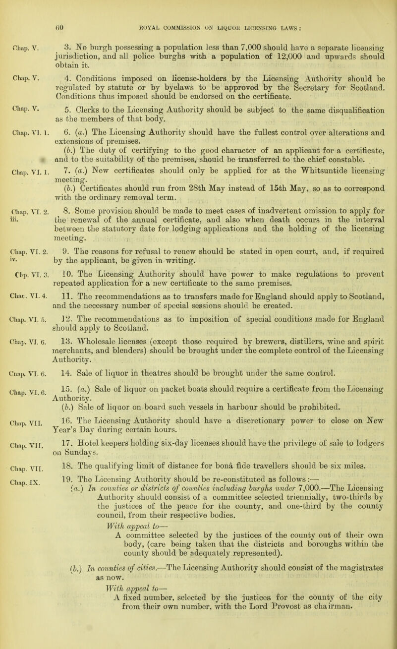 Chap. V. 3. No burgh possessing a population less than 7,000 should have a separate licensing jurisdiction, and all police burghs with a population of 12,000 and upwards should obtain it. Chap. V. 4. Conditions imposed on license-holders by the Licensing Authority should be regulated by statute or by byelaws to be approved by the Secretary for Scotland. Conditions thus imposed should be endorsed on the certificate. Chap. V. 5. Clerks to the Licensing Authority should be subject to the same disqualification as the members of that body. Chap. VI. 1. 6. (a.) The Licensing Authority should have the fullest control over alterations and extensions of premises. (p.) The duty of certifying to the good character of an applicant for a certificate, and to the suitability of the premises, should be transferred to the chief constable. Chap. VI. l. 7. (a.) New certificates should only be applied for at the Whitsuntide licensing meeting. (&.) Certificates should run from 28th May instead of 15th May, so as to correspond with the ordinary removal term. Chap. VI. 2. 8. Some provision should be made to meet cases of inadvertent omission to apply for iii. the renewal of the annual certificate, and also when death occurs in the interval between the statutory date for lodging applications and the holding of the licensing meeting. Chap. VI. 2. 9. The reasons for refusal to renew should be stated in open court, and, if required iv- by the applicant, be given in writing. Chp. VI. 3. 10. The Licensing Authority should have power to make regulations to prevent repeated application for a new certificate to the same premises. Chat . VI. 4. 11. The recommendations as to transfers made for England should apply to Scotland, and the necessary number of special sessions should be created. Chap. VI. 5. 12. The recommendations as to imposition of special conditions made for England should apply to Scotland. Chap. VI. 6. 13. Wholesale licenses (except those required by brewers, distillers, wine and spirit merchants, and blenders) should be brought under the complete control of the Licensing Authority. Cnap. VI. 6. 14. Sale of liquor in theatres should be brought under the same control. Chap vi g 15. (a.) Sale of liquor on packet boats should require a certificate from the Licensing Authority. (&.) Sale of liquor on board such vessels in harbour should be prohibited. Chap. VII. 16* The Licensing Authority should have a discretionary power to close on New Year's Day during certain hours. Chap. VII. 1^' Hotel keepers holding six-day licenses should have the privilege of sale to lodgers on Sundays. Chap VII 18. ^ne qualifying limit of distance for bona fide travellers should be six miles. Chap IX 19. The Licensing Authority should be re-constituted as follows :—■ (a.) In counties or districts of counties including burghs under 7,000.—The Licensing Authority should consist of a committee selected triennially, two-thirds by the justices of the peace for the county, and one-third by the county council, from their respective bodies. With appeal to— A committee selected by the justices of the county out of their own body, (care being taken that the districts and boroughs within the county should be adequately represented). (h.) In counties of cities.—The Licensing Authority should consist of the magistrates as now. With appeal to— A fixed number, selected by the justices for the county of the city from their own number, with the Lord Provost as chairman.
