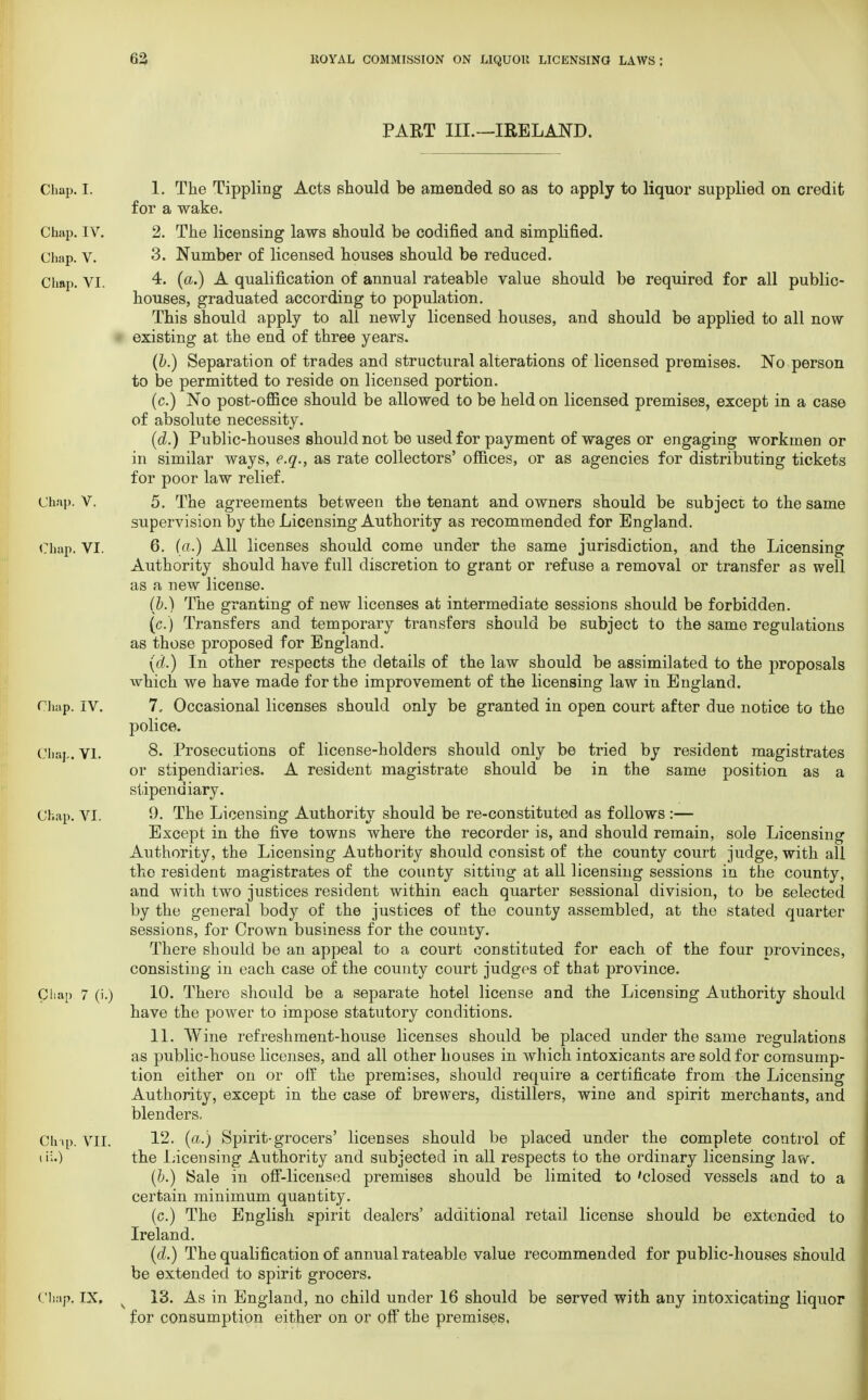 PART III.—IRELAND. Chap. I. 1. The Tippling Acts should be amended so as to apply to liquor supplied on credit for a wake. Chap. IV. 2. The licensing laws should be codified and simplified. Chap. V. 3. Number of licensed houses should be reduced. Chap. VI. 4. (a.) A qualification of annual rateable value should be required for all public- houses, graduated according to population. This should apply to all newly licensed houses, and should be applied to all now existing at the end of three years. (b.) Separation of trades and structural alterations of licensed premises. No person to be permitted to reside on licensed portion. (c.) No post-office should be allowed to be held on licensed premises, except in a case of absolute necessity. (d.) Public-houses should not be used for payment of wages or engaging workmen or in similar ways, e.q., as rate collectors' offices, or as agencies for distributing tickets for poor law relief. Chap. V. 5. The agreements between the tenant and owners should be subject to the same supervision by the Licensing Authority as recommended for England. Chap. VI. 6. (a.) All licenses should come under the same jurisdiction, and the Licensing Authority should have full discretion to grant or refuse a removal or transfer as well as a new license. (b.) The granting of new licenses at intermediate sessions should be forbidden. (c.) Transfers and temporary transfers should be subject to the same regulations as those proposed for England. (d.) In other respects the details of the law should be assimilated to the proposals which we have made for the improvement of the licensing law in England. Chap. IV. 7, Occasional licenses should only be granted in open court after due notice to the police. Chap. VI. 8- Prosecutions of license-holders should only be tried by resident magistrates or stipendiaries. A resident magistrate should be in the same position as a stipendiary. Chap. VI. 9- The Licensing Authority should be re-constituted as follows :— Except in the five towns where the recorder is, and should remain, sole Licensing Authority, the Licensing Authority should consist of the county court judge, with all the resident magistrates of the county sitting at all licensing sessions in the county, and with two justices resident within each quarter sessional division, to be selected by the general body of the justices of the county assembled, at the stated quarter sessions, for Crown business for the county. There should be an appeal to a court constituted for each of the four provinces, consisting in each case of the county court judges of that province. Chap 7 (i.) 10. There should be a separate hotel license and the Licensing Authority should have the power to impose statutory conditions. 11. Wine refreshment-house licenses should be placed under the same regulations as public-house licenses, and all other houses in which intoxicants are sold for comsump- tion either on or off the premises, should require a certificate from the Licensing Authority, except in the case of brewers, distillers, wine and spirit merchants, and blenders. Chip. VII. 12. (a.) Spirit-grocers' licenses should be placed under the complete control of the Incensing Authority and subjected in all respects to the ordinary licensing law. (b.) Sale in off-licensed premises should be limited to 'closed vessels and to a certain minimum quantity. (c.) The English spirit dealers' additional retail license should be extended to Ireland. (d.) The qualification of annual rateable value recommended for public-houses should be extended to spirit grocers. Chap. IX, 18. As in England, no child under 16 should be served with any intoxicating liquor for consumption either on or off the premises,