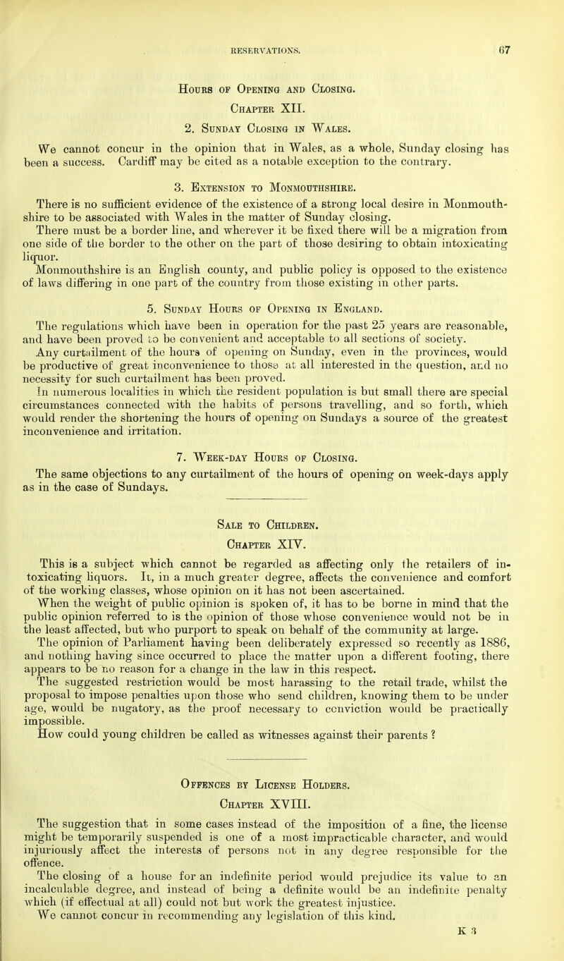 Hours of Opening and Closing. Chapter XII. 2. Sunday Closing in Wales. We cannot concur in the opinion that in Wales, as a whole, Sunday closing has been a success. Cardiff may be cited as a notable exception to the contrary. 3. Extension to Monmouthshire. There is no sufficient evidence of the existence of a strong local desire in Monmouth- shire to be associated with Wales in the matter of Sunday closing. There must be a border line, and wherever it be fixed there will be a migration from one side of the border to the other on the part of those desiring to obtain intoxicating liquor. Monmouthshire is an English county, and public policy is opposed to the existence of laws differing in one part of the country from those existing in other parts. 5. Sunday Hours of Opening in England. The regulations which have been in operation for the past 25 years are reasonable, and have been proved to be convenient and acceptable to all sections of society. Any curtailment of the hours of opening on Sunday, even in the provinces, would be productive of great inconvenience to those at all interested in the question, and no necessity for such curtailment has been proved. In numerous localities in which the resident population is but small there are special circumstances connected with the habits of persons travelling, and so forth, which would render the shortening the hours of opening on Sundays a source of the greatest inconvenience and irritation. 7. Week-day Hours of Closing. The same objections to any curtailment of the hours of opening on week-days apply as in the case of Sundays. Sale to Children. Chapter XIV. This is a subject which cannot be regarded as affecting only the retailers of in- toxicating liquors. It, in a much greater degree, affects the convenience and comfort of the working classes, whose opinion on it has not been ascertained. When the weight of public opinion is spoken of, it has to be borne in mind that the public opinion referred to is the opinion of those whose convenience would not be in the least affected, but who purport to speak on behalf of the community at large. The opinion of Parliament having been deliberately expressed so recently as 1886, and nothing having since occurred to place the matter upon a different footing, there appears to be no reason for a change in the law in this respect. The suggested restriction would be most harassing to the retail trade, whilst the proposal to impose penalties upon those who send children, knowing them to be under age, would be nugatory, as the proof necessary to conviction would be practically impossible. How could young children be called as witnesses against their parents ? Offences by License Holders. Chapter XVIII. The suggestion that in some cases instead of the imposition of a fine, the license might be temporarily suspended is one of a most impracticable character, and would injuriously affect the interests of persons not in any degree responsible for the offence. The closing of a house for an indefinite period would prejudice its value to an incalculable degree, and instead of being a definite would be an indefinite penalty which (if effectual at all) could not but work the greatest injustice. We cannot concur in recommending any legislation of this kind.