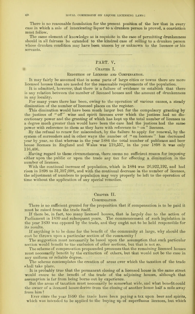 There is no reasonable foundation for the present position of the law that in every case in which a sale of intoxicating liquor to a drunken person is proved, a conviction must follow. The same element of knowledge as is requisite in the case of permitting drunkenness should in all fairness be extended to the kindred case of selling to a drunken person whose drunken condition may have been unseen by or unknown to the licensee or his servants. PAET. V. Chapter I. Reduction of Licenses ani> Compensation. It may fairly be assumed that in some parts of large cities or towns there are more licensed houses than are needed for the reasonable requirements of the population. It is admitted, however, that there is a failure of evidence to establish that there is any relation between the number of licensed houses and the amount of drunkenness in any locality. For many years there has been, owing to the operation of various causes, a steady diminution of the number of licensed places on the register. This diminution would have been much larger but for the compulsory granting by the justices of  off wine and spirit licenses over which the justices had no dis- cretionary power and the granting of which has kept up the total number of licenses to a degree much greater than would have been the case had the justices had the same power with reference to them as they have with reference to '-on  licenses. By the refusal to renew for misconduct, by the failure to apply for renewal, by the system of surrenders and in other ways the number of  on licenses  has decreased year by year, so that whereas in the year 1884 the total number of publicans and beer house licenses in England and Wales was 119,557, in the year 1898 it was only 116,406. Having regard to these circumstances, there seems no sufficient reason for imposing either upon the public or upon the trade any tax for effecting a diminution in the number of licenses. With the continual increase of population, which in 1884 was 26,922,192, and had risen in 1898 to 31,397,098, and with the continual decrease in the number of licenses, the adjustment of numbers to population may very properly be left to the operation of time without the application of any special remedies. Chapter II. Compensation. There is no sufficient ground for the proposition that if compensation is to be paid it must be raised from the trade itself. If there be, in fact, too many licensed houses, that is largely clue to the action of Parliament in 1830 and subsequent years. The commencement of such legislation in the year 1830 was opposed by the trade, and they ought not to be held responsible for its results. If anything is to be done for the benefit of the community at large, why should the cost be thrown upon a particular section of the community ? The suggestion must necessarily be based upon the assumption that such particular section would benefit to the exclusion of other sections, but that is not so. The scheme of compensation propounded presumes that the remaining licensed houses must necessarily benefit by the extinction of others, but that would not be the case in any uniform or reliable degree. The scheme contemplates the creation of areas over which the taxation of the trade shall take place. It is probably true that the permanent closing of a licensed house in the same street would enure to the benefit of the trade of the adjoining houses, although that assumption is far from being borne out by experience. But the areas of taxation must necessarily be somewhat wide, and what benefit could the owner of a licensed house derive Irom the closing of another house half a mile away from him ? Ever since the year 1890 the tiade have been paying a tax upon beer and spirits, which was intended to be applied to the buying up of superfluous licenses, but which