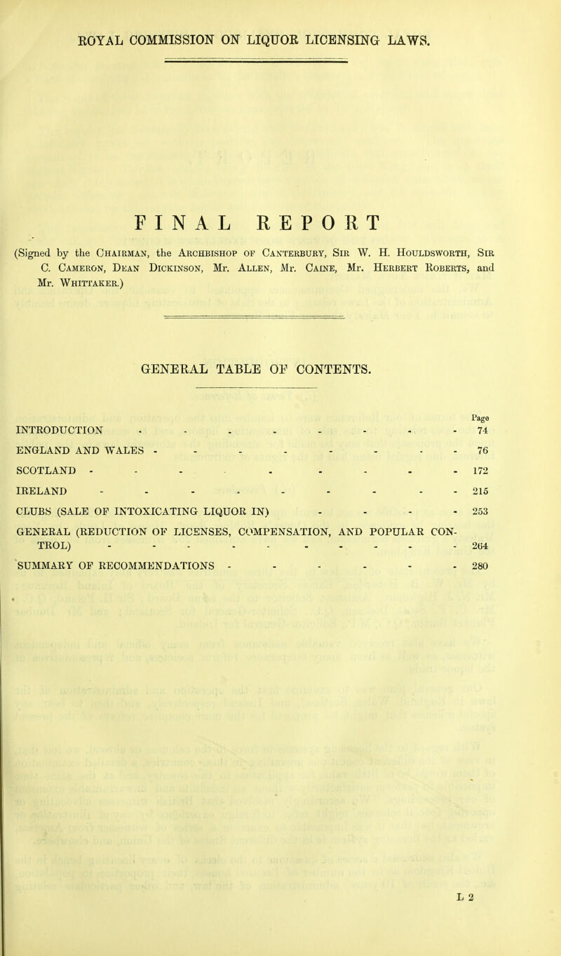 FINAL REPORT (Signed by the Chairman, the Archbishop of Canterbury, Sir W. H. Houldsworth, Sir C. Cameron, Dean Dickinson, Mr. Allen, Mr. Calne, Mr. Herbert Roberts, and Mr. Whittaker.) GENERAL TABLE OF CONTENTS. Page INTRODUCTION . - . - - - . -74 ENGLAND AND WALES - - - - - - 76 SCOTLAND 172 IRELAND - - - * - - - - 215 CLUBS (SALE OF INTOXICATING LIQUOR IN) - - - - 253 GENERAL (REDUCTION OF LICENSES, COMPENSATION, AND POPULAR CON- TROL) - - . - - - 204 SUMMARY OF RECOMMENDATIONS - - - - - - 280
