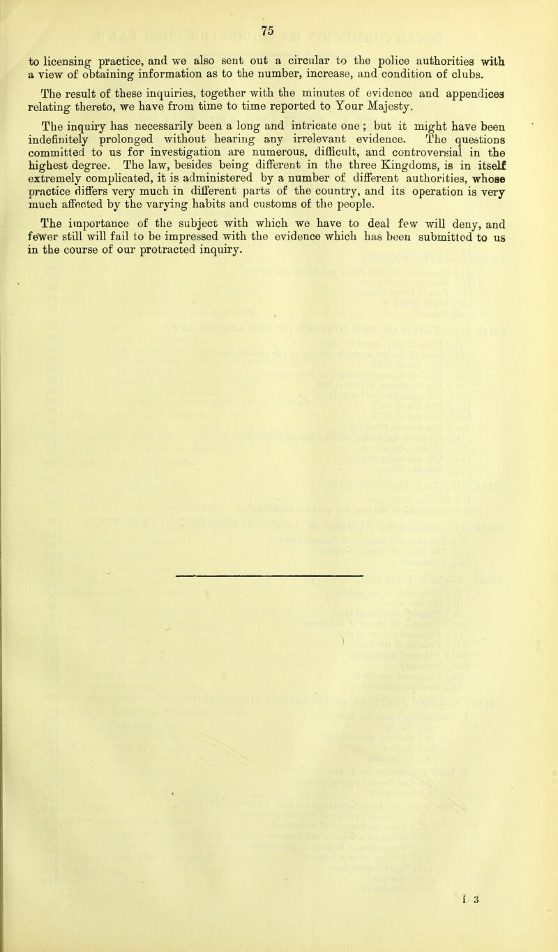to licensing practice, and we also sent out a circular to the police authorities with a view of obtaining information as to the number, increase, and condition of clubs. The result of these inquiries, together with the minutes of evidence and appendices relating thereto, we have from time to time reported to Your Majesty. The inquiry has necessarily been a long and intricate one ; but it might have been indefinitely prolonged without hearing any irrelevant evidence. The questions committed to us for investigation are numerous, difficult, and controversial in the highest degree. The law, besides being different in the three Kingdoms, is in itself extremely complicated, it is administered by a number of different authorities, whose practice differs very much in different parts of the country, and its operation is very much affected by the varying habits and customs of the people. The importance of the subject with which we have to deal few will deny, and fewer still will fail to be impressed with the evidence which has been submitted to us in the course of our protracted inquiry. t 3