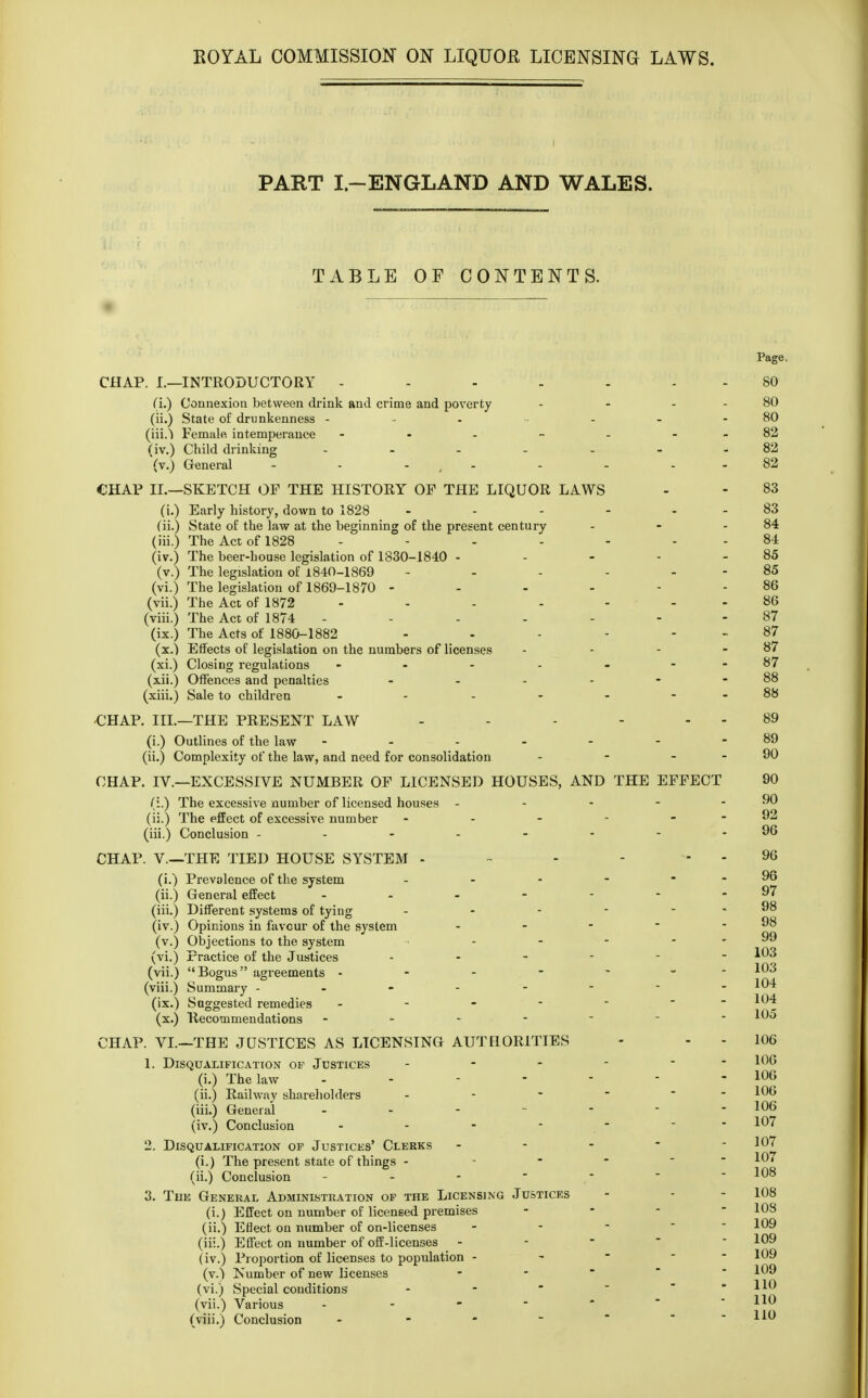 PART I.-ENGLAND AND WALES. TABLE OF CONTENTS. Page. CHAP. I.—INTRODUCTORY - - - - - 80 (i.) Connexion between drink and crime and poverty - - 80 (ii.) State of drunkenness - •• - - - - 80 (iii.^ Female, intemperance - - - - - - -82 (iv.) Child drinking ...... 82 (v.) General - - - - - - .-82 CHAP II.—SKETCH OP THE HISTORY OP THE LIQUOR LAWS - - 83 (i.) Early history, down to 1828 - - - - - - 83 (ii.) State of the law at the beginning of the present century - - - 84 (iii.) The Act of 1828 - - - - - - - 84 (iv.) The beer-house legislation of 1830-1840 - - - - - 85 (v.) The legislation of 1840-1869 - - - - - - 85 (vi.) The legislation of 1869-1870 - - - - - - 86 (vii.) The Act of 1872 - - - - 86 (viii.) The Act of 1874 - - - - - - - 87 (ix.) The Acts of 1880-1882 - - - - ... 87 (x.) Effects of legislation on the numbers of licenses - - - - 87 (xi.) Closing regulations - - - - - - -87 (xii.) Offences and penalties - - - - - - 88 (xiii.) Sale to children - - - - - - -88 CHAP. III.—THE PRESENT LAW - - - - - - 89 (i.) Outlines of the law - - - - - - -89 (ii.) Complexity of the law, and need for consolidation - - - - 90 CHAP. IV.—EXCESSIVE NUMBER OF LICENSED HOUSES, AND THE EFFECT 90 (i.) The excessive number of licensed houses - - - - - 90 (ii.) The effect of excessive number - - - - - - 92 (iii.) Conclusion - - - - - - - - 96 CHAP. V.—THE TIED HOUSE SYSTEM - - - - - 96 (i.) Prevalence of the system - - - - - - 96 (ii.) General effect - - - - - - - 97 (iii.) Different systems of tying - - - - - (iv.) Opinions in favour of the system - (v.) Objections to the system - - - - - 99 (vi.) Practice of the Justices ------ 103 (vii.) Bogus agreements ------- 103 (viii.) Summary - - 104 (ix.) Suggested remedies ------- 104 (x.) Recommendations ----- - 105 CHAP. VI.—THE JUSTICES AS LICENSING AUTHORITIES - - - 106 1. Disqualification of Justices - - - -  106 (i.) The law - - - - - - - 106 (ii.) Railway shareholders -  106 (iii.) General - - - - - - 106 (iv.) Conclusion - - - - - 107 2. Disqualification of Justices' Clerks - - - - 107 (i.) The present state of things - - - - 10i (ii.) Conclusion - - -    -108 3. The General Administration op the Licensing Justices - - - 108 (i.) Effect on number of licensed premises - - - 108 (ii.) Efiect on number of on-licenses - 109 (iii.) Effect on number of off-licenses -  109 (iv.) Proportion of licenses to population - - 109 (v.) Number of new licenses - * 100 (vi.) Special conditions - -   - 110 (vii.) Various ----- HO (viii.) Conclusion - HO