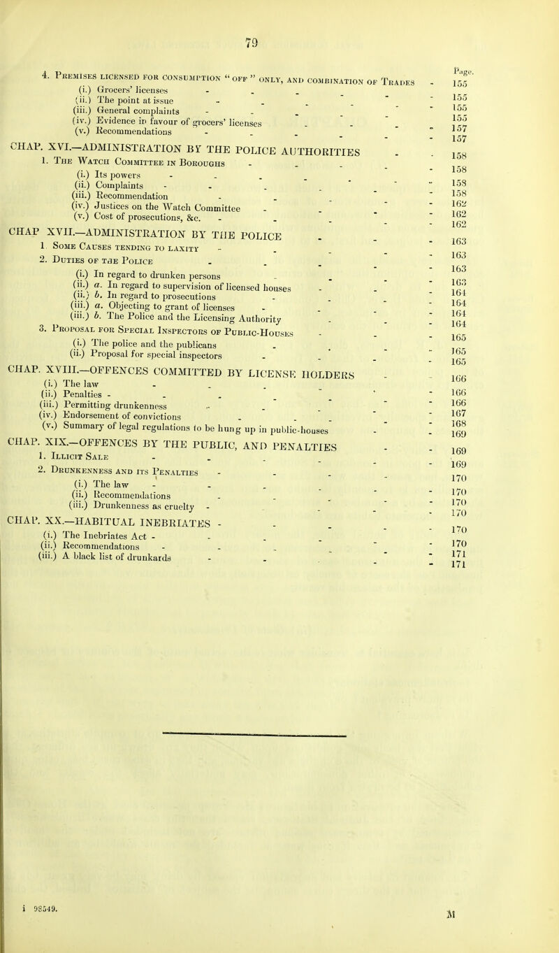 73 4. Premises licensed for consumption « off » only, and combination of Trades (i.) Grocers' licenses - (ii.) The point at issue ■■ (iii.) General complaints (iv.) Evidence in favour of grocers' licenses (v.) Recommendations - CHAP. XVI.—ADMINISTRATION Bi' THE POLICE AUTHORITIES 1. The Watch Committee in Boroughs (i.) Its powers - (ii.) Complaints - (iii.) Recommendation (iv.) Justices on the Watch Committee (v.) Cost of prosecutions, &c. CHAP XVII.—ADMINISTRATION BY THE POLICE 1 Some Causes tending to laxity 2. Duties of tbe Police (i.) In regard to drunken persons (ii.) a. In regard to supervision of licensed houses (ii.) b. In regard to prosecutions (iii.) a. Objecting to grant of licenses (iii.) b. The Police and the Licensing Authority 3. Proposal for Special Inspectors of Public-Houses (i.) The police and the publicans (ii.) Proposal for special inspectors CHAP. XVIII. OFFENCES COMMITTED BY LICENSE HOLDERS (i.) The law - (ii.) Penalties - (iii.) Permitting drunkenness (iv.) Endorsement of convictions (v.) Summary of legal regulations io be hung up in public-houses CHAP. XIX. OFFENCES BY THE PUBLIC, AND PENALTIES 1. Illicit Sale 2. Drunkenness and its Penalties (i.) The law - . . (ii.) Recommendations (iii.) Drunkenness as cruelty - CHAP. XX.—HABITUAL INEBRIATES - (i.) The Inebriates Act - (ii.) Recommendations - (iii.) A black list of drunkards 155 155 155 155 157 157 158 158 158 158 162 162 162 163 163 163 163 164 164 164 164 165 165 165 166 166 166 167 168 169 169 169 170 170 170 170 no 170 171 171 i 98549.