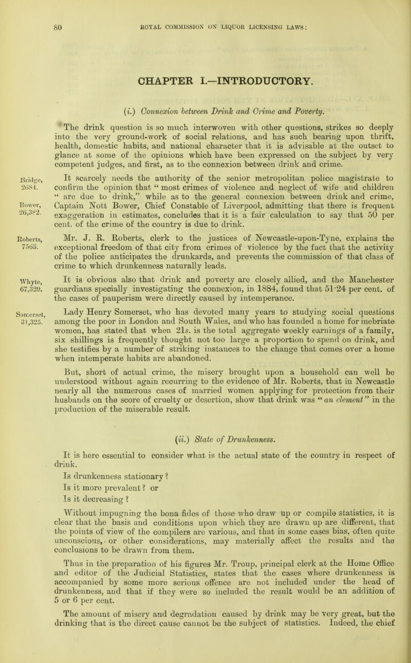 CHAPTER I.—INTRODUCTORY. (i.) Connexion between Drink and Crime and Poverty. The drink question is so much interwoven with other questions, strikes so deeply into the very ground-work of social relations, and has such bearing upon thrift, health, domestic habits, and national character that it is advisable at the outset to glance at some of the opinions which have been expressed on the subject by very competent judges, and first, as to the connexion between drink and crime. Bridge, I* scarcely needs the authority of the senior metropolitan police magistrate to 2684. confirm the opinion that  most crimes of violence and neglect of wife and children  are due to drink, while as to the general connexion between drink and crime, Bower, Captain Nott Bower, Chief Constable of Liverpool, admitting that there is frequent 26,382. exaggeration in estimates, concludes that it is a fair calculation to say that 50 per cent, of the crime of the country is due to drink. Roberts, Mr. J. R. Roberts, clerk to the justices of Newcastle-upon-Tyne, explains the 7568. exceptional freedom of that city from crimes of violence by the fact that the activity of the police anticipates the drunkards, and prevents the commission of that class of crime to which drunkenness naturally leads. Whyte, It i8 obvious also that drink and poverty are closely allied, and the Manchester 67,329. guardians specially investigating the connexion, in 1884, found that 51 24 per cent, of the cases of pauperism were directly caused by intemperance. Somerset Lady Henry Somerset, who has devoted many years to studying social questions 31,325. among the poor in London and South Wales, and who has founded a home for inebriate women, has stated that when 21s. is the total aggregate weekly earnings of a family, six shillings is frequently thought not too large a proportion to spend on drink, and she testifies by a number of striking instances to the change that comes over a home when intemperate habits are abandoned. But, short of actual crime, the misery brought upon a household can well be understood without again recurring to the evidence of Mr. Roberts, that in Newcastle nearly all the numerous cases of married women applying for protection from their husbands on the score of cruelty or desertion, show that drink was  an clement in the production of the miserable result. (ii.) State of Drunkenness. It is here essential to consider what is the actual state of the country in respect of drink. Is drunkenness stationary? Is it more prevalent ? or Is it decreasing ? Without impugning the bona fides of those who draw up or compile statistics, it is clear that the basis and conditions upon which they are drawn up are different, that the points of view of the compilers are various, and that in some cases bias, often quite unconscious, - or other considerations, may materially affect the results and the conclusions to be drawn from them. Thus in the preparation of his figures Mr. Troup, principal clerk at the Home Office and editor of the Judicial Statistics, states that the cases where drunkenness is accompanied by some more serious offence are not included under the head of drunkenness, and that if they were so included the result would be an addition of 5 or 6 per cent. The amount of misery and degradation caused by drink may be very great, but the drinking that is the direct cause cannot be the subject of statistics. Indeed, the chief