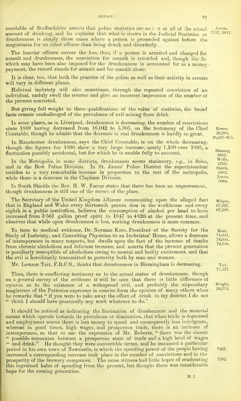 constable of Staffordshire asserts that police statistics are no t.st at all of the actual amount of drinking, and he explains that what is shown in the Judicial Statistics as drunkenness is simply those cases where a person is proceeded against before the magistrates for no other offence than being drunk and disorderly. The heavier offence covers the less, thus, if a person is arrested and charged for assault and drunkenness, the conviction for assault is recorded and, though the 5s, which may have been also imposed for the drunkenness is accounted for as a money ■ payment, the record stands for assault and for assault alone. It is clear, too, that both the practice of the police as well as their activity in arrests will vary in different places. Habitual inebriety will also sometimes, through the repeated conviction of an individual, unduly swell the returns and give an incorrect impression of the number of the persons convicted. But giving full weight to these qualifications of the value of statistics, the broad facts remain unchallenged of the prevalence of evil arising from drink. In some places, as in Liverpool, drunkenness is decreasing, the number of convictions since 1889 having decreased from 16,042 to 5,305, on the testimony of the Chief Constable, though he admits that the decrease in real drunkenness is hardly so great. In Manchester drunkenness, says the Chief Constable, is on the whole decreasing, though the figures for 1896 show a very large increase, nearly 1,100 over 1895, a fluctuation possibly accidental, but for which he is unable fully to account. In the Metropolis, in some districts, drunkenness seems stationary, e.g., in Soho, and in the Bow Police Division. In St. James' Police District the superintendent testifies to a very remarkable increase in proportion to the rest of the metropolis, while there is a decrease in the Clapham Division. In South Shields the Rev. H. W. Farrar states that there has been an improvement, though drunkenness is still one of the curses of the place. The Secretary of the United Kingdom Alliance commenting upon the alleged fact that in England and Wales every thirteenth person dies in the workhouse and every eighth in a public institution, believes the consumption of alcohol per head to have increased from 3'561 gallon proof spirit in 1847 to 4-026 at the present time, and observes that while open drunkenness is less, soaking drunkenness is more common. To turn to medical evidence, Dr. Norman Kerr, President of the Society for the Study of Inebriety, and Consulting Physician to an Inebriates' Home, allows a decrease of intemperance in many respects, but dwells upon the fact of the increase of deaths from chronic alcoholism and delirium tremens, and asserts that the present generation is peculiarly susceptible of alcoholism owing to mental and bodily excitement, and that the evil is hereditarily transmitted to posterity both by man and woman. Mr. Lawson Tait, F.R.C S., thinks that drunkenness in Birmingham is decreasing. Thus, there is conflicting testimony as to the actual status of drunkenness, though on a general survey of the evidence it will be seen that there is little difference of opinion as to the existence of a widespread evil, and probably the stipendiary magistrate of the Potteries expresses in concise form the opinion of many others when he remarks that  if you were to take away the effect of drink in my district I do not  think I should have practically any work whatever to do. It should be noticed as indicating the fluctuation of drunkenness and the material causes which operate towards its prevalence or diminution, that when trade is depressed and employment scarce there is less money to spend and consequently less indulgence, whereas in good times, high wages, and prosperous trade, there is an increase of intemperance, so that to use the expression of Mr. Roberts,  there was the closest  possible connexion between a prosperous state of trade and a high level of wages  and drink. He thought they were convertible terms, and he instanced a particular period in his own town of Newcastle, in which the spending power of the people having increased a corresponding increase took place in the number of convictions and in the prosperity of the brewery companies. The same witness had little hopes of eradicating this ingrained habit of spending from the present, but thought there was considerable hope for the coming generation. M 2 Anson, 7137, 0917. Bower. 26,285, 26,547-605, Hannay, 3682. Wells, 4769. Smith, 4182. Lucas, 5064. Whyte, 67,267, 67,289. Kerr, 74,041, 74,054. 74.148. Tait, 71,577. Wright, 20,275. 7567. 7582.
