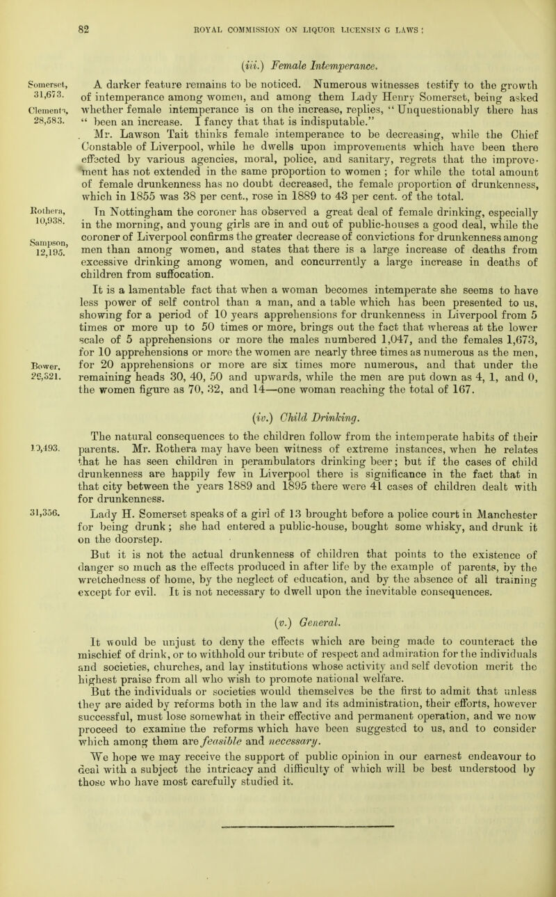 Somerset, 31,673. Clements, 28,583. Rothera, 10,938. Sampson, 12,195. Bower, 26,321. (Hi.) Female Intemperance. A darker feature remains to be noticed. Numerous witnesses testify to the growth of intemperance among women, and among them Lady Henry Somerset, being asked whether female intemperance is on the increase, replies,  Unquestionably there has  been an increase. I fancy that that is indisputable. . Mr. Lawson Tait thinks female intemperance to be decreasing, while the Chief Constable of Liverpool, while he dwells upon improvements which have been there effected by various agencies, moral, police, and sanitary, regrets that the improve- ment has not extended in the same proportion to women ; for while the total amount of female drunkenness has no doubt decreased, the female proportion of drunkenness, which in 1855 was 38 per cent., rose in 1889 to 43 per cent, of the total. Tn Nottingham the coroner has observed a great deal of female drinking, especially in the morning, and young girls are in and out of public-houses a good deal, while the coroner of Liverpool confirms the greater decrease of convictions for drunkenness among men than among women, and states that there is a large increase of deaths from excessive drinking among women, and concurrently a large increase in deaths of children from suffocation. It is a lamentable fact that when a woman becomes intemperate she seems to have less power of self control than a man, and a table which has been presented to us, showing for a period of 10 years apprehensions for drunkenness in Liverpool from 5 times or more up to 50 times or more, brings out the fact that whereas at the lower scale of 5 apprehensions or more the males numbered 1,047, and the females 1,673, for 10 apprehensions or more the women are nearly three times as numerous as the men, for 20 apprehensions or more are six times more numerous, and that under the remaining heads 30, 40, 50 and upwards, while the men are put down as 4, 1, and 0, the women figure as 70, 32, and 14—one woman reaching the total of 167. (iv.) Child DrinJcing. The natural consequences to the children follow from the intemperate habits of their 1.0,493. parents. Mr. Rothera may have been witness of extreme instances, when he relates that he has seen children in perambulators drinking beer; but if the cases of child drunkenness are happily few in Liverpool there is significance in the fact that in that city between the years 1889 and 1895 there were 4L cases of children dealt with for drunkenness. 31,356. Lady H. Somerset speaks of a girl of 13 brought before a police court in Manchester for being drunk; she had entered a public-house, bought some whisky, and drunk it on the doorstep. But it is not the actual drunkenness of children that points to the existence of danger so much as the effects produced in after life by the example of parents, by the wretchedness of home, by the neglect of education, and by the absence of all training except for evil. It is not necessary to dwell upon the inevitable consequences. (v.) General. It would be unjust to deny the effects which are being made to counteract the mischief of drink, or to withhold our tribute of respect and admiration for the individuals and societies, churches, and lay institutions whose activity and self devotion merit the highest praise from all who wish to promote national welfare. But the individuals or societies would themselves be the first to admit that unless they are aided by reforms both in the law and its administration, their efforts, however successful, must lose somewhat in their effective and permanent operation, and we now proceed to examine the reforms which have been suggested to us, and to consider which among them are feasible and necessary. We hope we may receive the support of public opinion in our earnest endeavour to deal with a subject the intricacy and difficulty of which will be best understood by those who have most carefully studied it.