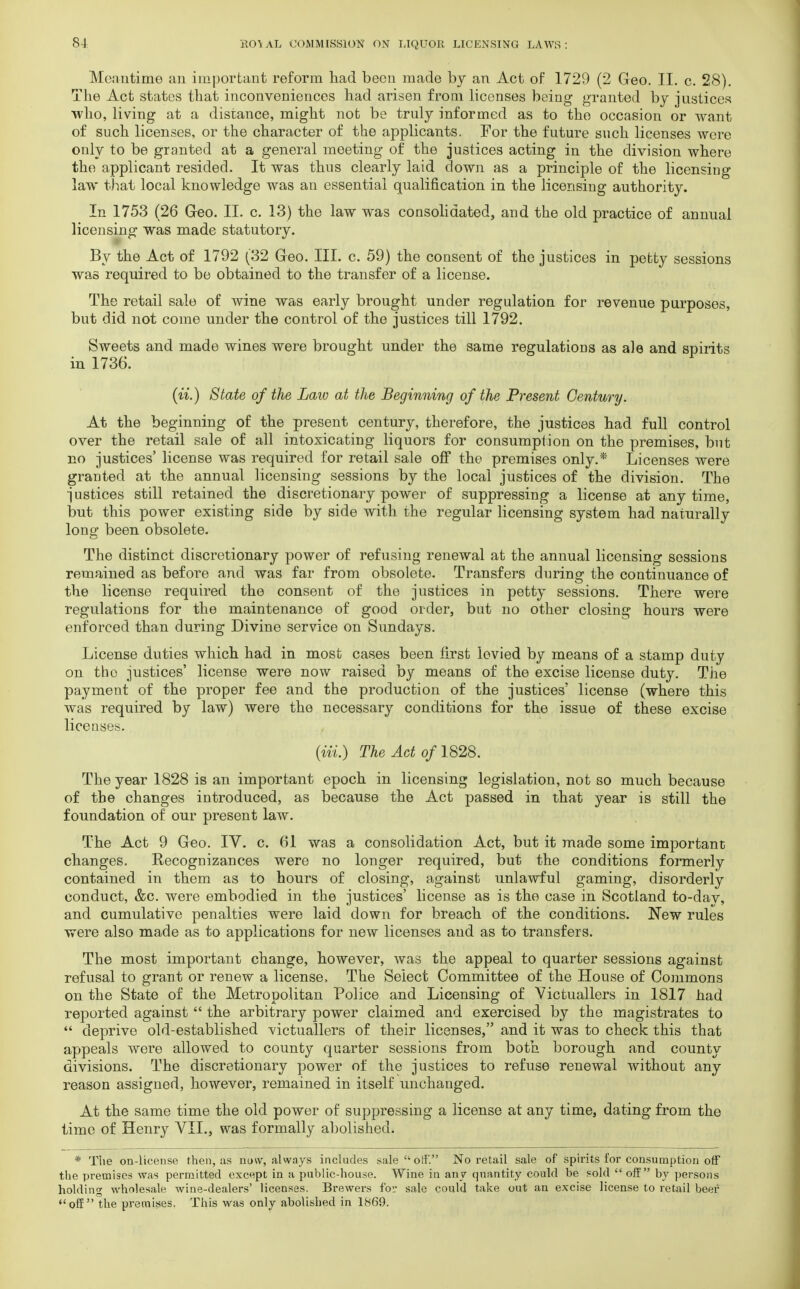 Meantime au important reform had been made by an Act of 1729 (2 Geo. II. c. 28). The Act states that inconveniences had arisen from licenses being granted by justices who, living at a distance, might not be truly informed as to the occasion or want of such licenses, or the character of the applicants. For the future such licenses were only to be granted at a general moeting of the justices acting in the division where the applicant resided. It was thus clearly laid down as a principle of the licensing law that local knowledge was an essential qualification in the licensing authority. In 1753 (26 Geo. II. c. 13) the law was consolidated, and the old practice of annual licensing was made statutory. By the Act of 1792 (32 Geo. III. c. 59) the consent of the justices in petty sessions was required to be obtained to the transfer of a license. The retail sale of wine was early brought under regulation for revenue purposes, but did not come under the control of the justices till 1792. Sweets and made wines were brought under the same regulations as ale and spirits in 1736. (ii.) State of the Law at the Beginning of the Present Century. At the beginning of the present century, therefore, the justices had full control over the retail sale of all intoxicating liquors for consumption on the premises, but no justices' license was required for retail sale off the premises only.* Licenses were granted at the annual licensing sessions by the local justices of the division. The justices still retained the discretionary power of suppressing a license at any time, but this power existing side by side with the regular licensing system had naturally long been obsolete. The distinct discretionary power of refusing renewal at the annual licensing sessions remained as before and was far from obsolete. Transfers during the continuance of the license required the consent of the justices in petty sessions. There were regulations for the maintenance of good order, but no other closing hours were enforced than during Divine service on Sundays. License duties which had in most cases been first levied by means of a stamp duty on the justices' license were now raised by means of the excise license duty. The payment of the proper fee and the production of the justices' license (where this was required by law) were the necessary conditions for the issue of these excise licenses. {Hi.) The Act of 1828. The year 1828 is an important epoch in licensing legislation, not so much because of the changes introduced, as because the Act passed in that year is still the foundation of our present law. The Act 9 Geo. IV. c. 61 was a consolidation Act, but it made some important changes. Recognizances were no longer required, but the conditions formerly contained in them as to hours of closing, against unlawful gaming, disorderly conduct, &c. were embodied in the justices' license as is the case in Scotland to-day, and cumulative penalties were laid down for breach of the conditions. New rules were also made as to applications for new licenses and as to transfers. The most important change, however, was the appeal to quarter sessions against refusal to grant or renew a license. The Select Committee of the House of Commons on the State of the Metropolitan Police and Licensing of Victuallers in 1817 had reported against the arbitrary power claimed and exercised by the magistrates to deprive old-established victuallers of their licenses, and it was to check this that appeals were allowed to county quarter sessions from both borough and county divisions. The discretionary power of the justices to refuse renewal without any reason assigned, however, remained in itself unchanged. At the same time the old power of suppressing a license at any time, dating from the time of Henry VII., was formally abolished. * Tiie oil-license then, as now, always includes sale off. No retail sale of spirits for consumption off the premises was permitted except in a public-house. Wine in any quantity could be sold off by persons holding wholesale wine-dealers' licenses. Brewers for sale could take out an excise license to retail beer off the premises. This was only abolished in 1869.