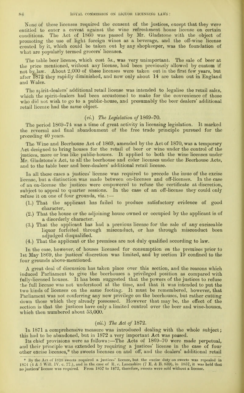 None1 of these licenses required the consent of the justices, except that they were entitled to enter a caveat against the wine refreshment house license on certain conditions. The Act of 1860 was passed by Mr. Gladstone with the object of promoting the use of light foreign wines as a beverage, and the off-wine license created by it, which could be taken out by any shopkeeper, was the foundation of what are popularly termed grocers' licenses. The table beer license, which cost 5s., was very unimportant. The sale of beer at the price mentioned, without any license, had been previously allowed by custom if not by law. About 2,000 of these licenses were taken out in the first few years, but after 1872 they rapidly diminished, and now only about 14 are taken out in England and Wales. The Sbirit-dealers' additional retail license was intended to legalise the retail sales, which the spirit-dealers had been accustomed to make for the convenience of those who did not wish to go to a public-house, and presumably the beer dealers' additional retail license had the same object. (vi.) The Legislation of 1869-70. The period 1869-74 was a time of great activity in licensing legislation. It marked the reversal and final abandonment of the free trade principle pursued for the preceding 40 years. The Wine and Beerhouse Act of 1869, amended by the Act of 1870, was a temporary Act designed to bring houses for the retail of beer or wine under the control of the justices, more or less like public-houses. It applied to both the wine licenses under Mr. Gladstone's Act, to all the beerhouse and cider licenses under the Beerhouse Acts, and to the table beer and beer-dealers' additional retail license. In all these cases a justices' license was required to precede the issue of the excise license, but a distinction was made between on-licenses and off-licenses. In the case of an on-license the justices were empowered to refuse the certificate at discretion, subject to appeal to quarter sessions. In the case of an off-license they could only refuse it on one of four grounds, viz.:— (1.) That the applicant has failed to produce satisfactory evidence of good character. (2.) That the house or the adjoining house owned or occupied by the applicant is of a disorderly character. (3.) That the applicant has had a previous license for the sale of any exciseable liquor forfeited through misconduct, or has through misconduct been adjudged disqualified. (4.) That the applicant or the premises are not duly qualified according to law. In the case, however, of houses licensed for consumption on the premises prior to 1st May 1869, the justices' discretion was limited, and by section 19 confined to the four grounds above-mentioned. A great deal of discussion has taken place over this section, and the reasons which induced Parliament to give the beerhouses a privileged position as compared with fully-licensed houses. It has been suggested that the powers of the justices to refuse the full license was not understood at the time, and that it was intended to put the two kinds of licenses on the same footing. It must be remembered, however, that Parliament was not conferring any new privilege on the beerhouses, but rather cutting down those which they already possessed. However that may be, the effect of the section is that the justices have only a limited control over the beer and wine-houses, which then numbered about 53.000. (mi.) The Act of 1872. In 1871 a comprehensive measure was introduced dealing with the whole subject; this had to be abandoned, but in 1872 a very important Act was passed. Its chief provisions were as follows:—The Acts of 1869-70 were made perpetual, and their principle was extended by requiring a justices' license in the case of four other excise licenses,* the sweets licenses on and off, and the dealers' additional retail * By the Act of 1828 sweets required a justices' license, but the excise duty on sweets was repealed in .1824 (4 & 5 Will. IV. c. 77.), and in the case of R. v. Lancashire (7 E. & B. 839), in 1857, it was held that no justices' license was required. From 1857 to 1872, therefore, sweets were sold without a license.