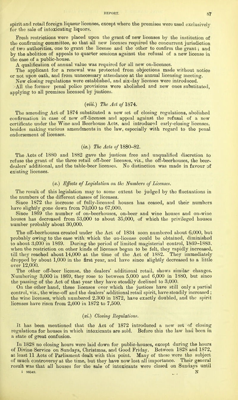 spirit and retail foreign liqueur licenses, except where the premises were used exclusively for the sale of intoxicating liquors. Fresh restrictions were placed upon the grant of new licenses by the institution of the confirming committee, so that all new licenses required the concurrent jurisdiction of two authorities, one to grant the license and the other to confirm the grant; and by the abolition of appeals to quarter sessions against the refusal of a new license in the case of a public-house. A qualification of annual value was required for all new on-licenses. The applicant for a renewal was protected from objections made without notice or not upon oath, and from unnecessary attendance at the annual licensing meeting. New closing regulations were established, and six-day licenses were introduced. -All the former penal police provisions were abolished and new ones substituted, applying to all premises licensed by justices. (viii.) The Act of 1874. The amending Act of 1874 substituted a new set of closing regulations, abolished confirmation in case of new off-licenses and appeal against the refusal of a new certificate under the Wine and Beerhouse Acts, and introduced early-closing licenses, besides making various amendments in the law, especially with regard to the penal endorsement of licenses. (ix.) The Acts of 1880-82. The Acts of 1880 and 1882 gave the justices free and unqualified discretion to refuse the grant of the three retail off-beer licenses, viz., the off-beerhouses, the beer- dealers' additional, and the table-beer licenses. No distinction was made in favour of existing licenses. (x.) Effects of Legislation on the. Numbers of Licenses. The result of this legislation may to some extent be judged by the fluctuations in the numbers of the different classes of licenses. Since 1872 the increase of fully-licensed houses has ceased, and their numbers have slightly gone down from 70,000 to 67,000. Since 1869 the number of on-beerhouses, on-beer and wine houses and on-wine houses has decreased from 53,000 to about 35,000, of which the privileged houses number probably about 30,000. The off-beerhouses created under the Act of 1834 soon numbered about 6,000, but probably owing to the ease with which the on-license could be obtained, diminished to about 3,000 in 1869. During the period of limited magisterial control, 1869-1883. when the restriction on other kinds of licenses began to be felt, they rapidly increased, till they reached about 14,000 at the time of the Act of 1882. They immediately dropped by about 1,000 in the first year, and have since slightly decreased to a little over 12,000. The other off-beer license, the dealers' additional retail, shows similar changes. Numbering 3,000 in 1869, they rose to between 5,000 and 6,000 in 1880, but since the passing of the Act of that year they have steadily declined to 3,000. On the other hand, these licenses over which the justices have still only a partial control, viz., the wine-off and the dealers' additional retail spirit, have steadily increased ; the wine licenses, which numbered 2,300 in 1872, have exactly doubled, and the spirit licenses have risen from 2,600 in 1872 to 7,500. (xi.) Closing Regulations. It has been mentioned that the Act of 1872 introduced a new set of closing regulations for houses in which intoxicants are sold. Before this the law had been in a state of great confusion. In 1828 no closing hours were laid down for public-houses, except during the hour3 of Divine Service on Sundays, Christmas, and Good Friday. Between 1828 and 1872, at least 11 Acts of Parliament dealt with this point. Many of these were the subject of much controversy at the time, but they have now lost all importance. Their general result was that all houses for the sale of intoxicants were closed on Sundays until i 98549. N