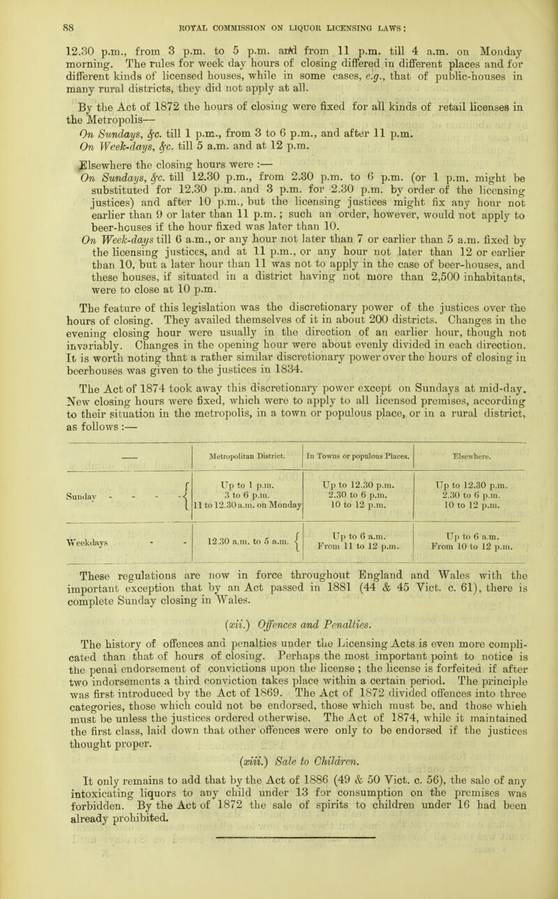 12.30 p.m., from 3 p.m. to 5 p.m. arM from 11 p.m. till 4 a.m. on Monday morning. The rules for week day hours of closing differed in different places and for different kinds of licensed houses, while in some cases, e.g., that of public-houses in many rural districts, they did not apply at all. By the Act of 1872 the hours of closing were fixed for all kinds of retail licenses in the Metropolis— On Sundays, Sfc. till 1 p.m., from 3 to 6 p.m., and after 11 p.m. On Week-days, Sfc. till 5 a.m. and at 12 p.m. Elsewhere the closing hours were :— On Sundays, fyc. till 12.30 p.m., from 2.30 p.m. to 6 p.m. (or 1 p.m. might be substituted for 12.30 p.m. and 3 p.m. for 2.30 p.m. by order of the licensing justices) and after 10 p.m., but the licensing justices might fix any hour not earlier than 9 or later than 11 p.m.; such an order, however, would not apply to beer-hcuses if the hour fixed was later than 10. On Week-days till 6 a.m., or any hour not later than 7 or earlier than 5 a.m. fixed by the licensing justices, and at 11 p.m., or any hour not later than 12 or earlier than 10, but a later hour than 11 was not to apply in the case of beer-houses, and these houses, if situated in a district having not more than 2,500 inhabitants, were to close at 10 p.m. The feature of this legislation was the discretionary power of the justices over the hours of closing. They availed themselves of it in about 200 districts. Changes in the evening closing hour were usually in the direction of an earlier hour, though not invariably. Changes in the opening hour were about evenly divided in each direction. It is worth noting that a rather similar discretionary power over the hours of closing in beerhouses was given to the justices in 1834. The Act of 1874 took away this discretionary power except on Sundays at mid-day. Now closing hours were fixed, which were to apply to all licensed premises, according to their situation in the metropolis, in a town or populous place, or in a rural district, as follows :— Metropolitan District. In Towns or populous Places. Elsewhere. Up to 1 p.m. Up to 12.30 p.m. Up to 12.30 p.m. Sunday - - -/ 3 to 6 p.m. 2.30 to 6 p.m. 2.30 to 6 p.m. 11 to 12.30 a.m. on Monday 10 to 12 p.m. 10 to 12 p.m. Weekdays • 12.30 a.m. to 5 a.m. j Up to 6 a.m. From 11 to 12 p.m. Up to 6 a.m. From 10 to 12 p.m. These regulations are now in force throughout England and Wales with the important exception that by an Act passed in 1881 (44 & 45 Vict. c. 61), there is complete Sunday closing in Wales. (xii.) Offences and Penalties. The history of offences and penalties under the Licensing Acts is even more compli- cated than that of hours of closing. Perhaps the most important point to notice is the penal endorsement of convictions upon the license ; the license is forfeited if after two indorsements a third conviction takes place within a certain period. The principle was first introduced by the Act of 1869. The Act of 1872 divided offences into three categories, those which could not be endorsed, those which must be, and those which must be unless the justices ordered otherwise. The Act of 1874, while it maintained the first class, laid down that other offences were only to be endorsed if the justices thought proper. {xiii.) Sale to Children. It only remains to add that by the Act of 1886 (49 & 50 Vict. c. 56), the sale of &ny intoxicating liquors to any child under 13 for consumption on the premises was forbidden. By the Act of 1872 the sale of spirits to children under 16 had been already prohibited.