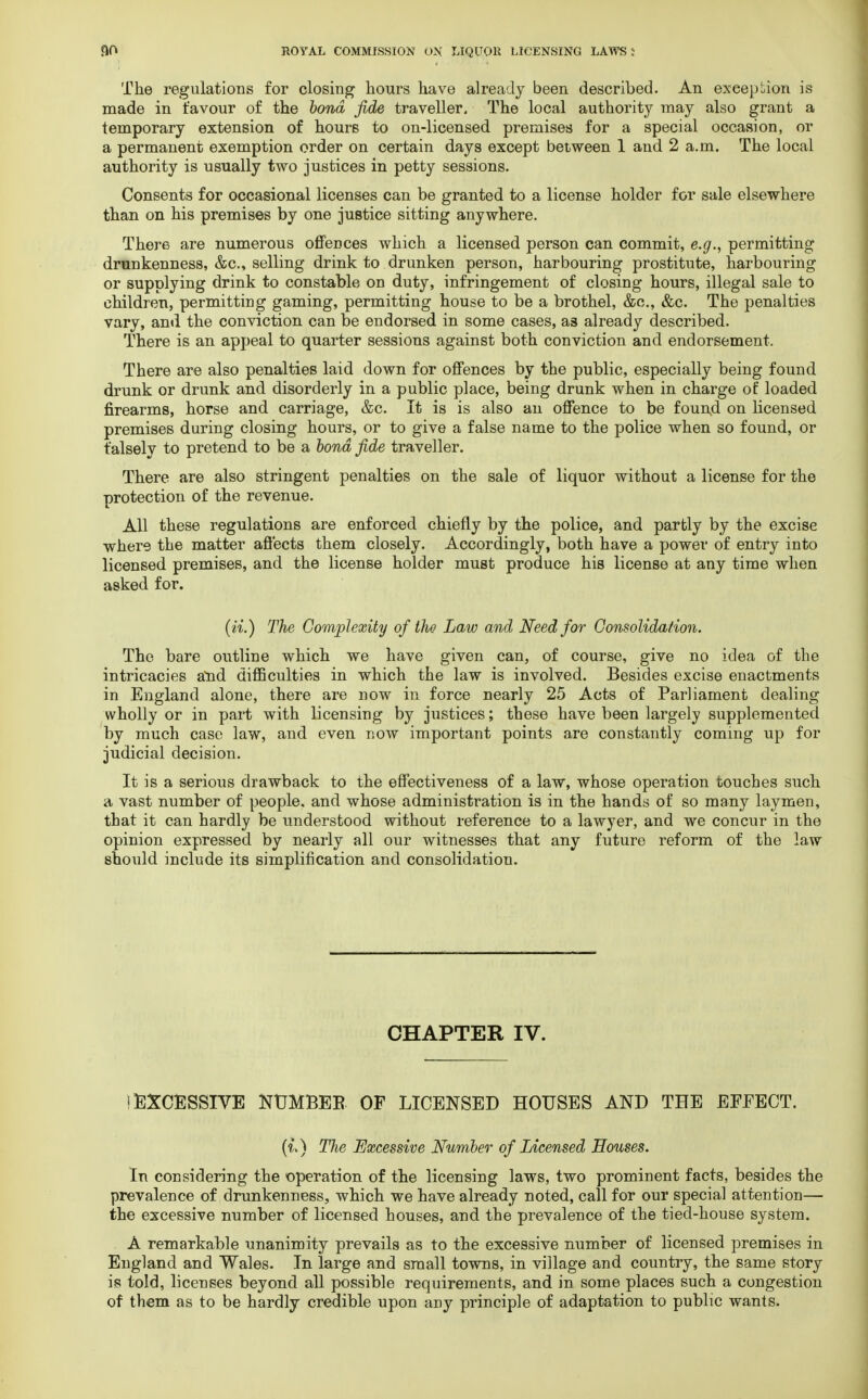 The regulations for closing hours have already been described. An exception is made in favour of the bond fide traveller. The local authority may also grant a temporary extension of hours to on-licensed premises for a special occasion, or a permanent exemption order on certain days except between 1 and 2 a.m. The local authority is usually two justices in petty sessions. Consents for occasional licenses can be granted to a license holder for sale elsewhere than on his premises by one justice sitting anywhere. There are numerous offences which a licensed person can commit, e.g., permitting drunkenness, &c, selling drink to drunken person, harbouring prostitute, harbouring or supplying drink to constable on duty, infringement of closing hours, illegal sale to children, permitting gaming, permitting house to be a brothel, &c, &c. The penalties vary, and the conviction can be endorsed in some cases, as already described. There is an appeal to quarter sessions against both conviction and endorsement. There are also penalties laid down for offences by the public, especially being found drunk or drunk and disorderly in a public place, being drunk when in charge of loaded firearms, horse and carriage, &c. It is is also an offence to be found on licensed premises during closing hours, or to give a false name to the police when so found, or falsely to pretend to be a bond fide traveller. There are also stringent penalties on the sale of liquor without a license for the protection of the revenue. All these regulations are enforced chiefly by the police, and partly by the excise where the matter affects them closely. Accordingly, both have a power of entry into licensed premises, and the license holder must produce his license at any time when asked for. (n.) The Complexity of the Law and Need for Consolidation. The bare outline which we have given can, of course, give no idea of the intricacies atid difficulties in which the law is involved. Besides excise enactments in England alone, there are now in force nearly 25 Acts of Parliament dealing wholly or in part with licensing by justices; these have been largely supplemented by much case law, and even now important points are constantly coming up for judicial decision. It is a serious drawback to the effectiveness of a law, whose operation touches such a vast number of people, and whose administration is in the hands of so many laymen, that it can hardly be understood without reference to a lawyer, and we concur in the opinion expressed by nearly all our witnesses that any future reform of the law should include its simplification and consolidation. CHAPTER IV. ! EXCESSIVE NTJMBEB OF LICENSED HOUSES AND THE EFFECT. (i.) The Excessive Number of Licensed Souses. In considering the operation of the licensing laws, two prominent facts, besides the prevalence of drunkenness, which we have already noted, call for our special attention— the excessive number of licensed houses, and the prevalence of the tied-house system. A remarkable unanimity prevails as to the excessive number of licensed premises in England and Wales. In large and small towns, in village and country, the same story is told, licenses beyond all possible requirements, and in some places such a congestion of them as to be hardly credible upon any principle of adaptation to public wants.