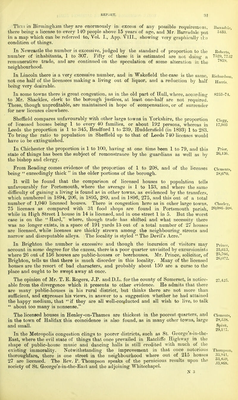 REP-OKT, Thu3 in Birmingham they are enormously in excess of any possible requirement., there being a license to every 140 people above 15 years of age, and Mr. Barradale put in a map which can be referred to, Vol. I., App. VlIL, showing very graphically ite condition of things. In Newcastle the number is excessive, judged by the standard of proportion to the number of inhabitants, 1 to 307. Fifty of these it is estimated are not doing a remunerative trade, and are continued on the speculation of some alteration in the neighbourhood. In Lincoln there is a very excessive number, and in Wakefield the case is the same, not one half of the licensees making a living out of liquor, and a reduction by half being very desirable. In some towns there is great congestion, as in the old part of Hull, where, according to Mr. Shackles, clerk to the borough justices, at least one-half are not required. These, though unprofitable, are maintained in hope of compensation, or of surrender for new licenses elsewhere. Sheffield compares unfavourably with other large towns in Yorkshire, the proportion of licensed houses being 1 to every 40 families, or about 192 persons, whereas in Leeds the proportion is 1 to 345, Bradford 1 to 239, Huddersfield (in 1893) 1 to 283. To bring the ratio to population in Sheffield up to that of Leeds 740 licenses would have to be extinguished. In Chichester the proportion is 1 to 100, having at one time been 1 to 79, and this state of things has been the subject of remonstrance by the guardians as well as by the bishop and clergy. From Reading comes evidence of the proportion of 1 to 208, and of the licenses being  exceedingly thick  in the older portions of the borough. It will be found that the comparison of licensed houses to population tells unfavourably for Portsmouth, where the average is 1 to 153, and where the same difficulty of gaining a living is found as in other towns, as evidenced by the transfers, which numbered in 1894, 206, in 1895, 289. and in 1896, 275, and this out of a total number of 1,040 licensed houses. There is congestion here as in other large towns. 75 licenses as compared with 31 food shops are found in Portsmouth parish, while in High Street 1 house in 14 is licensed, and in one street 1 in 5. But the worst case is on the  Hard, where, though trade has shifted and what necessity there was no longer exists, in a space of 191 yards 13 out of a total number of 27 houses are licensed, while licenses are thickly strewn among the neighbouring streets and narrow and disreputable alleys. The locality is styled  The Devil's Acre. In Brighton the number is excessive and though the incursion of visitors may account in some degree for the excess, there is a poor quarter unvisited by excursionists where 26 out of 156 houses are public-houses or beerhouses. Mr. Prince, solicitor, of Brighton, tells us that there is much disorder in this locality. Many of the licensed houses are the resort of bad characters, and probably about 150 are a curse to the place and ought to be swept away at once. The opinion of Mr. T. E. Rogers, J.P. and D.L. for the county of Somerset, is notice- able from the divergence which it presents to other evidence. He admits that there are many public-houses in his rural district, but thinks there are not more than sufficient, and expresses his views, in answer to a suggestion whether he had attained the happy medium, that  if they are all well-conducted and all wish to live, to talk  about too many is nonsense. The licensed houses in Henley-on-Thames are thickest in the poorest quarters, and in the town of Halifax this coincidence is also found, as in many other towns, large and small. In the Metropolis congestion clings to poorer districts, such as St. George's-in-the- Bast, where the evil state of things that once prevailed in Ratcliffe Highway in the shape of public-house music and dancing halls is still credited with much of the existing immorality. Notwithstanding the improvement in that once notorious thoroughfare, there is one street in the neighbourhood where out of 215 houses 27 are licensed. The Rev. P. Thompson speaks of the pernicious results upon the society of St. Greorge's-in-the-Bast and the adjoining Whitechapel.