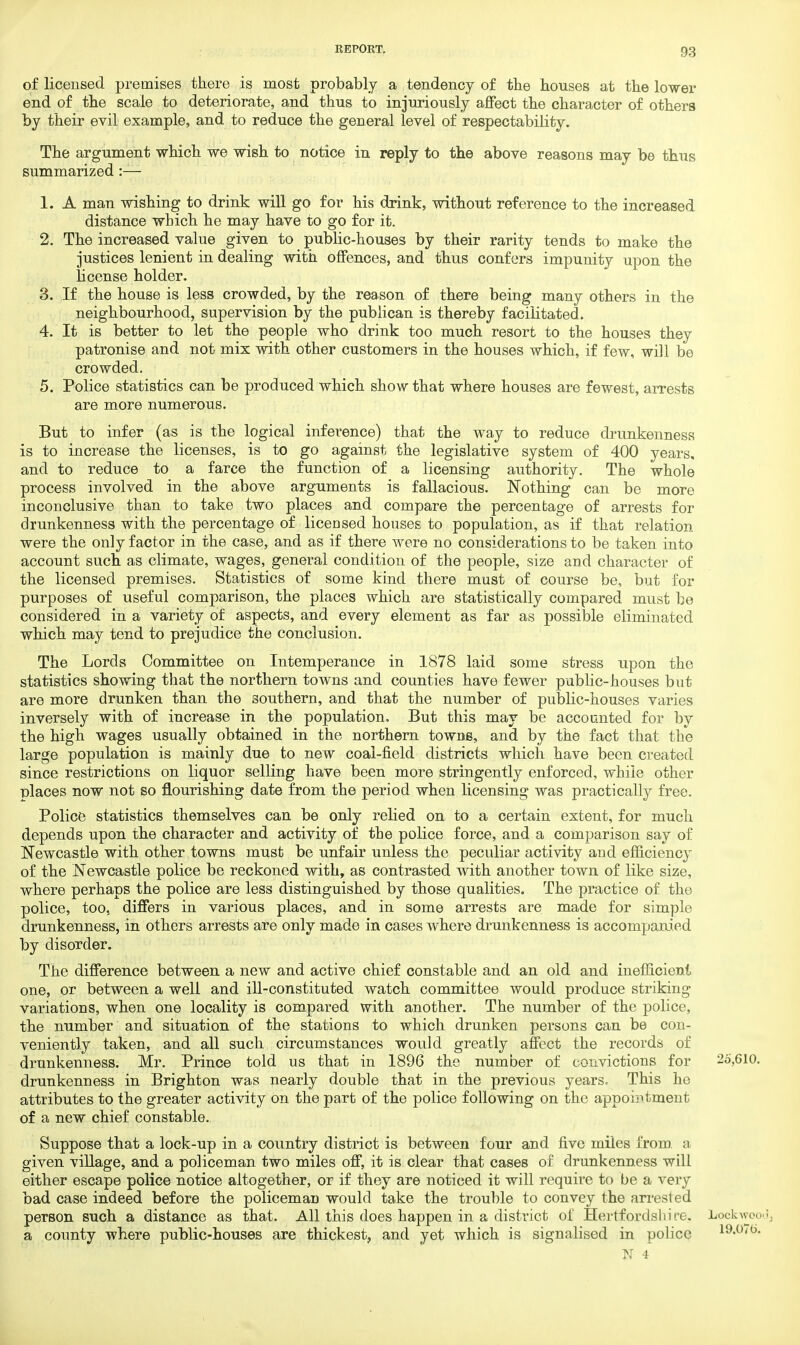 of licensed premises there is most probably a tendency of the houses at the lower end of the scale to deteriorate, and thus to injuriously affect the character of others by their evil example, and to reduce the general level of respectability. The argument which we wish to notice in reply to the above reasons may be thus summarized:— 1. A man wishing to drink will go for his drink, without reference to the increased distance which he may have to go for it. 2. The increased value given to public-houses by their rarity tends to make the justices lenient in dealing with offences, and thus confers impunity upon the license holder. 3. If the house is less crowded, by the reason of there being many others in the neighbourhood, supervision by the publican is thereby facilitated. 4. It is better to let the people who drink too much resort to the houses they patronise and not mix with other customers in the houses which, if few, will be crowded. 5. Police statistics can be produced which show that where houses are fewest, arrests are more numerous. But to infer (as is the logical inference) that the way to reduce drunkenness is to increase the licenses, is to go against the legislative system of 400 years, and to reduce to a farce the function of a licensing authority. The whole process involved in the above arguments is fallacious. Nothing can be more inconclusive than to take two places and compare the percentage of arrests for drunkenness with the percentage of licensed houses to population, as if that relation were the only factor in the case, and as if there were no considerations to be taken into account such as climate, wages, general condition of the people, size and character of the licensed premises. Statistics of some kind there must of course be, but for purposes of useful comparison, the places which are statistically compared must be considered in a variety of aspects, and every element as far as possible eliminated which may tend to prejudice the conclusion. The Lords Committee on Intemperance in 1878 laid some stress upon the statistics showing that the northern towns and counties have fewer public-houses but are more drunken than the southern, and that the number of public-houses varies inversely with of increase in the population. But this may be accounted for by the high wages usually obtained in the northern towns, and by the fact that the large population is mainly due to new coal-field districts which have been created since restrictions on liquor selling have been more stringently enforced, while other places now not so flourishing date from the period when licensing was practically free. Police statistics themselves can be only relied on to a certain extent, for much depends upon the character and activity of the police force, and a comparison say of Newcastle with other towns must be unfair unless the peculiar activity and efficiency of the Newcastle police be reckoned with, as contrasted with another town of like size, where perhaps the police are less distinguished by those qualities. The practice of the police, too. differs in various places, and in some arrests are made for simple drunkenness, in others arrests are only made in cases where drunkenness is accompanied by disorder. The difference between a new and active chief constable and an old and inefficient one, or between a well and ill-constituted watch committee would produce striking variations, when one locality is compared with another. The number of the police, the number and situation of the stations to which drunken persons can be con- veniently taken, and all such circumstances would greatly affect the records of drunkenness. Mr. Prince told us that in 1896 the number of convictions for 25,610. drunkenness in Brighton was nearly double that in the previous years. This he attributes to the greater activity on the part of the police following on the appointment of a new chief constable. Suppose that a lock-up in a country district is between four and five miles from, a given village, and a policeman two miles off, it is clear that cases of drunkenness will either escape police notice altogether, or if they are noticed it will require to be a very bad case indeed before the policeman would take the trouble to convey the arrested person such a distance as that. All this does happen in a district of Hertfordshire. Lock-wood, a county where public-houses are thickest, and yet which is signalised in police i9.o<fc>.