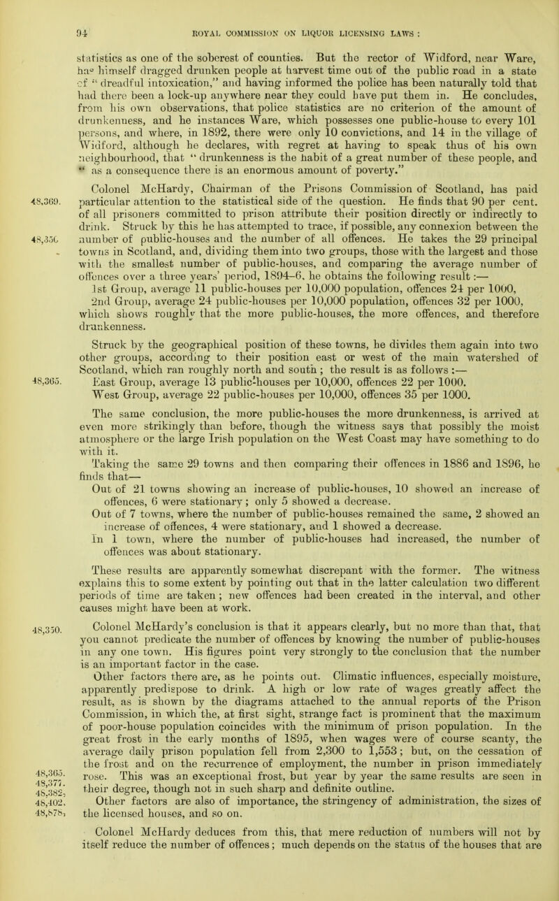 statistics as one of the soberest of counties. Bat the rector of Widford, near Ware, ha° himself dragged drunken people at harvest time out of the public road in a state of  dreadful intoxication, and having informed the police has been naturally told that had there been a lock-up anywhere near they could have put them in. He concludes, from his own observations, that police statistics are no criterion of the amount of drunkenness, and he instances Ware, which possesses one public-house to every 101 persons, and where, in 1892, there were only 10 convictions, and 14 in the village of Widford, although he declares, with regret at having to speak thus of his own neighbourhood, that  drunkenness is the nabit of a great number of these people, and I as a consequence there is an enormous amount of poverty. Colonel McHardy, Chairman of the Prisons Commission of Scotland, has paid particular attention to the statistical side of the question. He finds that 90 per cent, of all prisoners committed to prison attribute their position directly or indirectly to drink. Struck by this he has attempted to trace, if possible, any connexion between the number of public-houses and the number of all offences. He takes the 29 principal towns in Scotland, and, dividing them into two groups, those with the largest and those with the smallest number of public-houses, and comparing the average number of offences over a three years' period, 1894-6, he obtains the following result:— 1st Group, average 11 public-houses per 10,000 population, offences 24 per 1000, 2nd Group, average 24 public-houses per 10,000 population, offences 32 per 1000, which shows roughly that the more public-houses, the more offences, and therefore drunkenness. Struck by the geographical position of these towns, he divides them again into two other groups, according to their position east or west of the main watershed of Scotland, which ran roughly north and south ; the result is as follows :— East Group, average 13 public-houses per 10,000, offences 22 per 1000. West Group, average 22 public-houses per 10,000, offences 35 per 1000. The same conclusion, the more public-houses the more drunkenness, is arrived at even more strikingly than before, though the witness says that possibly the moist atmosphere or the large Irish population on the West Coast may have something to do with it. Taking the same 29 towns and then comparing their offences in 1886 and 1S96, he finds that— Out of 21 towns showing an increase of public-houses, 10 showed an increase of offences, 6 were stationary; only 5 showed a decrease. Out of 7 towns, where the number of public-houses remained the same, 2 showed an increase of offences, 4 were stationary, and 1 showed a decrease. In 1 town, where the number of public-houses had increased, the number of offences was about stationary. These results are apparently somewhat discrepant with the former. The witness explains this to some extent by pointing out that in the latter calculation two different periods of time are taken ; new offences had been created in the interval, and other causes might have been at work. Colonel McHardy's conclusion is that it appears clearly, but no more than that, that you cannot predicate the number of offences by knowing the number of public-houses in any one town. His figures point very strongly to the conclusion that the number is an important factor in the case. Other factors there are, as he points out. Climatic influences, especially moisture, apparently predispose to drink. A high or low rate of wages greatly affect the result, as is shown by the diagrams attached to the annual reports of the Prison Commission, in which the, at first sight, strange fact is prominent that the maximum of poor-house population coincides with the minimum of prison population. In the great frost in the early months of 1895, when wages were of course scanty, the average daily prison population fell from 2,300 to 1,553; but, on the cessation of the frost and on the recurrence of employment, the number in prison immediately rose. This was an exceptional frost, but year by year the same results are seen in their degree, though not in such sharp and definite outline. Other factors are also of importance, the stringency of administration, the sizes of the licensed houses, and so on. Colonel McHardy deduces from this, that mere reduction of numbers will not by itself reduce the number of offences; much depends on the status of the houses that are