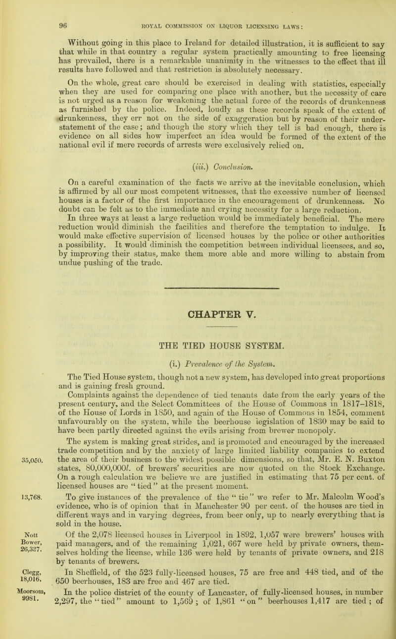 Without going in this place to Ireland for detailed illustration, it is sufficient to say that while in that country a regular system practically amounting to free licensing has prevailed, there is a remarkable unanimity in the witnesses to the effect that ill results have followed and that restriction is absolutely necessary. On the whole, great care should be exercised in dealing with statistics, especially when they are used for comparing one place with another, but the necessity of care is not urged as a reason for weakening the actual force of the records of drunkenness as furnished by the police. Indeed, loudly as these records speak of the extent of drunkenness, they err not on the side of exaggeration but by reason of their under- statement of the case; and though the story which they tell is bad enough, there is evidence on all sides how imperfect an idea would be formed of the extent of the national evil if mere records of arrests were exclusively relied on. (Hi.) Conclusion. On a careful examination of the facts we arrive at the inevitable conclusion, which is affirmed by all our most competent witnesses, that the excessive number of licensed houses is a factor of the first importance in the encouragement of drunkenness. No doubt can be felt as to the immediate and crying necessity for a large reduction. In three ways at least a large reduction would be immediately beneficial. The mere reduction would diminish the facilities and therefore the temptation to indulge. It would make effective supervision of licensed houses by the police or other authorities a possibility. It would diminish the competition between individual licensees, and so, by improving their status, make them more able and more willing to abstain from undue pushing of the trade. CHAPTER V. THE TIED HOUSE SYSTEM. 35,0c0. 13,768. Nott Bower, 26,337. Clegg, 18,016, Moorsom, 9981. (i.) Prevalence of the System. The Tied House system, though not a new system, has developed into great proportions and is gaining fresh ground. Complaints against the dependence of tied tenants date from the early years of the present century, and the Select Committees of the House of Commons in 1817-1818, of the House of Lords in 1850, and again of the House of Commons in 1854, comment unfavourably on the system, while the beerhouse legislation of 1830 may be said to have been partly directed against the evils arising from brewer monopoly. The system is making great strides, and is promoted and encouraged by the increased trade competition and by the anxiety of large limited liability companies to extend the area of their business to the widest possible dimensions, so that, Mr. E. N. Buxton states, 80,000,000/. of brewers' securities are now quoted on the Stock Exchange. On a rough calculation we believe we are justified in estimating that 75 per cent, of licensed houses are  tied  at the present moment. To give instances of the prevalence of the  tie  we refer to Mr. Malcolm Wood's evidence, who is of opinion that in Manchester 90 per cent, of the houses are tied in different ways and in varying degrees, from beer only, up to nearly everything that is sold in the house. Of the 2,078 licensed houses in Liverpool in 1892, 1,057 were brewers' houses with paid managers, and of the remaining 1,021, 667 were held by private owners, them- selves holding the license, while 136 were held by tenants of private owners, and 218 by tenants of brewers. In Sheffield, of the 523 fully-licensed houses, 75 are free and 448 tied, and of the 650 beerhouses, 183 are free and 467 are tied. In the police district of the county of Lancaster, of fully-licensed houses, in number 2,297, the'Hied amount to 1,569 ; of 1,861 ''on beerhouses 1,417 are tied; of
