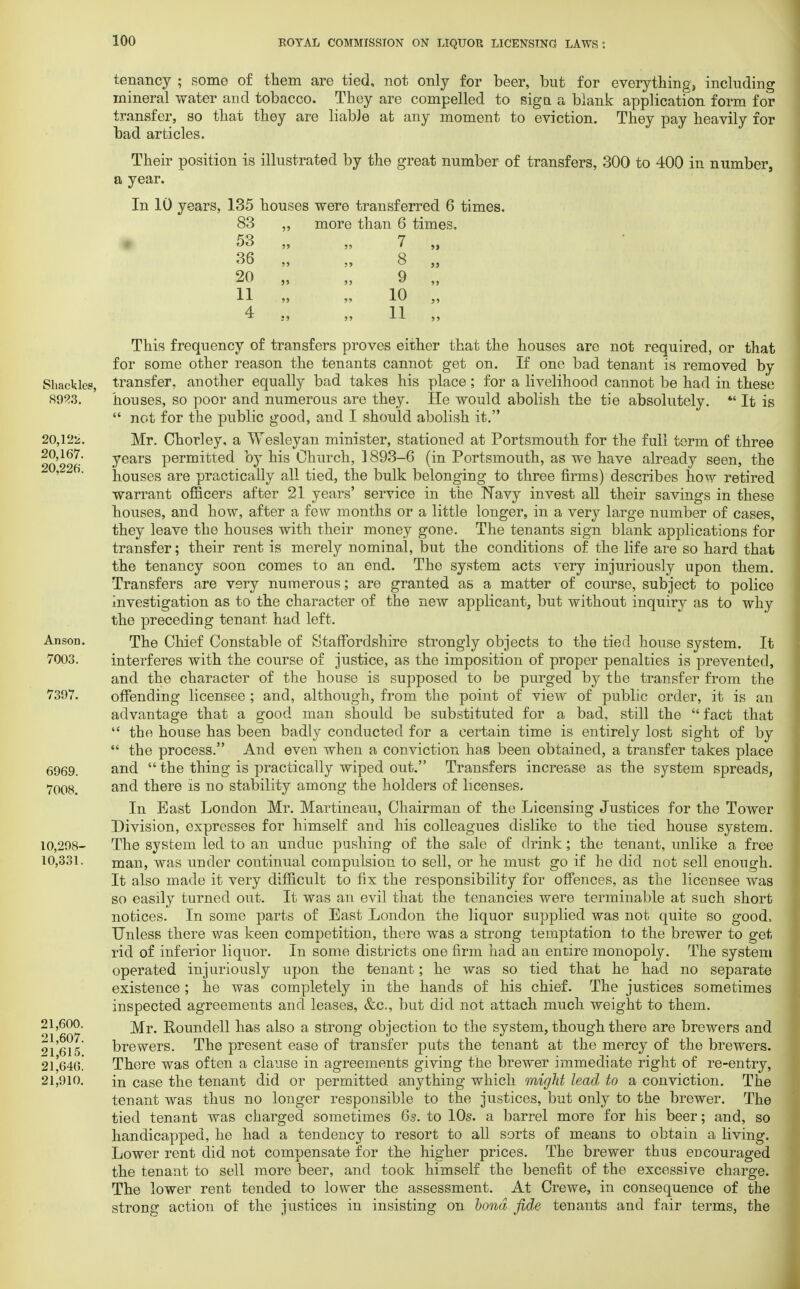 tenancy ; some of tliem are tied, not only for beer, but for everything, including mineral water and tobacco. Tbey are compelled to sign a blank application form for transfer, so that they are liable at any moment to eviction. They pay heavily for bad articles. Their position is illustrated by the great number of transfers, 300 to 400 in number, a year. In 10 years, 135 houses were transferred 6 times. 83 ,, more than 6 times, 53 ,, „ 7 ,, 36 ,, „ 8 „ 20 „ „ 9 „ 11 „ „ 10 „ 4 „ „ 11 „ This frequency of transfers proves either that the houses are not required, or that for some other reason the tenants cannot get on. If one bad tenant is removed by Shackles, transfer, another equally bad takes his place; for a livelihood cannot be had in these houses, so poor and numerous are they. He would abolish the tie absolutely. *' It is  not for the public good, and I should abolish it. 20,122. Mr. Chorley, a Wesleyan minister, stationed at Portsmouth for the full term of three 20 2%' years permitted by his Church, ] 893-6 (in Portsmouth, as we have already seen, the houses are practically all tied, the bulk belonging to three firms) describes how retired warrant officers after 21 years' service in the Navy invest all their savings in these houses, and how, after a few months or a little longer, in a very large number of cases, they leave the houses with their money gone. The tenants sign blank applications for transfer; their rent is merely nominal, but the conditions of the life are so hard that the tenancy soon comes to an end. The system acts very injuriously upon them. Transfers are very numerous; are granted as a matter of course, subject to police investigation as to the character of the new applicant, but without inquiry as to why the preceding tenant had left. Anson. The Chief Constable of Staffordshire strongly objects to the tied house system. It 7003. interferes with the course of justice, as the imposition of proper penalties is prevented, and the character of the house is supposed to be purged by the transfer from the 7397. offending licensee ; and, although, from the point of view of public order, it is an advantage that a good man should be substituted for a bad, still the fact that  the house has been badly conducted for a certain time is entirely lost sight of by  the process. And even when a conviction has been obtained, a transfer takes place 6969. and  the thing is practically wiped out. Transfers increase as the system spreads, 7008. and there is no stability among the holders of licenses. In East London Mr. Martineau, Chairman of the Licensing Justices for the Tower Division, expresses for himself and his colleagues dislike to the tied house system. 10,298- The system led to an undue pushing of the sale of drink; the tenant, unlike a free 10,331. man, was under continual compulsion to sell, or he must go if he did not sell enough. It also made it very difficult to fix the responsibility for offences, as the licensee was so easily turned out. It was an evil that the tenancies were terminable at such short notices. In some parts of East London the liquor supplied was not quite so good, Unless there was keen competition, there was a strong temptation to the brewer to get rid of inferior liquor. In some districts one firm had an entire monopoly. The system operated injuriously upon the tenant; he was so tied that he had no separate existence; he was completely in the hands of his chief. The justices sometimes inspected agreements and leases, &c, but did not attach much weight to them. 21,600. Roundel! has also a strong objection to the system, though there are brewers and 91515 brewers. The present ease of transfer puts the tenant at the mercy of the brewers. 21'646.' There was often a clause in agreements giving the brewer immediate right of re-entry, 21,910. in Case the tenant did or permitted anything which might lead to a conviction. The tenant was thus no longer responsible to the justices, but only to the brewer. The tied tenant was charged sometimes 6s. to 10s. a barrel more for his beer; and, so handicapped, he had a tendency to resort to all sorts of means to obtain a living. Lower rent did not compensate for the higher prices. The brewer thus encouraged the tenant to sell more beer, and took himself the benefit of the excessive charge. The lower rent tended to lower the assessment. At Crewe, in consequence of the strong action of the justices in insisting on bond fide tenants and fair terms, the