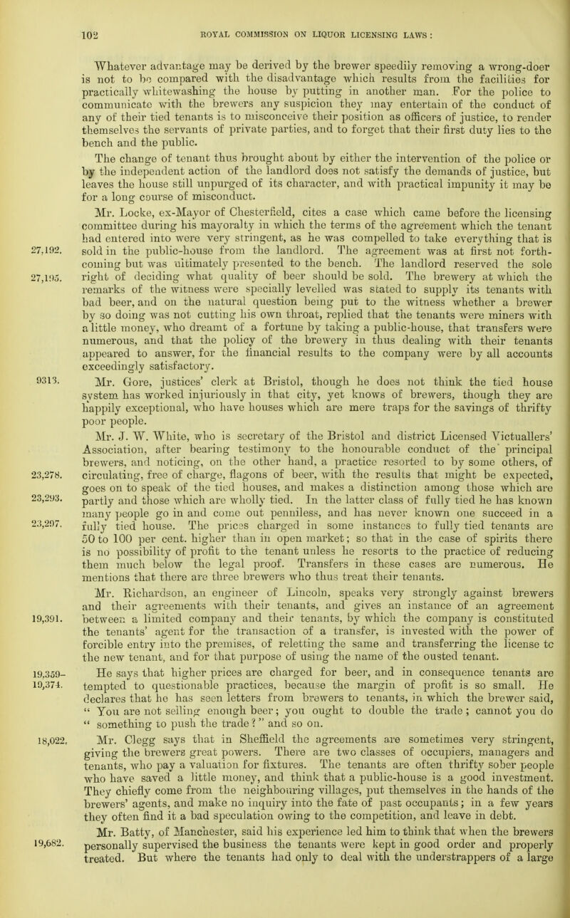 Whatever advantage may be derived by the brewer speedily removing a wrong-doer is not to bo compared with the disadvantage which results from the facilities for practically whitewashing the house by putting in another man. For the police to communicate with the brewers any suspicion they may entertain of the conduct of any of their tied tenants is to misconceive their position as officers of justice, to render themselves the servants of private parties, and to forget that their first duty lies to the bench and the public. The change of tenant thus brought about by either the intervention of the police or by the independent action of the landlord does not satisfy the demands of justice, but leaves the house still unpurged of its character, and with practical impunity it may be for a lone: course of misconduct. Mr. Locke, ex-Mayor of Chesterfield, cites a case which came before the licensing committee during his mayoralty in which the terms of the agreement which the tenant had entered into were very stringent, as he was compelled to take everything that is 27.192. sold in the public-house from the landlord. The agreement was at first not forth- coming but was ultimately presented to the bench. The landlord reserved the sole 27,195. right of deciding what quality of beer should be sold. The brewery at which the remarks of the witness were specially levelled was stated to supply its tenants with bad beer, and on the natural question being put to the witness whether a brewer by so doing was not cutting his own throat, replied that the tenants were miners with a little money, who dreamt of a fortune by taking a public-house, that transfers were numerous, and that the policy of the brewery in thus dealing with their tenants appeared to answer, for the financial results to the company were by all accounts exceedingly satisfactory. 9313. ]y[r> Gore, justices' clerk at Bristol, though he does not think the tied house system has worked injuriously in that city, yet knows of brewers, though they are happily exceptional, who have houses which are mere traps for the savings of thrifty poor people. Mr. J. W. White, who is secretary of the Bristol and district Licensed Victuallers' Association, after bearing testimony to the honourable conduct of the principal brewers, and noticing, on the other hand, a practice resorted to by some others, of 23,278. circulating, free of charge, flagons of beer, with the results that might be expected* goes on to speak of the tied houses, and makes a distinction among those which are 23,293. partly and those which are wholly tied. In the latter class of fully tied he has known many people go in and come out penniless, and has never known one succeed in a 23,297. fully tied house. The prices charged in some instances to fully tied tenants are 50 to 100 per cent, higher than in open market; so that in the case of spirits there is no possibility of profit to the tenant unless he resorts to the practice of reducing them much below the legal proof. Transfers in these cases are numerous. He mentions that there are three brewers who thus treat their tenants. Mr. Richardson, an engineer of Lincoln, speaks very strongly against brewers and their agreements with their tenants, and gives an instance of an agreement 19,391. between a limited company and their tenants, by which the company is constituted the tenants' agent for the transaction of a transfer, is invested with the power of forcible entry into the premises, of reletting the same and transferring the license tc the new tenant, and for that purpose of using the name of the ousted tenant. 19.359- He says that higher prices are charged for beer, and in consequence tenants are 19,374. tempted to questionable practices, because the margin of profit is so small. He declares that he has seen letters from brewers to tenants, in which the brewer said,  You are not selling enough beer; you ought to double the trade ; cannot you do  something to push the trade ?  and so on. 18,022, Mr. CI egg says that in Sheffield the agreements a.re sometimes very stringent, giving the brewers great powers. There are two classes of occupiers, managers and tenants, who pay a valuation for fixtures. The tenants are often thrifty sober people who have saved a little money, and think that a public-house is a good investment. They chiefly come from the neighbouring villages, put themselves in the hands of the brewers' agents, and make no inquiry into the fate of past occupants; in a few years they often find it a bad speculation owing to the competition, and leave in debt. Mr. Batty, of Manchester, said his experience led him to think that when the brewers 19,682. personally supervised the business the tenants were kept in good order and properly treated. But where the tenants had only to deal with the understrappers of a large