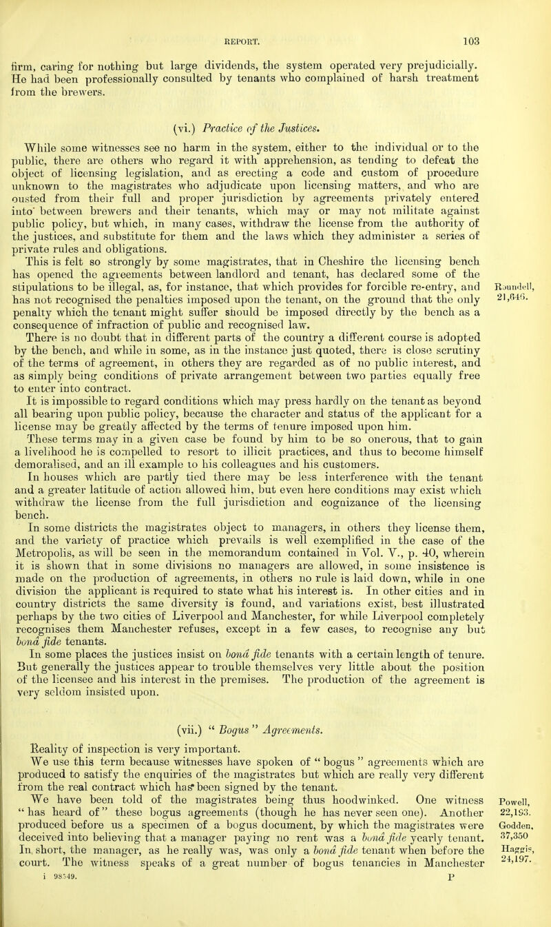 firm, caring for nothing but large dividends, the system operated very prejudicially. He had been professionally consulted by tenants who complained of harsh treatment from the brewers. (vi.) Practice of the Justices. While some witnesses see no harm in the system, either to the individual or to the public, there are others who regard it with apprehension, as tending to defeat the object of licensing legislation, and as erecting a code and custom of procedure unknown to the magistrates who adjudicate upon licensing matters, and who are ousted from their full and proper jurisdiction by agreements privately entered into' between brewers and their tenants, which may or may not militate against public policy, but which, in many cases, withdraw the license from the authority of the justices, and substitute for them and the laws which they administer a series of nrivate rules and obligations. This is felt so strongly by some magistrates, that in Cheshire the licensing bench has opened the agreements between landlord and tenant, has declared some of the stipulations to be illegal, as, for instance, that which provides for forcible re-entry, and Roundel!, has not recognised the penalties imposed upon the tenant, on the ground that the only 21,646. penalty which the tenant might suffer should be imposed directly by the bench as a consequence of infraction of public and recognised law. There is no doubt that in different parts of the country a different course is adopted by the bench, and while in some, as in the instance just quoted, there is close scrutiny of the terms of agreement, in others they are regarded as of no public interest, and as simply being conditions of private arrangement between two parties equally free to enter into contract. It is impossible to regard conditions which may press hardly on the tenant as beyond all bearing upon public policy, because the character and status of the applicant for a license may be greatly affected by the terms of tenure imposed upon him. These terms may in a given case be found by him to be so onerous, that to gain a livelihood he is compelled to resort to illicit practices, and thus to become himself demoralised, and an ill example to his colleagues and his customers. In houses which are partly tied there may be less interference with the tenant and a greater latitude of action allowed him, but even here conditions may exist which withdraw the license from the full jurisdiction and cognizance of the licensing bench. In some districts the magistrates object to managers, in others they license them, and the variety of practice which prevails is well exemplified in the case of the Metropolis, as will be seen in the memorandum contained in Vol. V., p. 40, wherein it is shown that in some divisions no managers are allowed, in some insistence is made on the production of agreements, in others no rule is laid down, while in one division the applicant is required to state what his interest is. In other cities and in country districts the same diversity is found, and variations exist, best illustrated perhaps by the two cities of Liverpool and Manchester, for while Liverpool completely recognises them Manchester refuses, except in a few cases, to recognise any but bond fide tenants. In some places the justices insist on bond fide tenants with a certain length of tenure. But generally the justices appear to trouble themselves very little about the position of the licensee and his interest in the premises. The production of the agreement is very seldom insisted upon. (vii.)  Bogus  Agreements. Eeality of inspection is very important. We use this term because witnesses have spoken of  bogus  agreements which are produced to satisfy the enquiries of the magistrates but which are really very different from the real contract which has* been signed by the tenant. We have been told of the magistrates being thus hoodwinked. One witness Powell, has heard of these bogus agreements (though he has never seen one). Another 22,193. produced before us a specimen of a bogus document, by which the magistrates were Godden, deceived into believing that a manager paying no rent was a bund fide yearly tenant. 37,350 In, short, the manager, as he really was, was only a bond fide tenant when bef ore the Haggis, court. The witness speaks of a great number of bogus tenancies in Manchester 24,197. i 98549. P
