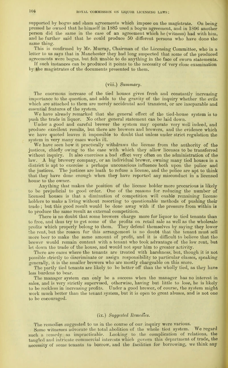 supported by bogus and sham agreements which impose on the magistrate. On being pressed he owned that he himself in 1885 used a bogus agreement, and in 1896 another person did the same in the case of an agreement which he (witness) had with him, and he further said that he could produce 50 different persons who have done the same thing. This is confirmed by Mr. Murray, Chairman of the Licensing Committee, who in a letter to us says that in Manchester they had long suspected that some of the produced agreements were bogus, but felt unable to do anything in the face of sworn statements. If such instances can be produced it points to the necessity of very close examination by the magistrates of the documents presented to them. (viii.) Summary. The enormous increase of the tied houses gives fresh and constantly increasing importance to the question, and adds to the gravity of the inquiry whether the evils which are attached to them are merely accidental and transient, or are inseparable and essential features of the system. We have already remarked that she general effect of the tied-house system is to push the trade in liquor. No other general statement can be laid down. Under a good and careful brewer the system may operate very well indeed, and produce excellent results, but there are brewers and brewers, and the evidence which we have quoted leaves it impossible to doubt that unless under strict regulation the system in very many cases works ill. We have seen how it practically withdraws the license from the authority of the justices, chiefly owing to the ease with which they allow licenses to be transferred without inquiry. It also exercises a bad effect very often on the administration of the law. A big brewery company, or an individual brewer, owning many tied houses in a district is apt to exercise a perhaps unconscious influence both upon the police and the justices. The justices are loath to refuse a license, and the police are apt to think that they have done enough when they have reported any misconduct in a licensed house to the owner. Anything that makes the position of the license holder more precarious is likely to be prejudicial to good order. One of the reasons for reducing the number of licensed houses is that a diminution of competition will enable remaining license holders to make a living without resorting to questionable methods of pushing their trade ; but this good result would be done away with if the pressure from within is to produce the same result as external competition. There is no doubt that some brewers charge more for liquor to tied tenants than to free, and thus try to get some of the profits on retail sale as well as the wholesale profits which properly belong to them. They defend themselves by saying they lower the rent, but the reason for this arrangement is no doubt that the tenant must sell more beer to make the same amount of profit, and it is difficult to believe that the brewer would remain content with a tenant who took advantage of the low rent, but let down the trade of the house, and would not spur him to greater activity. There are cases where the tenants are treated with harshness, but, though it is not possible strictly to discriminate or assign responsibility to particular classes, speaking generally, it is the smaller brewers who are mostly chargeable on this score. The partly tied tenants are likely to be better off than the wholly tied, as they have less burdens to bear. The manager system can only be a success when the manager has no interest in sales, and is very strictly supervised, otherwise, having but little to lose, he is likely to be reckless in increasing profits. Under a good brewer, of course, the system might work much better than the tenant system, but it is open to great abuses, and is not one to be encouraged. (ix.) Suggested Remedies. The remedies suggested to us in the course of our inquiry were various. Some witnesses advocate the total abolition of the whole tied system. We regard such a remedy as impracticable. Looking to the complication of relations, the tangled and intricate commercial interests which govern this department of trade, the necessity of some tenants to borrow, and the facilities for borrowing, we think any