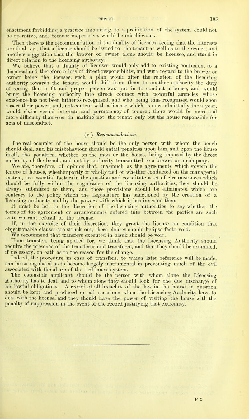 enactment forbidding- a practice amounting to a prohibition of the system could not be operative, and, because inoperative, would be mischievous. Then there is the recommendation of the duality of licenses, seeing that the interests are dual, i.e., that a license should be issued to the tenant as well as to the owner, and another suggestion that the brewer or owner alone should be licensee, and stand in direct relation to the licensing authority. We believe that a duality of licenses would only add to existing confusion, to a dispersal and therefore a loss of direct responsibility, and with regard to the brewer or owner being the licensee, such a plan would alter the relation of the licensing authority towards the tenant, would shift from them to another authority the duty of seeing that a fit and proper person was put in to conduct a house, and would bring the licensing authority into direct contact with powerful agencies whose existence has not been hitherto recognised, and who being thus recognised would soon assert their power, and, not content with a license which is now admittedly for a year, would claim vested interests and permanency of tenure ; there would be more and more difficulty than ever in making not the tenant only but the house responsible for acts of misconduct. (x.) Recommendations. The real occupier of the house should be the only person with whom the bench should deal, and his misbehaviour should entail penalties upon him, and upon the house itself, the penalties, whether on the man or the house, being imposed by the direct authority of the bench, and not by authority transmitted to a brewer or a company. We are, therefore, of opinion that, inasmuch as the agreements which govern the tenure of houses, whether partly or wholly tied or whether conducted on the managerial system, are essential factors in the question and constitute a set of circumstances which should be fully within the cognisance of the licensing authorities, they should be always submitted to them, and those provisions should be eliminated which are contrary to the policy which the Legislature has sanctioned by the creation of a licensing authority and by the powers with which it has invested them. It must be left to the discretion of the licensing authorities to say whether the terms of the agreement or arrangements entered into between the parties are such as to warrant refusal of the license. If, in the exercise of their discretion, they grant the license on condition that objectionable clauses are struck out, these clauses should be ipso facto void. We recommend that transfers executed in blank should be void. Upon transfers being applied for, we think that the Licensing Authority should require the presence of the transferor and transferee, and that they should be examined, if necessary, on oath as to the reason for the change. Indeed, the procedure in case of transfers, to which later reference will be made, can be so regulated as to become largely instrumental in preventing much of the evil associated with the abuse of the tied house system. The ostensible applicant should be the person with whom alone the Licensing Authority has to deal, and to whom alone they should look for the due discharge of his lawful obligations. A record of all breaches of the law in the house in question should be kept and produced on all occasions when the Licensing Authority have to deal with the license, and they should have the power of visiting the house with the penalty of suppression in the event of the record justifying that extremity.
