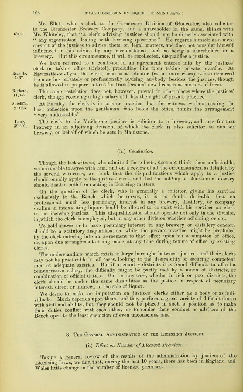 Mr. Ellett, who is clerk to the Cirencester Division of G-Ioucester, also solicitor to the Cirencester Brewery Company, and a shareholder in the same, thinks with 670i. Mr. Whiteley, that a clerk advising justices should not be directly associated with  any organisation dealing with licensing questions. He regards himself as a mere servant of the justices to advise them on legal matters, and does not consider himself influenced in his advice by any circumstances such as being a shareholder in a brewery. But this circumstance, it will be recollected, disqualifies a justice. We have referred to a condition in an agreement entered into by the justices* clerk on taking office (Bristol), precluding him from taking private practice. At Roberts, Neweastle-on-Tyne, the clerk, who is a solicitor (as in most cases), is also debarred 7467. from acting privately or professionally advising anybody besides the justices, though he is allowed to prepare notices for transfers and new licenses as matters of form. Rothera, The same restriction does not, however, prevail in other places where the justices' 11,0/57 clerk, though receiving a high salary still has the right of private practice. Sutcliffe, At Burnley, the clerk is in private practice, but the witness, without casting the 27,063. ieast reflection upon the gentleman who holds the office, thinks the arrangement  very undesirable. Ijonp, The clerk to the Maidstone justices is solicitor to a brewery, and acts for that 39,391. brewery in an adjoining division, of which the clerk is also solicitor to another brewery, on behalf of which he acts in Maidstone. (ii.) Conclusion. Though the last witness, who admitted these facts, does not think them undesirable, we are unable to agree with him, and on a review of all the circumstances, as detailed by the several witnesses, we think that the disqualifications which apply to a justice should equally apply to the justices' clerk, and that the holding of shares in a brewery should disable both from acting in licensing matters. On the question of the clerk, who is generally a solicitor, giving his services exclusively to the Bench which he serves, it is no doubt desirable that no professional, much less pecuniary, interest in any brewery, distillery, or company dealing in intoxicating liquor should be allowed to co-exist with his services as clerk to the licensing justices. This disqualification should operate not only in the division in^which the clerk is employed, but in any other division whether adjoining or not. To hold shares or to have pecuniary interest in any brewery or distillery concern should be a statutory disqualification, while the private practice might be precluded by the clerk entering into an agreement to that effect upon his assumption of office, or, upon due arrangements being made, at any time during tenure of office by existing clerks. The understanding which exists in large boroughs between justices and their clerks may not be practicable in all cases, looking to the desirability of securing competent men at adequate salaries. But if in country districts it is found difficult to afford a remunerative salary, the difficulty might be partly met by a union of districts, or combination of official duties. But in any case, whether in rich or poor districts, the clerk should be under the same disabilities as the justice in respect of pecuniary interest, direct or indirect, in the sale of liquor. We desire to make no imputation on justices' clerks either as a body or as indi- viduals. Much depends upon them, and they perform a great variety of difficult duties with skill and ability, but they should not be placed in such a position as to make their duties conflict with each other, or to render their conduct as advisers of the Bench open to the least suspicion of even unconscious bias. 3. The General Administration of the Licensing Justices. (i.) Effect on Number of Licensed Premises. Taking a general review of the results of the administration by justices of the Licensing Laws, we find that, during the last 10 years, there has been in England and Wales little change in the number of licensed premises.