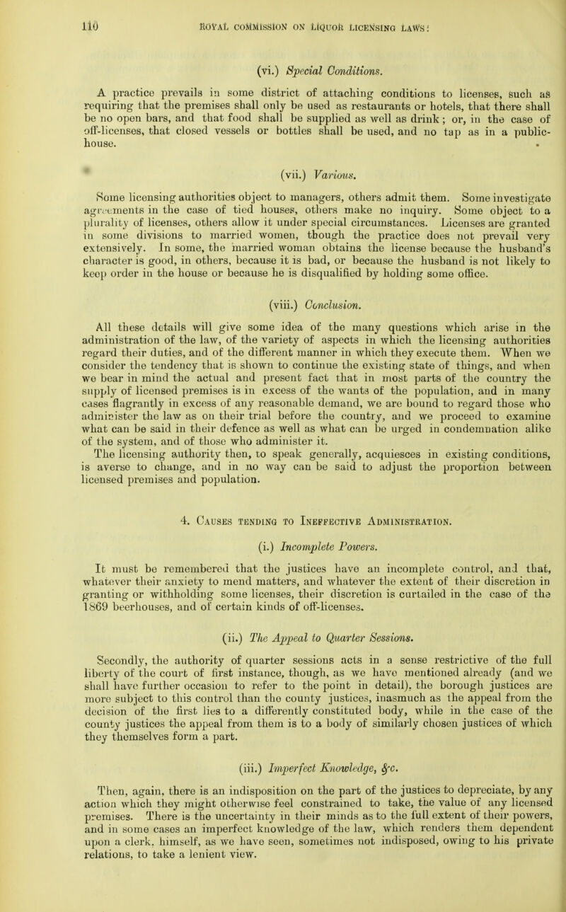 (vi.) Special Conditions. A practice prevails in some district of attaching conditions to licenses, such as requiring that the premises shall only be used as restaurants or hotels, that there shall be no open bars, and that food shall be supplied as well as drink; or, in the case of off-licenses, that closed vessels or bottles shall be used, and no tap as in a public- house. (vii.) Various. Rome licensing authorities object to managers, others admit them. Some investigate agreements in the case of tied houses, others make no inquiry. Some object to a plurality of licenses, others allow it under special circumstances. Licenses are granted in some divisions to married women, though the practice does not prevail very extensively. In some, the married woman obtains the license because the husband's character is good, in others, because it is bad, or because the husband is not likely to keep order in the house or because he is disqualified by holding some office. (viii.) Conclusion. All these details will give some idea of the many questions which arise in the administration of the law, of the variety of aspects in which the licensing authorities regard their duties, and of the different manner in which they execute them. When we consider the tendency that is shown to continue the existing state of things, and when we bear in mind the actual and present fact that in most parts of the country the supply of licensed premises is in excess of the wants of the population, and in many cases flagrantly in excess of any reasonable demand, we are bound to regard those who administer the law as on their trial before the country, and we proceed to examine what can be said in their defence as well as what can be urged in condemnation alike of the system, and of those who administer it. The licensing authority then, to speak generally, acquiesces in existing conditions, is averse to change, and in no way can be said to adjust the proportion between licensed premises and population. 4. Causes tending to Ineffective Administration. (i.) Incomplete Powers. It must be remembered that the justices have an incomplete control, and that, whatever their anxiety to mend matters, and whatever the extent of their discretion in granting or withholding some licenses, their discretion is curtailed in the case of the 1869 beerhouses, and of certain kinds of off-licenses. (ii.) The Appeal to Quarter Sessions. Secondly, the authority of quarter sessions acts in a sense restrictive of the full liberty of the court of first instance, though, as we have mentioned already (and we shall have further occasion to refer to the point in detail), the borough justices are more subject to this control than the county justices, inasmuch as the appeal from the decision of the first lies to a differently constituted body, while in the case of the county justices the appeal from them is to a body of similarly chosen justices of which they themselves form a part. (iii.) Imperfect Knowledge, 8fC. Then, again, there is an indisposition on the part of the justices to depreciate, by any action which they might otherwise feel constrained to take, the value of any licensed premises. There is the uncertainty in their minds as to the full extent of their powers, and in some cases an imperfect knowledge of the law, which renders them dependent upon a clerk, himself, as we have seen, sometimes not indisposed, owing to his private relations, to take a lenient view.