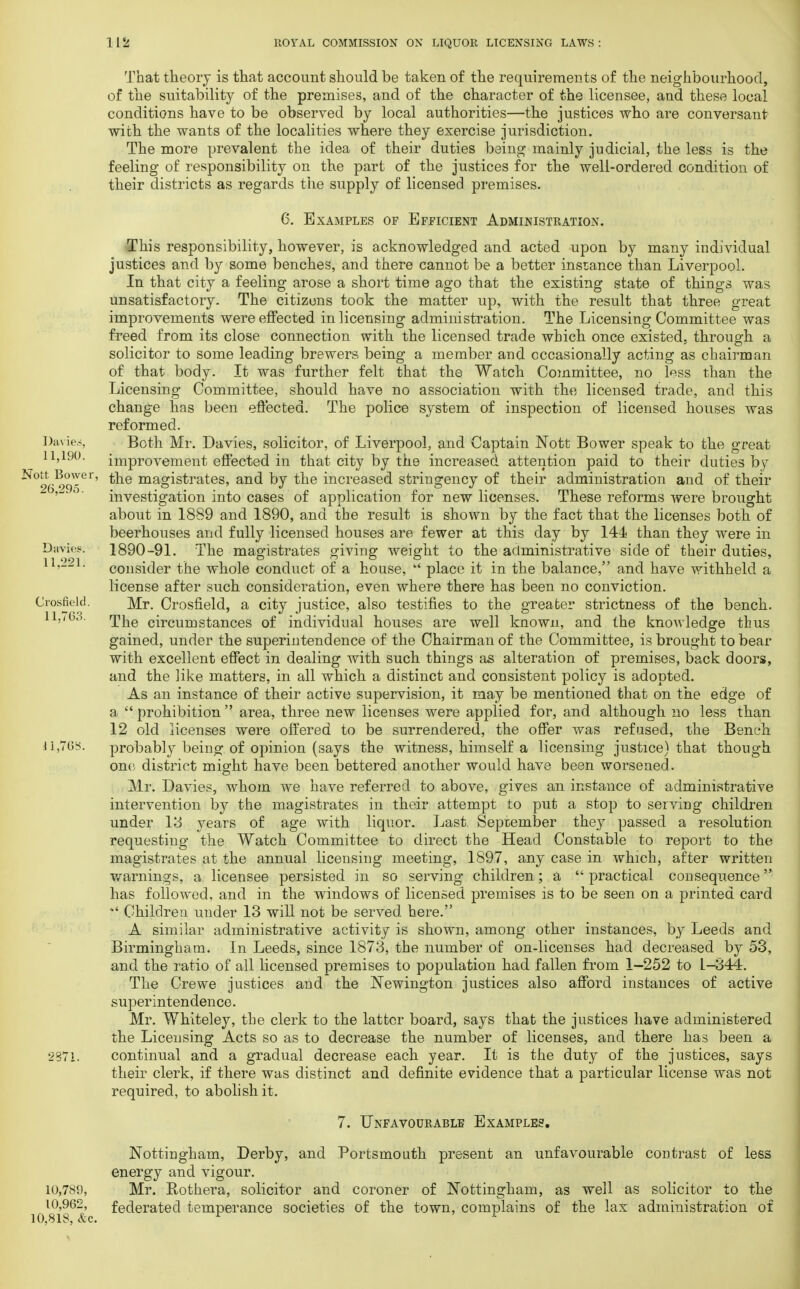Davie.-, 11,190. Nott Bowei 26,295. Davies. 11,221. Crosfield. 11.763. That theory is that account should be taken of the requirements of the neighbourhood, of the suitability of the premises, and of the character of the licensee, and these local conditions have to be observed by local authorities—the justices who are conversant with the wants of the localities where they exercise jurisdiction. The more prevalent the idea of their duties being mainly judicial, the less is the feeling of responsibility on the part of the justices for the well-ordered condition of their districts as regards the supply of licensed premises. 6. Examples of Efficient Administration. This responsibility, however, is acknowledged and acted upon by many individual justices and by some benches, and there cannot be a better instance than Liverpool. In that city a feeling arose a short time ago that the existing state of things was unsatisfactory. The citizens took the matter up, with the result that three great improvements were effected in licensing administration. The Licensing Committee was freed from its close connection with the licensed trade which once existed, through a solicitor to some leading brewers being a member and occasionally acting as chairman of that body. It was further felt that the Watch Committee, no less than the Licensing Committee, should have no association with the licensed trade, and this change has been effected. The police system of inspection of licensed houses was reformed. Both Mr. Davies, solicitor, of Liverpool, and Captain Nott Bower speak to the great improvement effected in that city by the increased attention paid to their duties by the magistrates, and by the increased stringency of their administration and of their investigation into cases of application for new licenses. These reforms were brought about in 1889 and 1890, and the result is shown by the fact that the licenses both of beerhouses and fully licensed houses are fewer at this day by 144 than they were in 1890-91. The magistrates giving weight to the administrative side of their duties, consider the whole conduct of a house,  place it in the balance, and have withheld a license after such consideration, even where there has been no conviction. Mr. Crosfield, a city justice, also testifies to the greater strictness of the bench. The circumstances of individual houses are well known, and the knowledge thus gained, under the superintendence of the Chairman of the Committee, is brought to bear with excellent effect in dealing with such things as alteration of premises, back doors, and the like matters, in all which a distinct and consistent policy is adopted. As an instance of their active supervision, it may be mentioned that on the edge of a  prohibition  area, three new licenses were applied for, and although no less than 12 old licenses were offered to be surrendered, the offer was refused, the Bench probably being of opinion (says the witness, himself a licensing justice) that though one district might have been bettered another would have been worsened. Mr. Davies, whom we have referred to above, gives an instance of administrative intervention by the magistrates in their attempt to put a stop to serving children under 13 years of age with liquor. Last September they passed a resolution requesting the Watch Committee to direct the Head Constable to report to the magistrates at the annual licensing meeting, 1897, any case in which, after written warnings, a licensee persisted in so serving children; a  practical consequence has followed, and in the windows of licensed premises is to be seen on a printed card  Children under 13 will not be served here. A similar administrative activity is shown, among other instances, by Leeds and Birmingham. In Leeds, since 1873, the number of on-licenses had decreased by 53, and the ratio of all licensed premises to population had fallen from 1—252 to L-344. The Crewe justices and the Newington justices also afford instances of active superintendence. Mr. Whiteley, the clerk to the latter board, says that the justices have administered the Licensing Acts so as to decrease the number of licenses, and there has been a continual and a gradual decrease each year. It is the duty of the justices, says their clerk, if there was distinct and definite evidence that a particular license was not required, to abolish it. 7. Unfavourable Examples. Nottingham, Derby, and Portsmouth present an unfavourable contrast of less energy and vigour. 10,789, Mr. Rothera, solicitor and coroner of Nottingham, as well as solicitor to the 10,962, federated temperance societies of the town, complains of the lax administration of 10,818, &c. J 1,763. 2371,