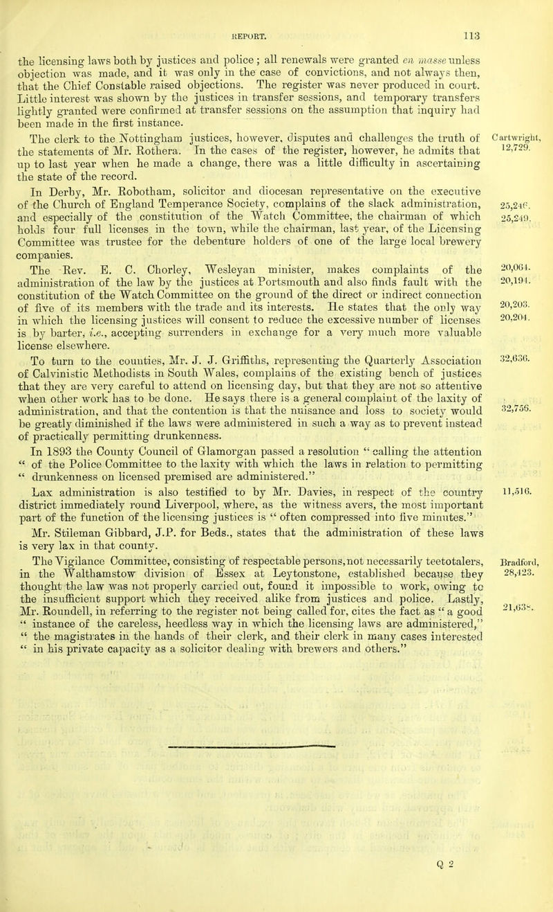 the licensing laws both by justices and police ; all renewals were granted en masse unless objection was made, and it was only in the case of convictions, and not always then, that the Chief Constable raised objections. The register was never produced in court. Little interest was shown by the justices in transfer sessions, and temporary transfers lightly granted were confirmed at transfer sessions on the assumption that inquiry had been made in the first instance. The clerk to the Nottingham justices, however, disputes and challenges the truth of Cartwright, the statements of Mr. Rothera. In the cases of the register, however, he admits that 12,729. up to last year when he made a change, there was a little difficulty in ascertaining the state of the record. In Derby, Mr. Eobotham, solicitor and diocesan representative on the executive of the Church of England Temperance Society, complains of the slack administration, 25,246. and especially of the constitution of the Watch Committee, the chairman of which 25,249. holds four full licenses in the town, while the chairman, last year, of the Licensing Committee was trustee for the debenture holders of: one of the large local brewery companies. The Rev. B. C. Chorley, Wesleyan minister, makes complaints of the 20,064. administration of the law by the justices at Portsmouth and also finds fault with the 20,194. constitution of the Watch Committee on the ground of the direct or indirect connection of five of its members with the trade and its interests. He states that the only way 20,203. in which the licensing justices will consent to reduce the excessive number of licenses 20,204. is by barter, i.e., accepting surrenders in exchange for a very much more valuable license elsewhere. To turn to the counties, Mr. J. J. Griffiths, representing the Quarterly Association 32,6.36. of Calvinistic Methodists in South Wales, complains of the existing bench of justices that they are very careful to attend on licensing day, but that they are not so attentive when other work has to be done. He says there is a general complaint of the laxity of administration, and that the contention is that the nuisance and loss to society would 32,756. be greatly diminished if the laws were administered in such a way as to prevent instead of practically permitting drunkenness. In 1893 the County Council of Glamorgan passed a resolution calling the attention of the Police Committee to the laxity with which the laws in relation to permitting drunkenness on licensed premised are administered. Lax administration is also testified to by Mr. Davies, in respect of the country 11,516. district immediately round Liverpool, where, as the witness avers, the most important part of the function of the licensing justices is often compressed into five minutes. Mr. Stileman Gibbard, J.P. for Beds., states that the administration of these laws is very lax in that county. The Vigilance Committee, consisting of respectable persons, not necessarily teetotalers, Bradford, in the Walthamstow division of Essex at Leytonstone, established because they 28,423. thought the law was not properly carried out, found it impossible to work, owing to the insufficient support which they received alike from justices and police. Lastly, Mr. Roundell, in referring to the register not being called for, cites the fact as a good 21,63.*.. instance of the careless, heedless way in which the licensing laws are administered, the magistrates in the hands of their clerk, and their clerk in many cases interested in his private capacity as a solicitor dealing with brewers and others.